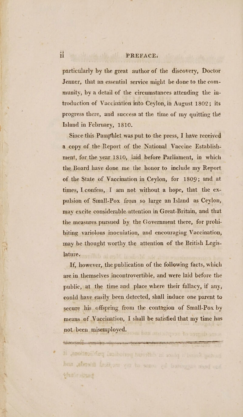 il PREFACE, partictlarly by the great author of the discovery, Doctor Jenner, that an essential service might be done to the com- munity, by a detail of the circumstances attending the in- troduction of Vaccination into Ceylon, in August 1802; its progress there, and success at the time of my quitting the Island in February, 1810. Since this Pamphlet was put to the press, I have teceived a copy of the Report of the National Vaccine Establish- ment, for the year 1810, laid before Parliament, in which the Board have done me the honor to include my Report of the State of Vaccination in Ceylon, for 1809; and at times, Lconfess, I am not without a hope, that the ex- pulsion of Small-Pox from so large an Island as Ceylon, may excite considerable attention in Great-Britain, and that the measures pursued by the Government there, for prohi- biting variolous inoculation, and encouraging Vaccination, may be thought worthy the attention of the British Legis- lature. | If, however, the publication of the following facts, which are in themselves incontrovertible, and were laid before the public, at the time and place where their fallacy, if any; could have easily been detected, shall induce one parent to secure his offspring from the contagion of Small-Pox by means.of Vaccination, I shall be satisfied that my time has not. been misemployed. “> : . = : ~~ = Pe a REET oe Sa RE TRS TD ~ ney ee