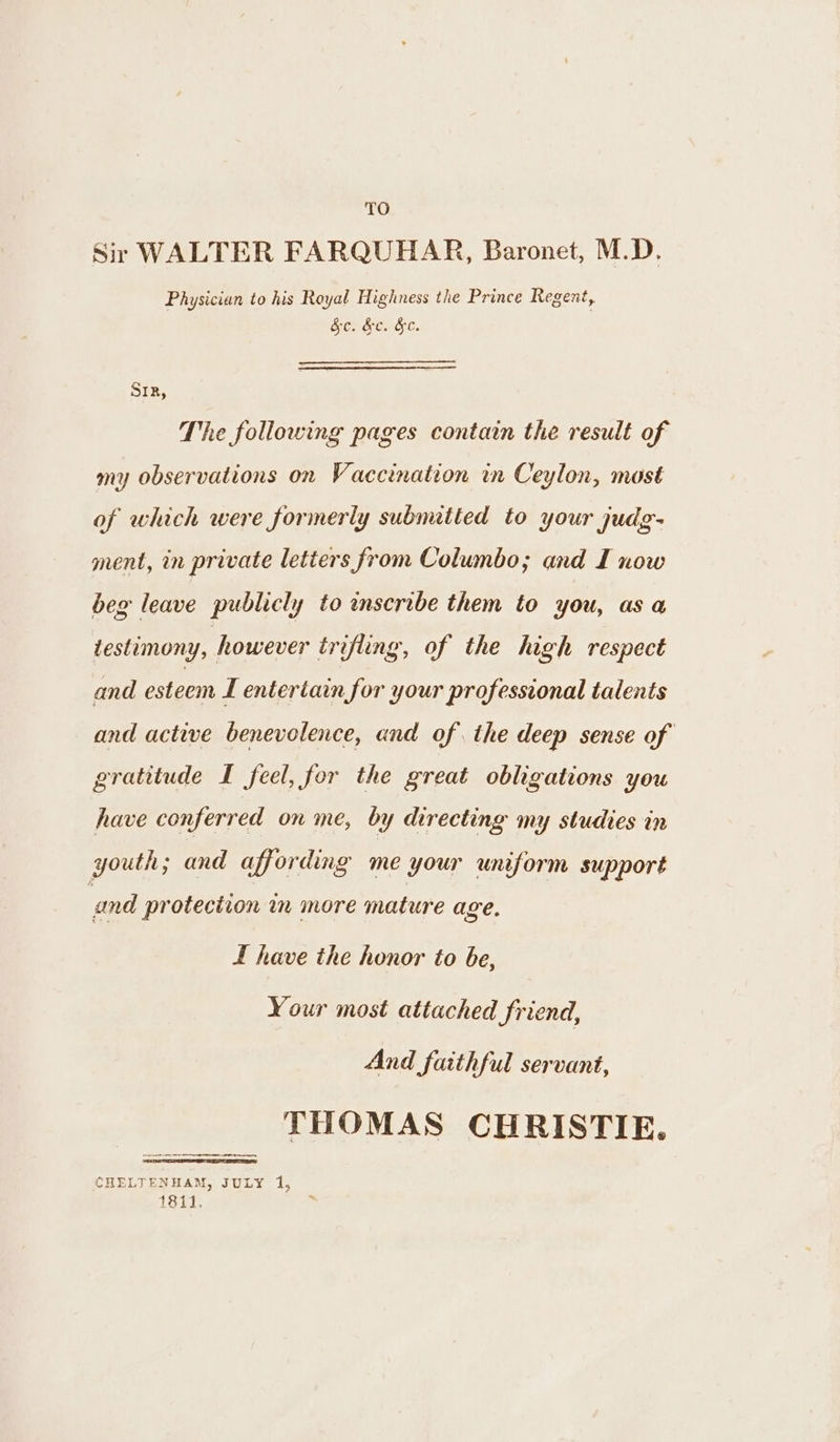 Sir WALTER FARQUHAR, Baronet, M.D. Physician to his Royal Highness the Prince Regent, Sc. &amp;c. &amp;e. SIR, The following pages contain the result of my observations on Vaccination in Ceylon, most of which were formerly subnatied to your judg- ment, in private letters from Columbo; and I now beg leave publicly to inscribe them to you, as a testimony, however trifling, of the high respect and esteem L enterian for your professional talents and active benevolence, and of the deep sense of gratitude I feel, for the great obligations you have conferred on me, by directing my studies in youth; and affording me your uniform support and protection in more mature age. f have the honor to be, Your most attached friend, And faithful servant, THOMAS CHRISTIE. CHELTENHAM, JULY 1, 1811, , eee