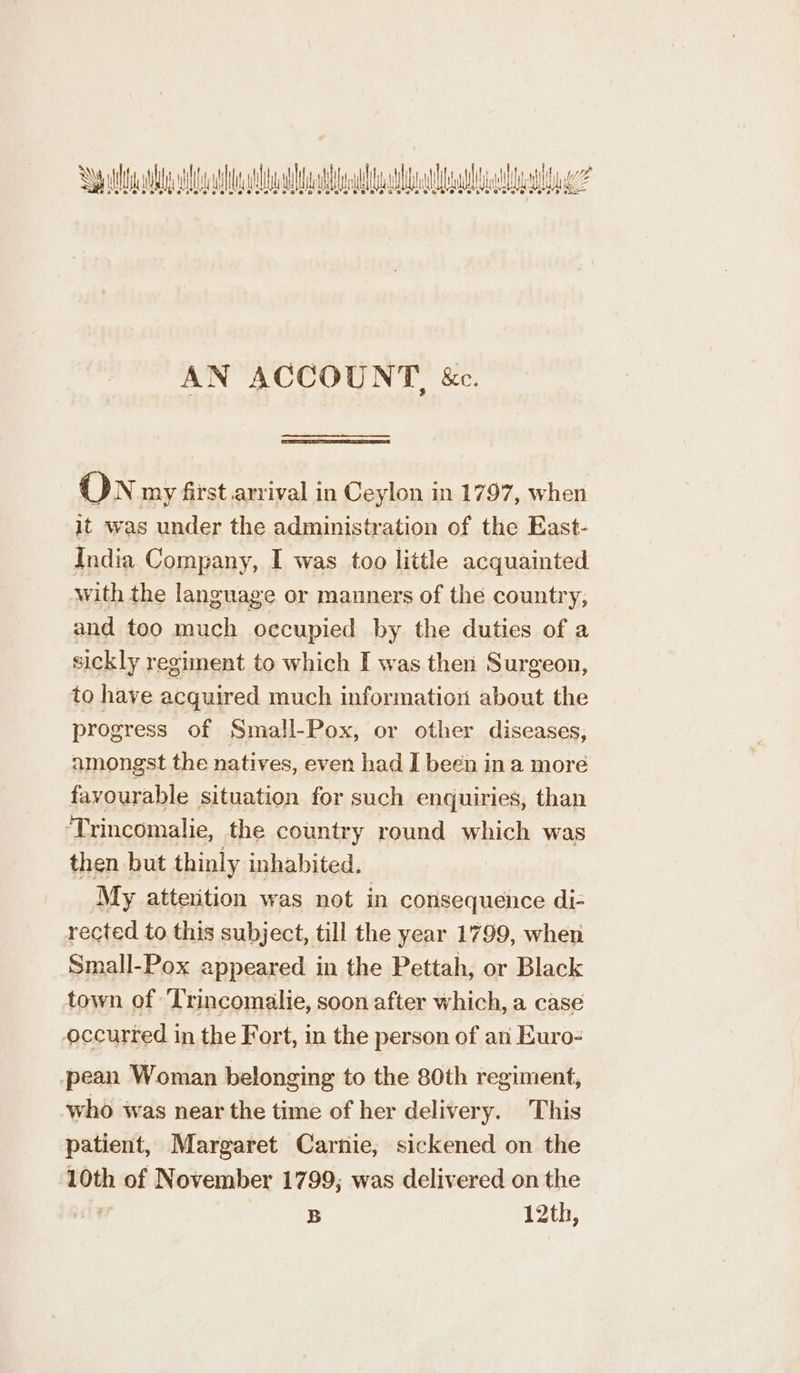 iene a A ela halal te? PO ee et ee ae Oe OM A EY AN ACCOUNT, &amp;. ON my first arrival in Ceylon in 1797, when it was under the administration of the East- India Company, I was too little acquainted with the language or manners of the country, and too much occupied by the duties of a sickly regiment to which I was then Surgeon, to have acquired much information about the progress of Small-Pox, or other diseases, amongst the natives, even had I been in a more favourable situation for such enquiries, than ‘Trincomalie, the country round which was then but thinly inhabited. My attention was not in consequence di- rected to this subject, till the year 1799, when Small-Pox appeared in the Pettah, or Black town of T'rincomalie, soon after which, a case occurred in the Fort, in the person of an Euro- pean Woman belonging to the 80th regiment, who was near the time of her delivery. This patient, Margaret Carnie; sickened on the 10th of November 1799, was delivered on the B 12th,