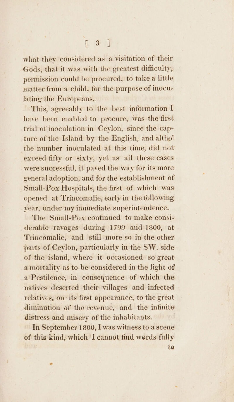 f a what they considered as a visitation of their Gods, that it was with the greatest difficulty, permission could be procured, to take a little matter from a child, for the purpose of inocu- lating the Europeans. This, agreeably to the best information I have been enabled to procure, was the first trial of inoculation in Ceylon, since the cap- ture of the Island by the English, and altho’ the number inoculated at this time, did not exceed fifty or sixty, yet as all these cases were successful, it paved the way for its more general adoption, and for the establishment of Small-Pox Hospitals, the first of which was opened at Trincomalie, early in the following year, under my immediate superintendence. The Small-Pox continued to make consi- derable ravages during 1799 and 1800, at Trincomalie, and still. more so in the other parts of Ceylon, particularly in the SW. side of the island, where it occasioned so great a mortality as to.be considered in the light of a Pestilence, in consequence of which the natives deserted their villages and infected relatives, on its first appearance, to the great diminution of the revenue, and the infinite distress and misery of the inhabitants. In September 1800, I was witness to a scene ef this kind, which I cannot find werds fully te