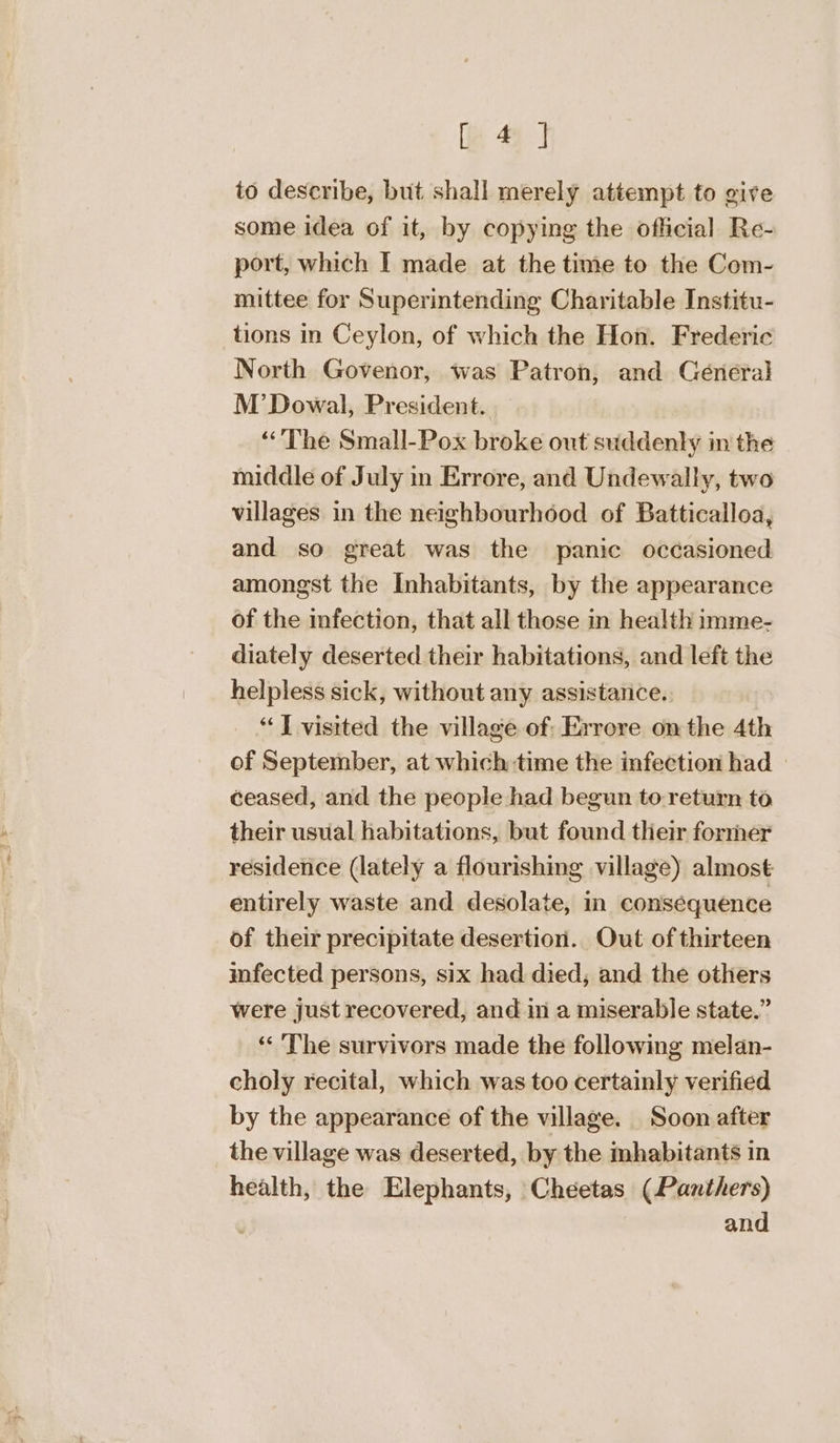 le 4-4 to describe, but shall merely attempt to give some idea of it, by copying the official Re- port, which I made at the time to the Com- mittee for Superintending Charitable Institu- tions in Ceylon, of which the Hon. Frederic North Govenor, was Patron, and Général M’ Dowal, President. The Small-Pox broke out suddenly in the middle of July in Errore, and Undewally, two villages in the neighbourhood of Batticalloa, and so great was the panic occasioned amongst the Inhabitants, by the appearance of the infection, that all those in health imme- diately deserted their habitations, and left the helpless sick, without any assistance. _ “J visited the village of: Errore onthe 4th of September, at which time the infection had | ceased, and the people had begun to-return to their usual habitations, but found their former residence (lately a flourishing village) almost entirely waste and desolate, in consequence of their precipitate desertion. Out of thirteen infected persons, six had died, and the others were just recovered, and in a miserable state.” ‘‘ The survivors made the following melan- choly recital, which was too certainly verified by the appearance of the village. Soon after the village was deserted, by the mhabitants in health, the Elephants, Cheetas (Panthers) and