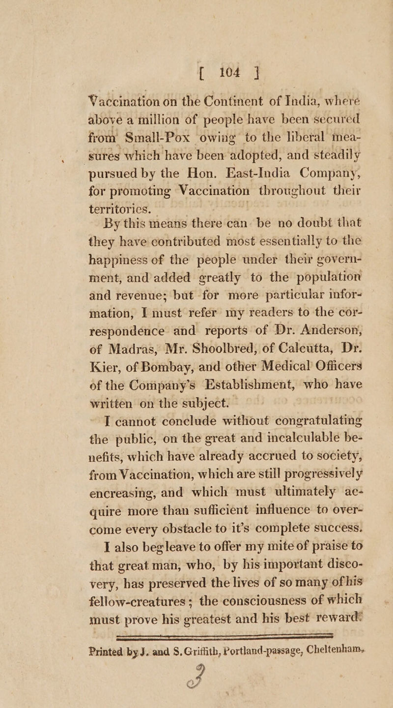 r 102 3 Vaccination on the Contment of India, where above a million of people have been secured from Small-Pox owing to the liberal mea- ‘sures which have been adopted, and steadily pursued by the Hon. East-India Company, for promoting Vaccination throughout their territorics. — 3 By this means there can. be no doubt that they have contributed most essentially to the happiness of the people under their govern- ment, and added greatly to the population and revenue; but for more particular infor- mation, I must refer my readers to the cor- respondence and reports of Dr. Anderson, of Madras, Mr. Shoolbred, of Calcutta, Dr. Kier, of Bombay, and other Medical’ Officers of the Company’s Establishment, who have written on the subject. I cannot conclude without congratulating the public, on the great and incalculable be- nefits, which have already accrued to society, from Vaccination, which are still progressively encreasing, and which must ultimately ac- quire more than sufficient influence to over- come every obstacle to it’s complete success. I also beg leave to offer my mite of praise to that great man, who, by his important disco- very, has preserved the lives of so many of his fellow-creatures; the consciousness of which must prove his greatest and his best reward: _ Printed by J. and S. Griffith, Portland-passage, Cheltenham. 4 OM