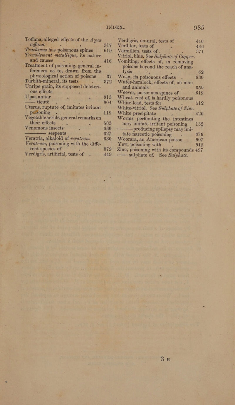 Toffana, alleged effects of the Agua toffana on [Naan &amp; Trachinus has poisonous spines Tremblement metallique, its nature and causes ; Pt Treatment of poisoning, general in- ferences as to, drawn from the physiological action of poisons Turbith-mineral, its tests Unripe grain, its supposed deleteri- » ous effects ashe Upas antiar ‘ . tieuté : Uterus, rupture of, imitates irritant soning . Vegetableacrids, general remarks on their effects oe Venomous insects: A serpents ‘ Veratria, alkaloid of veratrum Veratrum, poisoning with the diffe- rent species of Verdigris, artificial, tests of * INDEX. 985 Verdigris, natural, tests of 446 317 + Verditer, tests of 446 619 Vermilion, tests of . : 371 Vitriol, blue, See Sulphate of Copper. 416 Vomiting, effects of, in removing poisons beyond the reach of ana- ; lysis ie 2 62 37 Wasp, its poisonous effects 630 372 Water-hemlock, effects of, on man and animals , 859 Weever, poisonous spines of 619 913 Wheat, rust of, is hardly poisonous 904 White-lead, tests for ‘ 512 White-vitriol. See Sulphate of Zine. 119 White precipitate 426 Worms perforating the intestines 583 may imitate irritant poisoning 132 630 producing epilepsy may imi- 627 tate narcotic poisoning 676 880 Woorara, an American poison 907 Yew, poisoning with 915 879 Zinc, poisoning with its compounds 497 449 sulphate of. See Selphate.