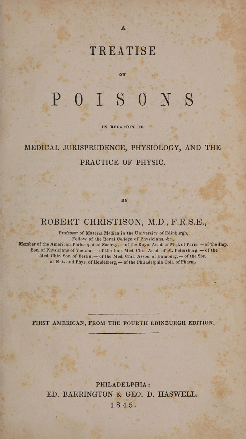 A TREATISE PD. 0.7 s 6 -N 8 MEDICAL JURISPRUDENCE, PHYSIOLOGY, AND THE - PRACTICE OF PHYSIC. BY ROBERT CHRISTISON, M.D., F.R.S.E., Professor of Materia Medica in the University of Edinburgh, Fellow of the Royal College of Physicians, &amp;c., _ Member of the American Philosophical Society, — of the Royal Acad. of Med. of Paris, — of the Imp. Soc. of Physicians of Vienna, — of the Imp. Med. Chir. Acad, of St. Petersburg,— of the — Med. Chir. Soc. of Berlin, — of the Med.:Chir. Assoc. of Hamburg, — of the Soc. of Nat. and Phys. of Heidelberg, — of the Philadelphia Coll. of Pharm. FIRST AMERICAN, FROM THE FOURTH EDINBURGH EDITION. . PHILADELPHIA: ED. BARRINGTON &amp; GEO. D. HASWELL. 1845.