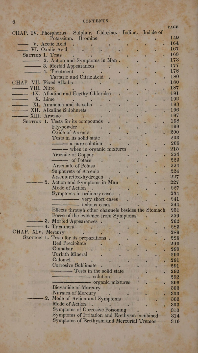 PAGE CHAP. IV. ‘Phosphorue: Sulphur. Chlorine. Iodine. lodide of Potassium. Bromine ‘ , a BAD — V. Acetic Acid . . ; j ‘ . , ioe VI. Oxalic Acid ; - : : 167 Section 1. Tests : : : .. 16c 2. Action and Symptoms i in Man . : : 173 3. Morbid Appearances ; : ° - 4. Treatment. : ‘ , 178 Tartaric and Citric Acid : . - .. 18d CHAP. VII. Fixed Alkalis = - : 3 : 1 ——— VIII. Nitre A ai . ae ——— IX. Alkaline and Earthy Chlorides. ° . 191 ——— X. Lime > . : » 208 ——— XI. Ammonia and its salts. ‘ ’ : 193 XII. Alkaline Sulphurets : ° : HG ——— XII]. Arsenic epapeite: : : 197 Section 1. Tests for its compounds ; . . ogee Fly-powder . : ; gad : 199 Oxide of Arsenic . ; ° . 200 Tests in its solid state } tle. 203 —apure solution . ‘ ° «200 — when in organic mixtures : ° 215 Arsenite of Copper ° ° ° . 2238 — of Potass 4 ; aS : 223 Arseniate of Potass : , : - 224 Sulphurets of Arsenic ; A he 224 Arseniuretted-hydrogen . : : oe ee ——— 2. Action and Symptoms in Man ° : 227 Mode of Action . : : - 227 Symptoms in ordinary cases. - : 234 eae — very short cases. : i eal ——— tedious cases . 244, Effects through other channels besides the Stomach 251 Force of the evidence from Symptoms. . 259 ——— 3. Morbid Appearances . : ; ; 262 4. Treatment. : : ‘ : . 283 CHAP. XIV. Mercury : q , : 289 Section 1. Tests for its preparations ; ; : . 289° Red Precipitate : ‘ : «~ \.-290 Cinnabar ti(<‘j ; : : 290k Turbith Mineral : : . o 7. 2200 Calomel . : ; : - 291 Corrosive Sublimate ; : ‘ 291°. —— Tests in the solid state : - 22ue — solution. ‘ . 292 — organic mixtures ~. : 2am Bicyanide of Mercury ‘ . SE 13) Nitrates. of Mercury ‘ ° : aguas 2. Mode of Action and hap son : ; 303 Mode of Action : . {Sous Symptoms of Corrosive Poisoning ‘ 310 Symptoms of Irritation and Erethysm combined ‘314 Symptoms of Erethysm and Mercurial Tremor 316