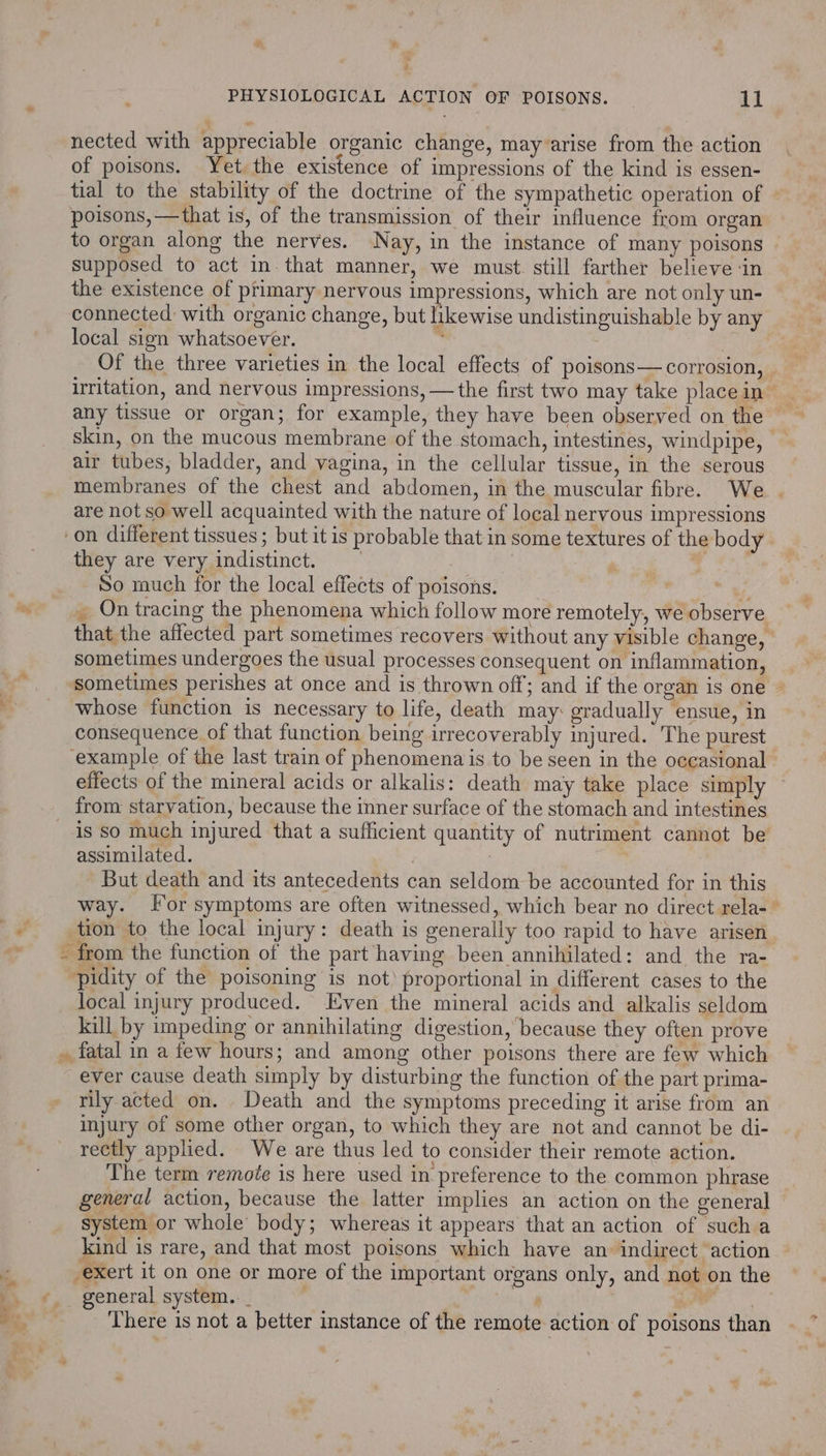 a nected with appreciable organic change, may arise from the action of poisons. Yet the existence of impressions of the kind is essen- tial to the stability of the doctrine of the sympathetic operation of poisons, — that is, of the transmission of their influence from organ to organ along the nerves. Nay, in the instance of many poisons supposed to act in that manner, we must. still farther believe ‘in the existence of primary nervous impressions, which are not only un- connected with organic change, but likewise undistinguishable by any local sign whatsoever. : 3 Of the three varieties in the local effects of poisons— corrosion, . irritation, and nervous impressions, — the first two may take place in any tissue or organ; for example, they have been observed on the skin, on the mucous membrane of the stomach, intestines, windpipe, air tubes, bladder, and vagina, in the cellular tissue, in the serous membranes of the chest and abdomen, in the muscular fibre. We | are not so well acquainted with the nature of local nervous impressions on different tissues ; but it is probable that in some textures of the body they are very indistinct. | | So much for the local effects of poisons. ' : _ On tracing the phenomena which follow more remotely, we observe that the affected part sometimes recovers without any visible change, | sometimes undergoes the usual processes consequent on inflammation, sometimes perishes at once and is thrown off; and if the organ is one | whose function is necessary to life, death may: gradually ensue, in consequence of that function being irrecoverably injured. The purest example of the last train of phenomena is to be seen in the occasional effects of the mineral acids or alkalis: death may take place simply is so much injured that a sufficient quantity of nutriment cannot be assimilated. | | But death and its antecedents can seldom be accounted for in this way. [or symptoms are often witnessed, which bear no direct rela-~ tion to the local injury: death is generally too rapid to have arisen pidity of the poisoning is not proportional in different cases to the local injury produced. Even the mineral acids and alkalis seldom kill by umpeding or annihilating digestion, because they often prove rily acted on. Death and the symptoms preceding it arise from an injury of some other organ, to which they are not and cannot be di- rectly applied. We are thus led to consider their remote action. The term remote is here used in preference to the common phrase general action, because the latter implies an action on the general system or whole body; whereas it appears that an action of such a kind is rare, and that most poisons which have an indirect action exert it on one or more of the important organs only, and not on the , There is not a better instance of the remote action of poisons than