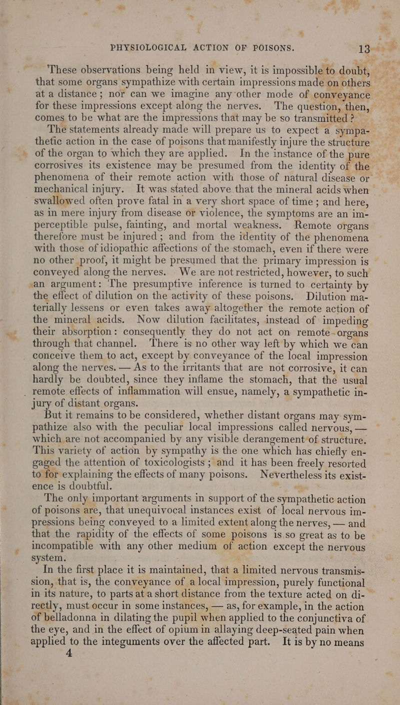 These observations being held in view, it is impossible to doubt, that some organs sympathize with certain impressions made on others at a distance ; nor can we imagine anyother mode of conveyance — for these impressions except along the nerves. The question, then, comes to be what are the impressions that may be so transmitted ? The statements already made will prepare us to expect a sympa- thetic action in the case of poisons that manifestly injure the structure of the organ to which they are applied. In the instance of the pure corrosives its existence may be presumed from the identity of the phenomena of their remote action with those of natural disease or mechanical injury. It was stated above that the mineral acids when swallowed often prove fatal in a very short space of time ; and here, as In mere injury from disease or violence, the symptoms are an im- perceptible pulse, fainting, and mortal weakness. Remote organs therefore must be injured; and from the identity of the phenomena with those of idiopathic affections of the stomach, even if there were no other proof, it might be presumed that the primary impression is conveyed along the nerves. . We are not restricted, however, to such an argument: ‘he presumptive inference is turned to certainty by the effect of dilution on the activity of these poisons. Dilution ma- terially lessens or even takes away altogether the remote action of the mineral acids. Now dilution facilitates, instead of impeding their absorption: consequently they do not act on remote-organs through that channel. ‘There is no other way left by which we can conceive them to act, except by conveyance of the local impression along the nerves. — As to the irritants that are not corrosive, it can hardly be doubted, since they inflame the stomach, that the usual _ remote. effects of inflammation will ensue, namely, a sympathetic in- jury of distant organs. | But it remains to be considered, whether distant organs may sym- pathize also with the peculiar local impressions called nervous, — which are not accompanied by any visible derangement of structure. This variety of action by sympathy is the one which has chiefly en- gaged the attention of toxicologists ; and it has been freely resorted to for explaining the effects of many poisons. Nevertheless its exist- ence is doubtful. | The only important arguments in support of the sympathetic action of poisons are, that unequivocal instances exist of local nervous im- pressions being conveyed to a limited extent along the nerves, — and that the rapidity of the effects of some poisons is.so great as to be incompatible with any other medium of action except the nervous system. | si : In the first place it is maintained, that a limited nervous transmis- sion, that is, the conveyance of a local impression, purely functional in its nature, to parts at a short distance from the texture acted on di- — rectly, must occur in some instances, — as, for example, in the action of belladonna in dilating the pupil when applied to the conjunctiva of the eye, and in the effect of opium in allaying deep-seated pain when applied to the integuments over the affected part. It is by no means 4 .
