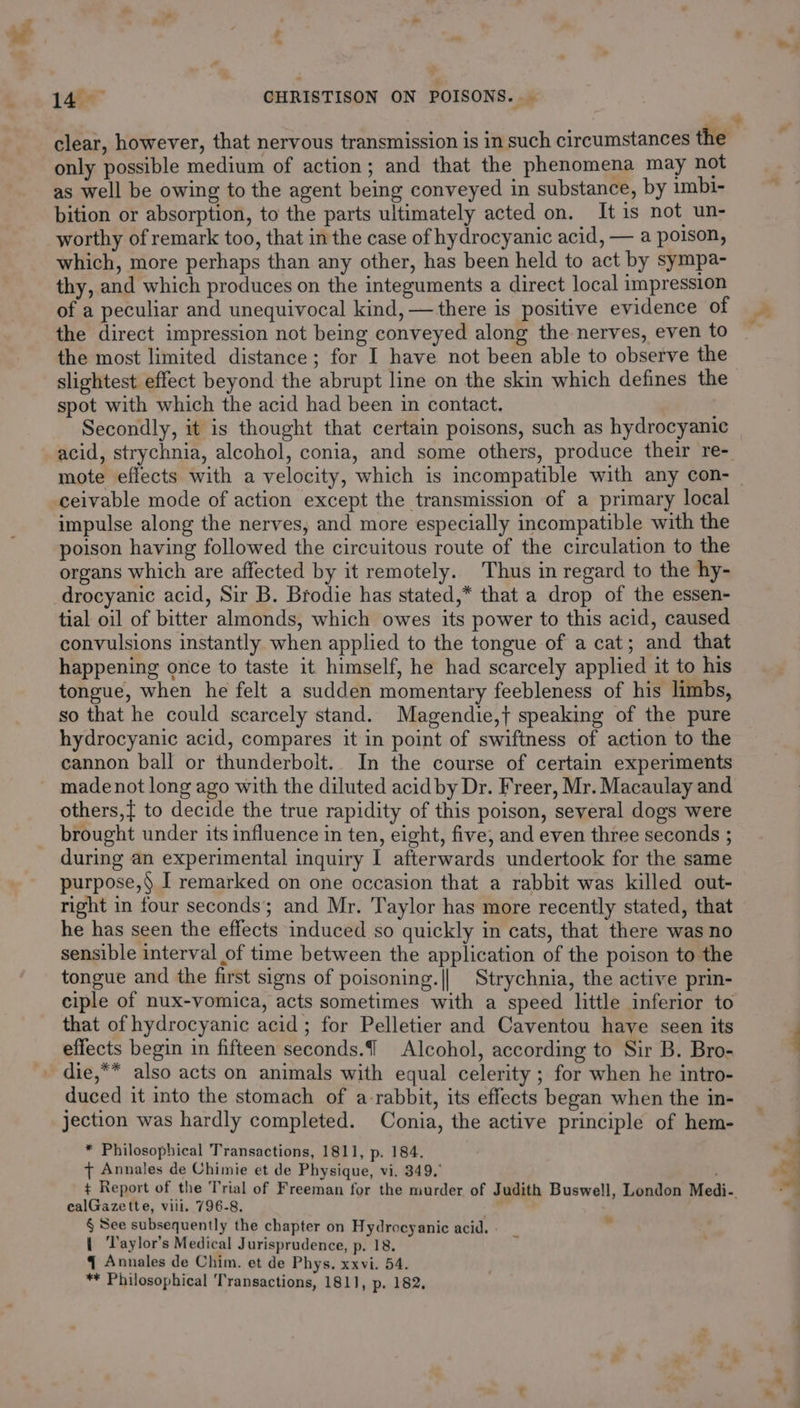 7 1a CHRISTISON ON POISONS. — clear, however, that nervous transmission is in such circumstances the only possible medium of action; and that the phenomena may not as well be owing to the agent being conveyed in substance, by imbi- bition or absorption, to the parts ultimately acted on. Itis not un- worthy of remark too, that in the case of hydrocyanic acid, — a poison, which, more perhaps than any other, has been held to act by sympa- thy, and which produces on the integuments a direct local impression of a peculiar and unequivocal kind, —there is positive evidence of the direct impression not being conveyed along the nerves, even to the most limited distance; for I have not been able to observe the slightest effect beyond the abrupt line on the skin which defines the spot with which the acid had been in contact. Secondly, it is thought that certain poisons, such as hydrocyanic ceivable mode of action except the transmission of a primary local impulse along the nerves, and more especially incompatible with the poison having followed the circuitous route of the circulation to the organs which are affected by it remotely. Thus in regard to the hy- -drocyanic acid, Sir B. Brodie has stated,* that a drop of the essen- tial oil of bitter almonds, which owes its power to this acid, caused convulsions instantly when applied to the tongue of a cat; and that happening once to taste it himself, he had scarcely applied it to his tongue, when he felt a sudden momentary feebleness of his limbs, so that he could scarcely stand. Magendie,} speaking of the pure hydrocyanic acid, compares it in point of swiftness of action to the cannon ball or thunderboit.. In the course of certain experiments made not long ago with the diluted acid by Dr. Freer, Mr. Macaulay and others,{ to decide the true rapidity of this poison, several dogs were brought under its influence in ten, eight, five, and even three seconds ; during an experimental inquiry I afterwards undertook for the same purpose, I remarked on one occasion that a rabbit was killed out- right in four seconds; and Mr. Taylor has more recently stated, that he has seen the effects induced so quickly in cats, that there was no sensible interval of time between the application of the poison to the tongue and the first signs of poisoning.|| Strychnia, the active prin- ciple of nux-vomica, acts sometimes with a speed little inferior to that of hydrocyanic acid; for Pelletier and Caventou have seen its effects begin in fifteen seconds. Alcohol, according to Sir B. Bro- _ die,** also acts on animals with equal celerity ; for when he intro- duced it into the stomach of a-rabbit, its effects began when the in- jection was hardly completed. Conia, the active principle of hem- * Philosophical Transactions, 1811, p. 184. { Annales de Chimie et de Physique, vi. 349. ¢ Report of the Trial of Freeman for the murder of Judith Buswell, London Medi-. ealGazette, vill. 796-8. ; § See subsequently the chapter on Hydrocyanic acid. . { ‘Taylor’s Medical Jurisprudence, p. 18. - q Annales de Chim. et de Phys. xxvi. 54. ** Philosophical Transactions, 1811, p. 182.