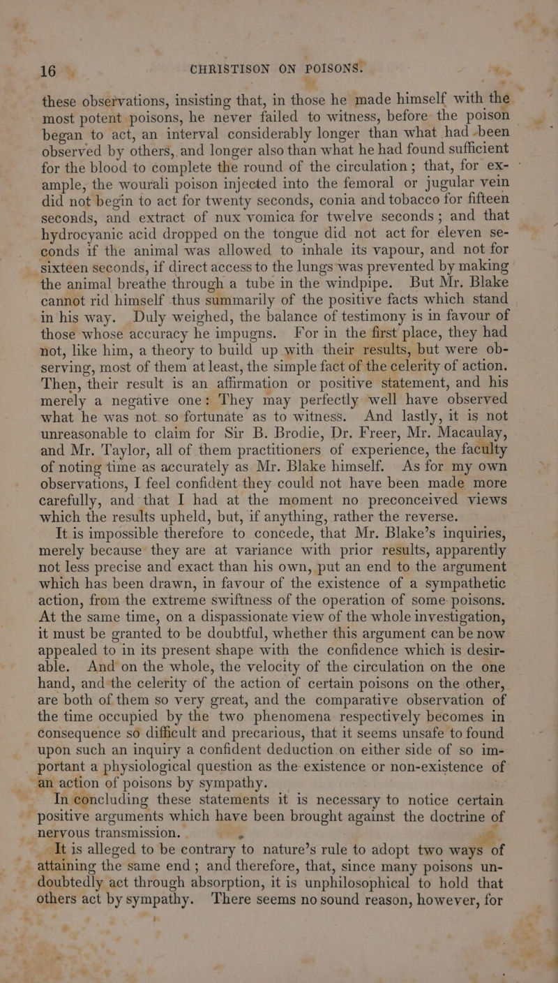 % ss] - most potent poisons, he never failed to witness, before the poison observed by others, and longer also than what he had found sufficient ample, the wourali poison injected into the femoral or jugular vein did not begin to act for twenty seconds, conia and tobacco for fifteen seconds, and extract of nux vomica for twelve seconds; and that hydrocyanic acid dropped on the tongue did not act for eleven se- - conds if the animal was allowed to inhale its vapour, and not for sixteen seconds, if direct access to the lungs was prevented by making the animal breathe through a tube in the windpipe. But Mr. Blake cannot rid himself thus summarily of the positive facts which stand in his way. Duly weighed, the balance of testimony is in favour of those whose accuracy he impugns. For in the first place, they had not, like him, a theory to build up with their results, but were ob- serving, most of them at least, the simple fact of the celerity of action. Then, their result is an affirmation or positive statement, and his merely a negative one: They may perfectly well have observed what he was not. so fortunate as to witness. And lastly, it is not unreasonable to claim for Sir B. Brodie, Dr. Freer, Mr. Macaulay, and Mr. Taylor, all of them practitioners of experience, the faculty of noting time as accurately as Mr. Blake himself. As for my own observations, I feel confident they could not have been made more carefully, and that I had at the moment no preconceived views which the results upheld, but, if anything, rather the reverse. It is impossible therefore to concede, that Mr. Blake’s inquiries, merely because they are at variance with prior results, apparently not less precise and exact than his own, put an end to the argument which has been drawn, in favour of the existence of a sympathetic action, from the extreme swiftness of the operation of some. poisons. At the same time, on a dispassionate view of the whole investigation, it must be granted to be doubtful, whether this argument can be now appealed to in its present shape with the confidence which is desir- able. And on the whole, the velocity of the circulation on the one hand, andthe celerity of the action of certain poisons on the other, are both of them so very great, and the comparative observation of the time occupied by the two phenomena respectively becomes in consequence so difficult and precarious, that it seems unsafe to found upon such an inquiry a confident deduction on either side of so im- portant a physiological question as the existence or non-existence o _ an action of poisons by sympathy. | Tn concluding these statements it is necessary to notice certain - positive arguments which have been brought against the doctrine of nervous transmission. - ; | 4 ; It is alleged to be contrary to nature’s rule to adopt two waftot _ attaining the same end; and therefore, that, since many poisons un- doubtedly act through absorption, it is unphilosophical to hold that others act by sympathy. There seems no sound reason, however, for #