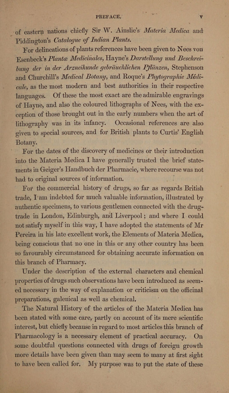 -of eastern nations chiefly Sir W. Ainslie’s Materia Medica and : Piddington’s Catalogue of Indian Plants. 7 For delineations of plants references have been given to Nees von Esenbeck’s Plante Medicinales, Hayne’s Darstellung und Beschrei- bung der in der Arzneikunde gebriiuchlichen Pflinzen, Stephenson and Churchill’s Medical Botany, and Roque’s Phytographie Médi- cale, as the most. modern and best authorities in their respective languages. Of these the most exact are the admirable engravings of Hayne, and also the coloured lithographs of Nees, with the ex- ception of those brought out in the early numbers when the art of lithography was in its infancy. Occasional references are also given to special DUCES and for British plants to Curtis’ English Botany. For the dates of the discovery of medicines or their introduction into the Materia Medica I have generally trusted the brief state- ments in Geiger’s Handbuch der Pharmacie, where recourse was not had to original sources of information. | For the commercial history of drugs, so far as Heande British trade, I'am indebted for much valuable information, illustrated by authentic specimens, to various gentlemen connected with the drug- trade in London, Edinburgh, and Liverpool; and where I could not satisfy myself in this way, I have adopted the statements of Mr Pereira in his late excellent work, the Elements of Materia Medica, being conscious that no one in this or any other country has been so favourably circumstanced for obtaining accurate information on this branch of Pharmacy. Under the description of the external characters and chemical properties of drugs such observations have been introduced as seem- ed necessary in the way of explanation or criticism on the officinal preparations, galenical as well as chemical. The Natural History of the articles of the Materia Medica has been stated with some care, partly on account of its mere scientific interest, but chiefly because in regard to most articles this branch of Pharmacology is a necessary element of practical accuracy. On some doubtful questions connected with drugs of foreign growth more details have been given than may seem to many at first sight to have been called for. My purpose was to put the state of these