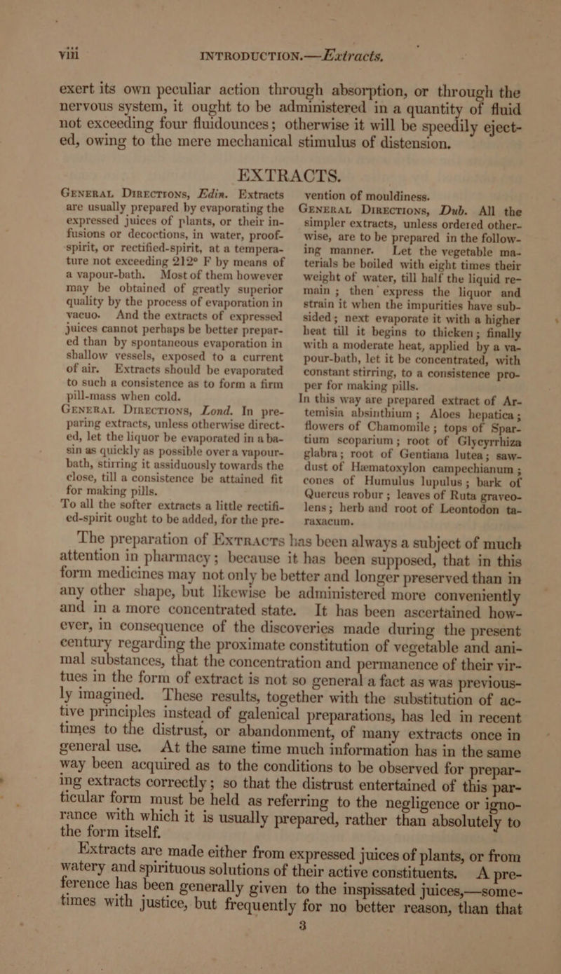 exert its own peculiar action through absorption, or through the nervous system, it ought to be administered in a quantity of fluid not exceeding four fluidounces; otherwise it will be speedily eject- ed, owing to the mere mechanical stimulus of distension. EXTRACTS. GENERAL Dtrectrons, Edin. Extracts are usually prepared by evaporating the expressed juices of plants, or their in- fusions or decoctions, in water, proof- spirit, or rectified-spirit, at a tempera- ture not exceeding 212° F by means of a vapour-bath. Most of them however may be obtained of greatly superior quality by the process of evaporation in vacuo. And the extracts of expressed juices cannot perhaps be better prepar- ed than by spontaneous evaporation in shallow vessels, exposed to a current of air. Extracts should be evaporated to such a consistence as to form a firm pill-mass when cold. GENERAL Directions, Lond. In pre- paring extracts, unless otherwise direct- ed, let the liquor be evaporated in a ba- sin as quickly as possible over a vapour- bath, stirring it assiduously towards the close, till a consistence be attained fit for making pills. To all the softer extracts a little rectifi- ed-spirit ought to be added, for the pre- vention of mouldiness. GENERAL Directions, Dub. All the simpler extracts, unless ordered other- wise, are to be prepared in the follow-— ing manner. Let the vegetable ma- terials be boiled with eight times their weight of water, till half the liquid re- main ; then’ express the liquor and strain it when the impurities have sub- sided; next evaporate it with a higher heat till it begins to thicken; finally with a moderate heat, applied by a va- pour-bath, let it be concentrated, with constant stirring, to a consistence pro- per for making pills. In this way are prepared extract of Ar- temisia absinthium ; Aloes hepatica; flowers of Chamomile ; tops of Spar- tium scoparium; root of Glycyrrhiza glabra; root of Gentiana lutea; saw- dust of Hematoxylon campechianum ; cones of Humulus lupulus; bark of Quercus robur ; leaves of Ruta graveo- lens; herb and root of Leontodon ta- raxacum. It has been ascertained how- century regarding the proximate constitution of vegetable and ani- mal substances, that the concentration and permanence of their vir- tues in the form of extract is not so general a fact as was previous- ly imagined. These results, together with the substitution of ac- tive principles instead of galenical preparations, has led in recent times to the distrust, or abandonment, of many extracts once in general use. At the same time much information has in the same way been acquired as to the conditions to be observed for prepar- ing extracts correctly; so that the distrust entertained of this par- ticular form must be held as referring to the negligence or igno- rance with which it is usually prepared, rather than absolutely to the form itself. Extracts are made either from expressed juices of plants, or from watery and spirituous solutions of their active constituents. A pre- ference has been generally given to the inspissated juices,—some- times with justice, but frequently for no better reason, than that 3