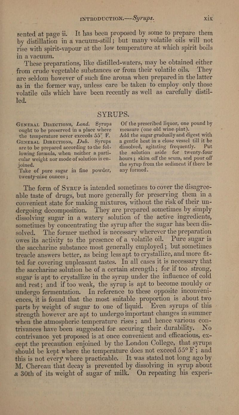 sented at page ii. It has been proposed by some to prepare them by distillation in a vacuum-still; but many volatile oils will not rise with spirit-vapour at the low temperature at which spirit boils in a vacuum. | These preparations, like distilled-waters, may be obtained either _ from crude vegetable substances or from their volatile oils. They are seldom however of such fine aroma when prepared in the latter as in the former way, unless care be taken to employ only those volatile oils which have been recently as well as carefully distil- led. SYRUBS. GENERAL Directions, Lond. Syrups ought to be preserved in a place where the temperature never exceeds 55° F. GENERAL Directions, Dub. Syrups are to be prepared according to the fol- Jowing formula, when neither a parti- cular weight nor mode of solution is en- joined. a Take of pure sugar in fine powder, Of the prescribed liquor, one pound by measure (one old wine-pint). Add the sugar gradually and digest with a gentle heat in a close vessel till it be dissolved, agitating frequently. Put the solution aside for twenty-four hours; skim off the scum, and pour off the syrup from the sedimeut if there be any formed. twenty-nine ounces ; The form of Syrup is intended sometimes to cover the disagree- able taste of drugs, but more generally for preserving them in a convenient state for making mixtures, without the risk of their un- dergoing decomposition. They are prepared sometimes by simply dissolving sugar in a watery solution of the active ingredients, sometimes by concentrating the syrup after the sugar has been dis- solved. The former method is necessary wherever the preparation owes its activity to the presence of a volatile oil. Pure sugar is the saccharine substance most generally employed; but sometimes treacle answers better, as being less apt to crystallize, and more fit- ted for covering unpleasant tastes. In all cases it is necessary that the saccharine solution be of a certain strength; for if too strong, sugar is apt to crystallize in the syrup under the influence of cold and rest; and if too weak, the syrup is apt to become mouldy or undergo fermentation. In reference to these opposite inconveni- ences, it is found that the most suitable proportion is about two parts by weight of sugar to one of liquid. Even syrups of this strength however are apt to undergo important changes in summer when the atmospheric temperature rises; and hence various con- trivances have been suggested for securing their durability. No contrivance yet proposed is at once convenient and efficacious, ex- cept the precaution enjoined by the London College, that syrups should be kept where the temperature does not exceed 55° F; and this is not every where practicable. It was stated not long ago by M. Chereau that decay is prevented by dissolving in syrup about a 30th of its weight of sugar of milk. On repeating his experi-