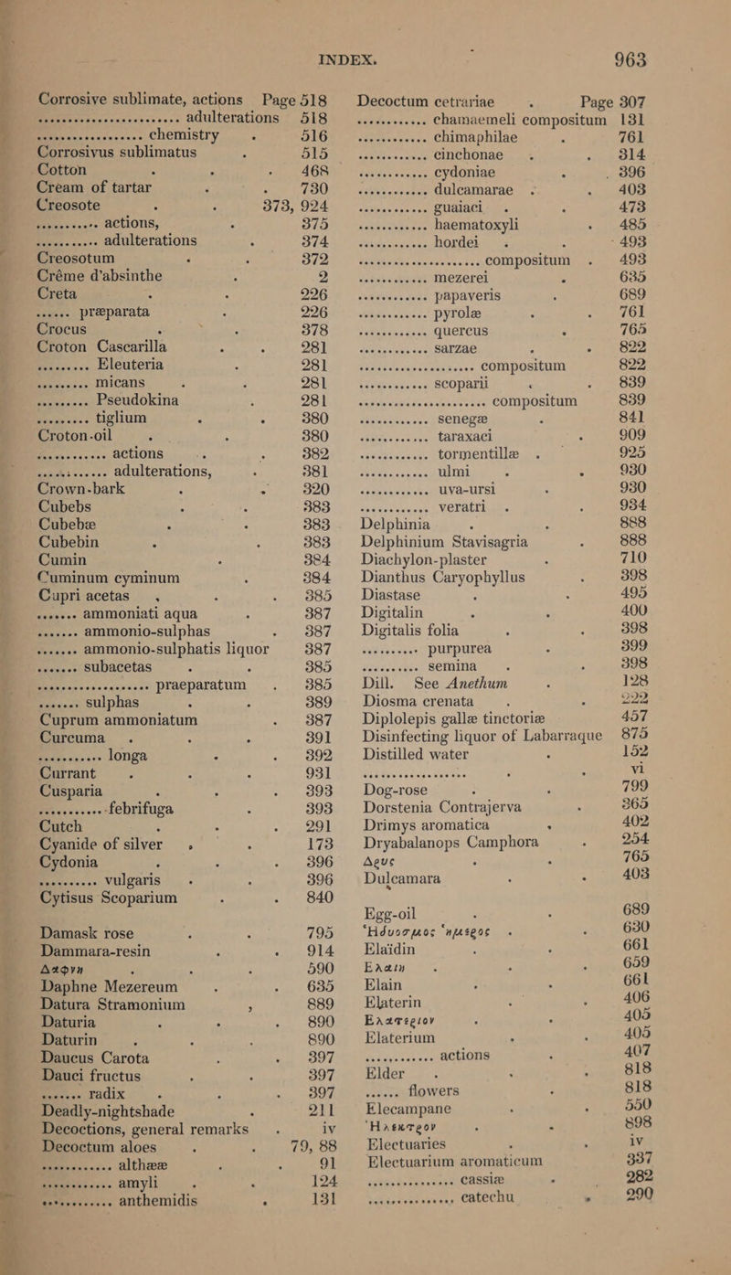 tL Pas - eae adulterations 518 seceseseeeee Chainaemeli compositum 131 Sa sheenscenceceees chemistry 516 __............ chimaphilae 761 Corrosivus sublimatus 515 wees. cinchonae 314 Cotton 468 — .. cydoniae _ 896 Cream of tartar : TOUT fet corte dulcamarae 403 Creosote Ni Fas jo 1 a a IA gualaci 473 ste eeeeeete actions, 375 .... haematoxyli 485 tie ase + adulterations 374 .. hordei ; - 493 Creosotum Ede A” CRA ocr. fe. compositum 493 Créme d’absinthe Oe wate aamaaee mezerei é 635 Creta : QLGNS aaah wee papaveris 689 err preparata pipe EEE pyrole 761 Crocus ese Paw aes aioe quercus 763 Croton Cascarilla 281 .. Sarzae 822 Redsas 5 Eleuteria DOUG) \eigsidacnecedinivens COMPOSICLEN 822 aide 9.0 +0 micans 281 .. Scoparii 839 ee a Pseudokina DED sereh asics ss eases ce) COMPOSI 839 Penide <s- « tiglium : 5 380 secseoee SEMEL 841 Croton.-oil Sve ager beiresanee taraxaci 909 .. actions USUAL. weWcticacees tormentille 925 .. adulterations, SSO WAL. ose Geese pane ulmi a : 930 Crown-bark : * SAO 7 igh ha uva-ursi 930 Cubebs So tyes cass veratri 934 Cubebe 383. Delphinia 888 Cubebin 383 Delphinium Stavisagria 888 Cumin 384 Diachylon-plaster 710 Cuminum cyminum 384 Dianthus Cargopiiyllas 398 Cupriacetas , 385 Diastase 495 seoseee AMMONIati aqua 387 _ Digitalin 400 ee ammonio-sulphas 387 Digitalis folia 398 Bs oi ammonio-sulphatis liquor 387 ......-.0: Purpurea 399 Pec subacetas ; 8385 —-eeeeeeee SEmina 398 ) Aaa praeparatum 385 Dill. See Anethum 128 RS sulphas F 389 Diosma crenata 222 Cuprum ammoniatum 387 __ Diplolepis galle tinctorie 457 Curcuma . 391 _ Disinfecting liquor of habeus 875 ae longa 392 _ Distilled water 152 Currant : DOPE! Wea teti el. dave vl Cusparia : 393 Dog-rose 799 ee febrifuga 393 Dorstenia Contrajerva 365 Cutch 291 Drimys aromatica : 402 Cyanide of silver 2 173. Dryabalanops pacoas 7 254 Cydonia 396 = Aeus . 765 een >> vulgaris 396 Dulcamara 403 Cytisus Scoparium 840 i : Egg-oil 689 Damask rose 795 ‘Hduorpos ‘nseoe 630 Dammara-resin 914 ~=Elaidin 661 Axzgyn : 590 Eaatn 659 Daphne Mezereum 635 —_‘ Elain 661 Datura Stramonium é 889 Elaterin 406 Daturia 890 Easzregiov 405 Daturin 890 Elaterium 405 Daucus Carota 397 . actions 407 Dauci fructus 397 Elder 818 fe. radix. SOF wr sven flowers 818 Deadly-nightshade 211 Elecampane 550 Decoctions, general pemarica: iv Haexreov . “ 898 Decoctum aloes 79, 88 Electuaries as BR eos cis althee 91 = Electuarium aromaticum 337 Seeiss. amyli 7 124 . cassiz _ 282 a Man anthemidis ~ 131 . catechu . 290