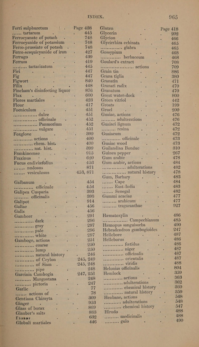Ferri sulphuretum { seeees tartarum Ferrocyanate of potash Ferrocyanide of potassium Ferro-prussiate of potash Ferro-sesquicyanide of iron Ferrugo Ferrum . “He See tartarizatum Fig Figwort: Filix : Fincham’s disinfec ting liquor Flax Flores martiales Flour Foeniculum .. dulce .. officinale .. Panmorium iis: ..,-+s.- Vulgare Foxglove’ UM es ac vet actions .. chem. hist. . nat. hist. Petiicncense Fraxinus Fucus andivietoltus Peas: nodosus Meu. vesiculosus Galbanum eee officinale Galipea Cusparia officinalis eeeseesce Gambeer .. dark hare Gray .. pale .. white Gamboge, actions Pieor.-.0s.- COATSE oS ee lump ‘ a natural history En of Ceylon eer of Siam PA ose. pipe Garcinia Cambogia BEAN sacs Mangostana : Peta ass pictoria ee actions of Gentiana Chirayta Ginger Glass of borax Glauber’s salts TaAnxev Globuli martiales 245, 247, 445 748 748 748 427 439 419 445 447 447 840 448 876 600 423 417 451 45] 452 452 451 399 400 400 399 915 620 453 871 871 454 454 393 393 914 456 456 291 296 297 296 297 251 250 250 246 249 248 248 251 248 247 77 78 309 953 869 883 632 446 Gluten Glycerin Glycion : Glycirrhiza echinata Sea Ae glabra Gossypium : herbaceum Goulard’s extract ...- actions Soaseeceoseger Grain tin Grana tiglia Granatin Granati radix Granatum Great water-dock Green vitriol Groats Gruel Guaiac, actions Ses i adulterations Guaiaci lignum ote resina Guaiacum aR se ws officinale Guaiac wood Guilandina Bondue Guinea pepper Gum arabic Gum.arabic, actions Ua as eee adulterations oh nee natural history Gum, Barbary ateaee Cape PR vids Fast- India coe Senegal Gummi acaciae eee arabicun’ SWaiicea ss tragacanthae Hematoxylin : : PEE nc csddeeees Campechianum Hzmopus sanguisorba Hebradendron gambogioides Hellebore : : Helleborus PRL aS: foetidus Arete niger Pee aieeaies officinalis SRA erie orientalis tao pr viridis Helonias officinalis Hemlock Rect cance actions 2 pheeeh cadet adulterations ab eke steve rs chemical history Siaseshen sts natural history Henbane, actions Ps ckwele adulterations pSeacnions chemical history ie tits medicinalis ery, gulo - 965 ae 418 202 466 465 465 468 468 708 709 886 380 47] 470 470 800 449 199 200 476 476 472 472 472 473 473 310 267 478 484 482 478 485 484 4835 482 477 477 927 486 485 490 247 487 486 486 487 487 487 488 804 359 363 362 360 359 548 548 547 488 488 490