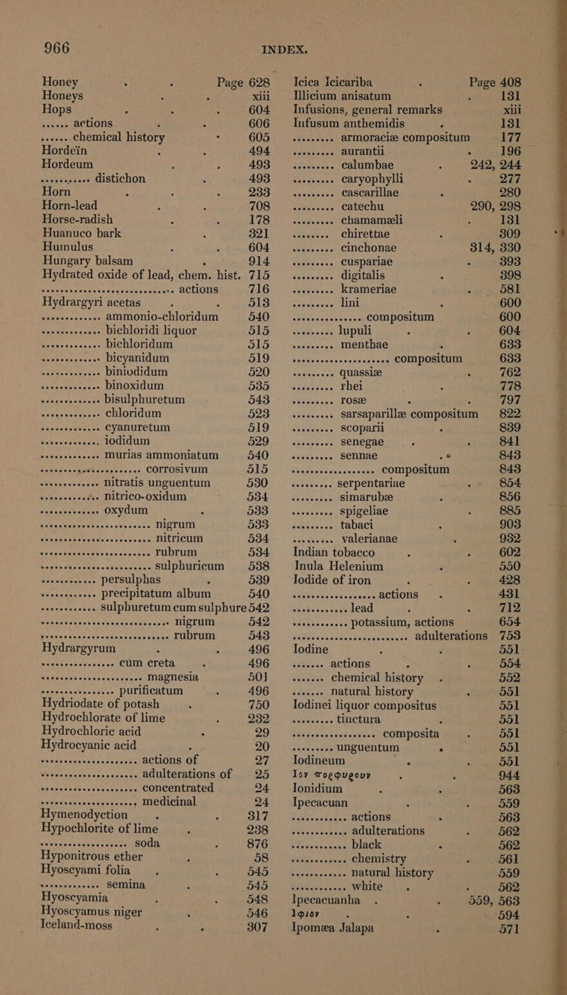 Honey Page 628 _Icica Icicariba bis 408 Honeys xiii —‘ licium anisatum 131 Hops 604 Infusions, general remarks xiii eats actions 606 Infusum anthemidis 131 faldtes chemical history 605 —.....+e.. armoraciz compositum 177 Hordein AO4 Ohh: Cate eke aurantii : 196 Hordeum AOS i vets. calumbae 242, 244 aie Ne sees distichon 493 —...0.6.. caryophylli 277 Horn Chehes |b Staaten en cascarillae 280 Horn-lead BAISE alc oethea's 2 catechu 290, 298 Horse-radish | ts Wie chamameli : 131 Huanuco bark 0 yd Rae te chirettae 309 Hutmulus G04 or CES one's cinchonae 314, 330 Hungary balsam SS ess ee cuspariae - ~~ 393 Hydrated oxide of lead, chen. hist. Pgh Aettighe's aie digitalis 398 pesetestn meh caste sdcactooens actions 716 seeseeees Krameriae _ 68 Hydrargyri acetas to TG er eee lini : 600 Siauatbiy ns sie b ves ammonio- chloridum 540... se eee eee eee COMpOSItUM 600 Acnnereeceeas bichloridi liquor DL Lg awcen A PULL 604 rans co eed bichloridum S15) -< sadder. IMenthae 633 eG oape vices bicyanidum DIDs Baits rsncs+cessaa sp) -COMMDOmaTn 633 Bee binivdidum 520 ~—...4..... Quassize 762 bvaaoataes cas binoxidum DBD), idgdescass EDEL 778 SRE bisulphuretum 543 ..2..... POSH 797 sis kpiend acme chloridum 523 seeeeeeee Sarsaparillee ‘composed 822 Duck caieees vies cyanuretum O(a y RECODALE : 839 Wis svseuee tes iodidum 529 —..es.00-. SENEgAe 841 opti Tee murias ammoniatum 540 ~~... SETINAE .° 843 Waunaess Cote tert esses corrosivum BIS. - Par doves scassevass, COMIPGEILUM 843 mina p weicto ar nitratis unguentum 530 —.. eee. Serpentariae 854 Ss Ee +» nitrico-oxidum 534 —......... SImarube 856 cae Se a oxydum 533... Spigeliae 885 RN REET Be ve Sly Cien'a's nigrum BID: Sih wees pTADaCL 903 SEE od ROR nitricum 534. _—.......... valerianae 9352, aks Cacase gs eus aves ees rubrum 534 Indian tobacco 602 Gris Ba ae cota opeawaes sulphuricum 538 Inula Helenium 550 wateivlies avs persulphas 539 Iodide of iron 428 ee atwast cars precipitatum album DAQ, Weabeceecscciesenes BCHIONS 431 A weaa antl se sulphuretum cum sulphure542 __............ lead 712 abi sWeteebedaia show lassats nigrum 542 sees seeeesee POtassium, actions 654 Mntak savarclsh neticn sitGh axis rubrum B43 sedccccccceccccssccecsese adulterations 75d Hydrargyrum 496 Iodine 551 masaen bev akens's cum creta 496 __....... actions 554 Lifvcssh cavnsa sien cous magnesia 50] ....... chemical history 552 Paresstehncs ess purificatum 496 _....... natural history ‘ 551 Hydriodate of potash 750 Iodinei liquor compositus 051 Hydrochlorate of lime UES Yale elete v's tinctura 2 551 Hydrochloric acid Bebe: Hast aie Celta composita ‘551 Hydrocyanic acid ; AON © siete ae unguentum . 551 thie sada vitae canes actions of 27 ~— Iodineum : 551 Mi cpa pected diss cient adulterations of 25 Is roegugouy 944 SEE SRN ot concentrated 24 ~—_ Jonidium 563 sveccecvecccsscsceces MECicinal 24 ~—Ipecacuan 559 Hymenodyction : LG =| CORY cana actions 563 Hypochlorite of lime OOD ag tnse> euniee adulterations 562 Se ean eaviiieg ceases soda SIGs (we haccecces nee : 562 Hyponitrous ether DO GM Ae vn cxelne chemistry . 561 Hyoscyami folia HED) OC Beddon ote y natural history 559 bo eandeinncts semina BAD s Wiens canna WHILE . 562 Hyoscyamia 548 Ipecacuanha . ‘ 559, 563 Hyoscyamus niger 546 Agior 594 Iceland-moss , 307 = Ipomea Jalapa 571 eh ea BE Se Sal pena