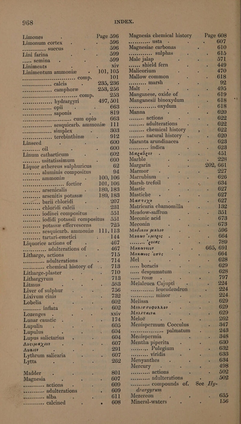 Limones Page 596 Magnesia chemical history Page 608 Limonum cortex : BOG -geineetees ustaces ‘ : 607 Posh Paty succus 596 Magnesiae carbonas 610 Lini farina St)? Metre aa rere sulphas 615 aes semina 599 Male jalap 571 Linimeuts : RIV | savage shield fern 449 Linimentum ammonize - 101,105 Malicorium 470 pee taaetraty bere eeimes 560 comp 101 Mallow common 618 Ge ckavcss rss calcis - 935,99G <.c..... marsh 92 Es camphore 253,256 Malt 495 I a Tends dsssaccaeat comp. 958 Manganese, caide of 619 Setdsess dsvesck hydrargyri 497, 501 Manganesii binoxydum 618 Pay sic ewiies opil : 663. (Gkyes... ee oxydum 618 att ocrde son saponis 819 Manna ‘ : - 620 MSs teen singuien ses aesies cum opio 663 —s.eeeee actions ‘ : 622 owe Saws Gees sesquicarb. ammonie 11] ....,... adulterations 622 i fe A De simplex 303 _......-. chemical history : 622 Beet cous terebinthinz 912 _......-. natural history 620 Linseed 600 Maranta arundinacea 623 a oil 2 GOU. <a. ts. NadieY 623 Linum catharticum 602 Magebeor 45] encodes usitatissimum 600 Marble . 228 Liquor ethereus sulphuricus 62 Margarin 202, 661 iin eeiee asic aluminis compositus 94. Marmor 997 TRE es ammoniz 5 100,106 ~Marrubium 626 PN ete ce ac fortior 101,106 Marsh. trefoil i 634. sy elaaeet arsenicalis 180,183 Mastic 627 DRGs « arsenitis potasse 180,183 Mastiche . 627 ra fet barii chloridi 207 Mactiyn 627 SPinlee 5 es chloridi calcii 231 Matricaria chamomilla 132 tr Mee iodinei compositus 551 Meadow-saffron 351 aan iodidi potassii compositus 551 Meconic acid 673 Bet aoe potasse effervescens 725 Meconin 673 aa ee sesquicarb. ammonie 111,113 Mudixov fenrov 596 sate weste s tartari-emetici 144 Maxey “xeegos 664 Liquorice actions of AGL. Tater “gorac 789 . adulterations of 467 Muxarvesov 665, 691 Litharge, actions 715 Maxevoe ‘ores 664 ese adulterations 714 Mel 628 es A OR chemical history of 713 «see. boracis 629 Litharge-plaster 740) tiaes despumatum 628 Lithargyrum 73. Bey rose . : ‘ 797 Litmus 583 Melaleuca Cajupti 224 Liver of sulphur 256. pee SOR leucadendron 224 Lixivum cinis dao ~ | Gpes.eee minor 224. Lobelia 602 Melissa 629 2a aes inflata 602 Méarocopuaaoy 629 Lozenges xxiv Mearrava 629 Lunar caustic 174 Meloé 262 Lupulin 605 Menispermum Coccutad 347 Lupulus BOA. Ree eee palmatum 243 Lupus salictarius. 604 Menispermia 348 Augiaxioy 607 Mentha piperita 630 — Avuxiov 291 » Pulegium 632 Lythrum salicaria GOT deiele es viridis 633 Lytta 262 Menyanthes 634 Mercury 498 Madder BNL A Leese actions 502 Magnesia BOT GATS tae adulterations . 502 ete hae ss. actions GOD.) Nees tei compounds of. See ys a as »- adulterations - 609 drargyrum Okan . alba ‘ 611 Mezereon : > 635 _ aes calcined ; « 608 Mineral-waters ; : 156 of Se ere