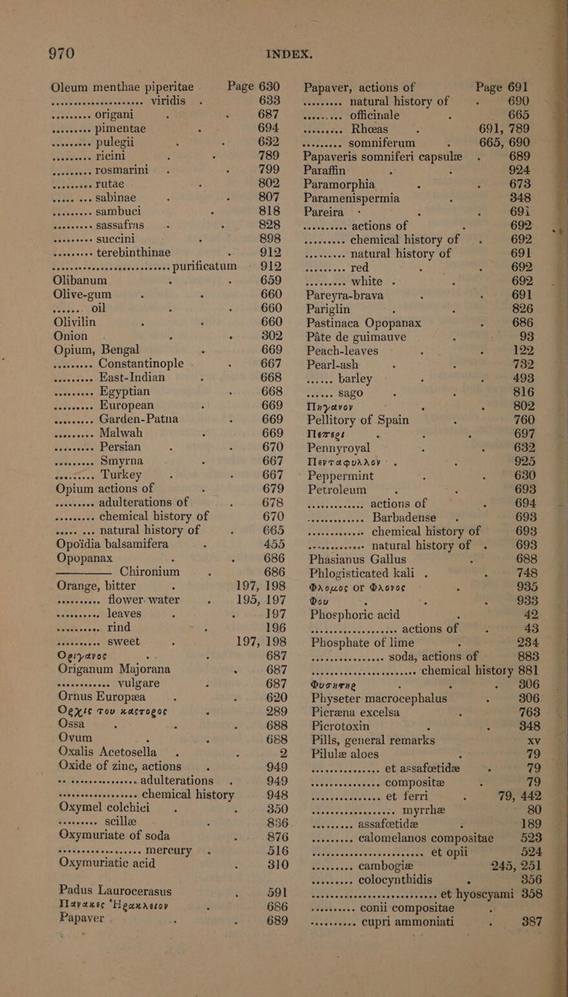 Oleum menthae piperitae Page 630 ~~‘ Papaver, actions of Page 691 Fie eacesamees satpies viridis _ 633 _......... natural history of . 690 Pos origani 687 sesonseee Officinale 665 Settee pimentae 694. secesscee Rhoeas 691, 789 saktn aes pulegii 632 _.......... somniferum 665, 690 avaadiae we ricini 789 —_- Papaveris somniferi capsule 689 rePotea rosmarini 799 Paraffin 924 ae i+ Futae 802 Paramorphia : 673 7) Sane sabinae 807 Paramenispermia 348 Fotheacs sambuci 818 Pareira ; 691i Ls sassafras 828 .......... actions of ‘ 692 seseecece succini 898 __......... chemical history of 692 seeeeesse terebinthinae . 912 __,........ natural history of 691 Bence 202 Nes tuateores PUMACAtUM OID REO. red 692 Olibanum . 680 © ANIA white . 692 Olive-gum 660 _—‘Pareyra-brava 691 Sages. oil 660 Pariglin 826 Olivilin 660 Pastinaca Opopanax 686 Onion . 302. = Pate de guimauve 93 Opium, Bengal 669 = Peach-leaves 122 nica Constantinople 667 Pearl-ash 732 Hohe os nos East- Indian 668 __...... barley 493 sy Reet Egyptian 668 —_...... sago 816 akeed .... European 669 = Mayavor 802 eeseeeeee Garden- Patna 669 _— Pellitory of Spain 760 Eee Malwah 669 = Tlerrege 697 Sbyesaees Persian 670 ~~‘ Pennyroyal 632 vesicles Smyrna 667 Tlevtaguaaoy 925 bf ate Turkey 667 ~ Peppermint 630 Opium actions of 679 = Petroleum 693 Be PRN adulterations of 678 SER... actions Of 694 Mea cmusle chemical history of 670 __.............. Barbadense 693 at be doet natural history of 665 —..........066. chemical history of 693 Opoidia balsamifera 3 er ee »ee« natural history of 693 Opopanax . 686 Phasianus Gallus 688 Chironium 686 Phlogisticated kali . 748 Orange, bitter 197,198 ®rouos or Saoves 935 Bree aoe se flower. water 195, 197 Bou 933 .. leaves 197 Phosphoric acid 42 Catan .. rind aise PSG SPT 2s ee eons of 43 Potten. ts sweet 197, 198 Phosphate of lime ; 234 Oeiyavoc : WOT. ieee esa terri soda, actions of 883 Origanum Majorana . GOT PUR eee rs fa caveat nae chemical history 881 pains vulgare 687 usnrne 306 Ornus Europea 620 Physeter macrocephalus 306 Oexls tou xasroeos F 289 Picrena excelsa 763 Ossa 688 — Picrotoxin 348 Ovum 688 Pills, general remarks XV Oxalis Acetosella 2 ——Pilulee aloes : 9 = Oxide of zinc, actions 949 .. et assafcetide . 79 ee wch-os cacetae adulterations 949 Nissi esceseeese COMpOsites : fi) UN aka pichnabers chemical history 948 es et terri 79, 442 Oxymel colchici ROU) «CS Reed on sneaga grees myrrhe 80 Ptaerss scille 836. ......... assafoetide 189 Oxymuriate of soda hh OS Caer calomelanos compositae 523 CPE Re Ee eee mercury. LG RRR ms caseass nit etne te eee 524 Oxymuriatic acid 310) RS cambogie 245, 251 Biavs days colocynthidis S 356 Padus Laurocerasus DOL ol WYRE ae acun ey et hyoscyami 358 Tlavaxes “Heaxagsoy GEG Sebks..8. conii compositae Papayer 689 387