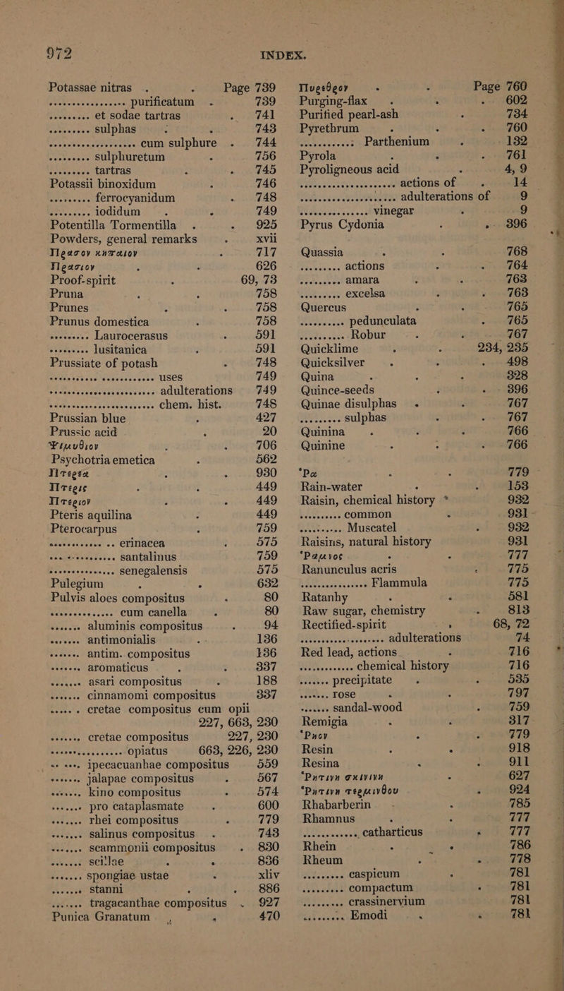 9¢2 Potassae nitras . e Page 739 TlugeOgor : : ries 760 Pu eneash peas es purificatum . 739 Purging-flax . . 602 ain ae et sodae tartras 741 Puritied pearl-ash 734 Seeea cure sulphas 743 = Pyrethrum . 760 Ba arty Ly! -- cum sulphure 744 Pi ie0se.e0t Parthenjum - 132 Aen BPs sulphuretum 756 ~~“ Pyrola 761 LAr Seas tartras 745 Pyroligneous acid : 4,-9 ->: Potassii binoxidum 746 Giese inaBeta vie actions of =. 14 Ree Pacu ss ferrocyanidum 748- Vlas. uc. evade adulterationsion 9 Pete sidce's iodidum : ; 749° Wass... Vegan 9 Potentilla Tormentilla 925 Pyrus Cydonia - 3896 Powders, general remarks xvii Tlescoy xnrasoy 717 Quassia 768 Fleaccoy 1) | ei A actions : 764 Proof-spirit 607.78 SIM. es amara 763 Pruna Fob) ROS excelsa 763 Prunes 758 Quercus : 765 Prunus domestica 700 Resse pedunculata 765 45) ne Laurocerasus 591 MeN, 2c Rotue 767 Ae Stowe lusitanica : 591 Quicklime 234, 235 Prussiate of potash 5 748 Quicksilver . 498 Brita tateceWekeiccs cere uses 749 Quina 328 Pe sasee scenes coe te ks oe adulterations 749 Quince-seeds 396 RBaneintage statees car ands chem. hist. 748 Quinae disulphas_ . 767 Prussian blue A2Y | OUP sulphas 767 Prussic acid 20 Quinina 766 Pinus p 706 Quinine 766 Psychotria emetica 562 Viregen 930 ‘Pe ry TT regse 449 Rain-water 153 Ti regsov 449 Raisin, chemical history * 932 Pteris aquilina 449 | -$iR33 common : 931 Pterocarpus VOD GIS oee Muscatel 932 at w» «» erinacea 575 Raisins, natural ye 931 eee: i. santalinus 759 ‘Pauyos ° 777 ore See senegalensis 575 — Ranunculus acris 775 Pulegium , : Gao Ei ist Flammula 7795 Pulvis aloes compositus 80 Ratanhy ° 581 Miaces Soave cum canella 80 Raw sugar, chemistry s 813 . aluminis compositus 94 Rectified-spirit 68, 72 aries antimonialis 136! - AOR acai adulterations 74 Rae.. antim. compositus 136 = Red lead, actions 716 eR oes aromaticus SST —- SRAs. .<. Chemical history 716 sesacee aSAri COMpositus 188. $26; precipitate 5035 Peps cinnamomi compositus 337 w.. Tose 2 797 wees Cretae Compositus Cum Opli ss seeaeee sandal-wood 759 227, 663,230 Remigia 317 Mt, cretae compositus 227,230 “Puov ; 779 evo arene opiatus 663, 226,230 Resin : : 918 «+ ee, ipecacuanhae compositus 559 ~~‘ Resina < 911 i iee jalapae compositus 567 — “Putivn exsvinn 627 sewsee. Kino compositus 574 “Putivn vegmivOou . 924 Ti Fee rhei compositus 779 Rhamnus 777 athe salinus compositus 743 tics... G Cathartious ‘ if BF Fai. scammonii compositus 830 Rhein gids 786 Shwed scilae : . 836 Rheum . 778 Levey spongiae ustae xiiy Wsdisss caspicum 781 Oe ats » stanni . 886 .......... compactum : 781 fbi. tragacanthae compositus . 927 .......... crassinervium 781 Punica Granatum ATO.” MR iwcen Emodi < a 78k ) J ee