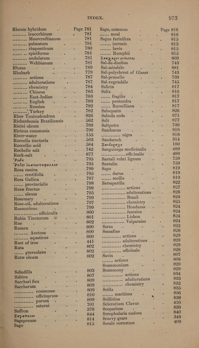Rheum hybridum A Gita. leucorhizum MR. - Moorcroftianum ee palmatum bhedeeees rhaponticum a spiciforme ded iowvs undulatum ae Webbianum Rhubarb : Rs. actions Sp Paks adulterations Se daveve. chemistry es Chinese See Fast- Indian gave os English Meets ces Russian Pe vaces Turkey Rhus Toxicodendron Ricini oleum Ricinus communis River-water Roccella tinctoria Roccellic acid Rochelle salt Rock-salt ‘Podz “Podsov inaToyTAQuanoy Rosa canina rh oan centifolia Rosa Gallica BS. provincialis Rose fructus Pues > oleum Rosemary Rose-oil, adulterations Rosmarinus 2. IAS Biaianalls Rubia Tinctorum + Rue , Brus dsteles Acetosa PSE aquaticus Rust of iron Ruta © : Rees. graveolens Rute oleum Sabadilla Sabina Saechari foex Saccharum ee commune ae officinarum ee _purum Buehiescasee saturni Saffron Zayarnvov Sago 781 781 781 780 781 781 781 789 779 787 787 784 783 783 782 782 926 5062 789 790 155 583 584 742 877 795 795 799 795 797 798 799 795 799 797 199 800 801 802 800 800 800 802 802 802 803 807 809 809 809 810 809 701 378 844 814 815 Sago, common Wicee meal Sagus farinifera Sey oR inermis. paneess levis wedaees Rumphii TARY aQov MEALTOS Sal-de-duobus Sal-mirabile Sal-polychrest of Glaser Sal-prunelle Sal-vegetabile Salicin Salix bet « fragilis once pentandra ates Russelliana Salseparin Salsola soda Salt Saltpetre Sambucus Sandarach Savdaeayn Sanguisuga ediemuile a Eee Oe officinalis Santali rubri lignum Santalin Sapo Sarsaparilla Sn actions eis cicataene adulterations Res ccetet Brazil pe eg chemistry As eS: Honduras Wo Sudiedes Jamaica se HEED Lisbon ep Se er Valparaiso Sarza : Sassafras Pees c cet actions Eg ae adulterations Seece states’ chemistry Ris das officinale Ren. actions Scammonium Scammony BOP Siivens actions PE ive cones adulterations dgcaacen ses? chemistry eet. maritima Scillitina Sclerotium Clavus Scoparium Scrophularia nodosa Scurvy-grass Secale cornutum 973 816 815 815 815 815 809 743 881 743 739 745 817 817 817 817 826 871 877 739 818 818 914 180 489 489 759 759 819 819 819 822 827 - 826 824 825 824 824 824 824 822, 828 829. 829 829 828 807 808 829 829 834 833 835 836 838 410 839 840 349