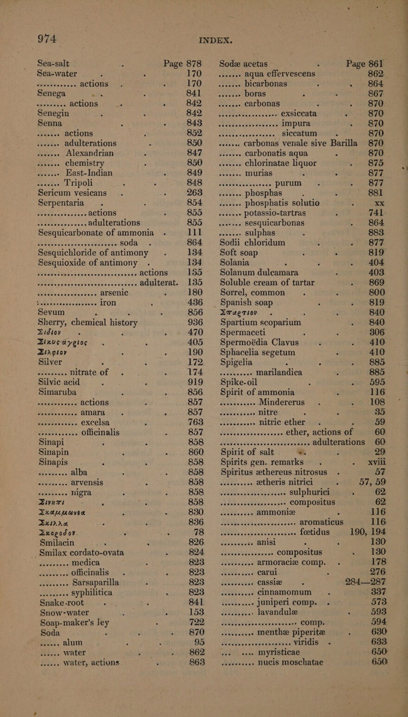Sea-salt Page 878 Sodz acetas é Page 861 Sea-water P70) ) Beene aqua effervescens 862 _ Becavecwers actions 170; aie bicarbonas ; . ~ 864 Senega bat - S4 hi Le aectes boras 867 Shige es actions _. . 842 _....... carbonas : 870 Senegin op Paar Ss SORE exsiccata . 870 Senna S45) SPRY Tenis impura 870 bso +» actions BO A coxce canes. SICCATEE 870 te4.. adulterations 850 __....... carbonas venale sive Barilla 870 aaah os Alexandrian 847 seseeee Carbonatis aqua 870 Been chemistry 850 ___....... chlorinatae liquor 875 pee East- Indian 849 _....... murias 877 yates Tripoli M46 Ahi pum Sy ee Sericum vesicans ys ame hi phosphas : 4 881 Serpentaria 854. sat.. phosphatis solutio : = 2c» Ni actions 855 _....... potassio-tartras 741. > Ps | a adulterations 855 .. sesquicarbonas 864 Sesquicarbonate of ammonia DBE SAN. sulphas 883 erento edn yocpaeuets soda 864 Sodii chloridum 877 Sesquichloride of antimony 134 Soft soap 819 Sesquioxide of antimony 134 ~— Solania : 404 Ader R ecco ssceasan as cobade actions 155 Solanum dulcamara 403 LS RRP? 2S RA Ee adulterat. 135 Soluble cream of tartar 869 Beas ite tticlene © arsenic 180 = Sorrel, common 800 SNe ict atieerdes iron 436 _ Spanish soap 819 Sevum : , 856 Zxraerior - 840 Sherry, chemical history 936 Spartium scoparium 840. Sidiey = é 470 Spermaceti : 306 Zinveayetos 405 Spermoédia Clavus 410 StAploy 190 Sphacelia segetum 410 Silver 172 ~—s Spigelia 885 PCE vena nitrate of 174 __.......... marilandica 885 Silvic acid 919 Spike-oil ~. 695 Simaruba 856 Spirit of ammonia é 116 Aegina hd actions 857. © Hikes... Mindererus) - 108 Mees soa nt's amara. . SDT,’ Keavegsues MULES é : 35 Gataies cok « excelsa 763. iiss... nitfieetheriain : 59 Pooks officinalis B57. | adssvccaceccoeeee CthEF, ACTIONIION 60 Sinapi BIS) Mii wissess eee ene adulterations 60 Sinapin 860 = Spirit of salt *. : 29 Sinapis 858 Spirits gen. remarks XViil Bh alba 858 Spiritus ethereus nitrosus . 57 Saas 5 vs arvensis 858 __......... etheris nitrici 57, 59 Sas nigra $58 OB. ride SUlph 5 62 Zivnwrt , B58. ~ kag. seve. ooo nes compositus 62 Draumavec BaO. “Moe ammonize ‘ 116 Sxirrw S86. DOG asalncdcet>. aromaticus 116 Zxcoegodov 5) RRB. OP SEE PE foetidus 190, 194 Smilacin SIG. | Tiekeeets anisi 130 Smilax cordato-ovata ot yn eee ners compositus 130 Piiroens medica 823 —....-+.606 armoracie comp. 178 Fee officinalis 82% 203... -earut 276 po eae Sarsaparilla 823 sc. seveveee CASSIL 284—287 po See syphilitica 823 __......... Cinnamomum 337 Snake -root BAY -ROR..c. juniperi comp. . 573 Snow-water Lad Bae, lavandule 593 Soap-maker’s ley Wee 5 RR ase aes aeons comp. 594 Soda . BIB LOR cect menthe piperite 630 Ses. alum OS “RIGA. -cetibanseds Rae 633 a water 862 ... .... myristicae 650: Fn water, actions 863 .......... nucis moschatae 650 Se