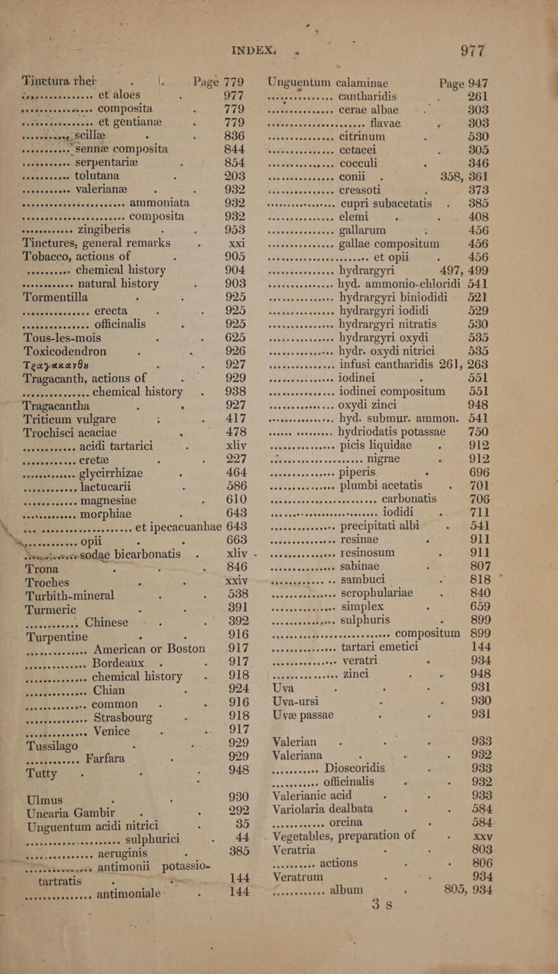 Tinetura rhet . \. Page 779 Unguentum calaminae bis 947 Dee tentse a4 05 et aloes DET rate seh ehis vn cantharidis 261 aes composita TSOP vette ave se ase» cerae albae 303 ec preet* et gentians TID Pee teas ass fava. 303 evb oeety scilla SOGRN CRs kaso citrinum 530 toeeees sees Senne composita 844 aaseeessseveeee Cetacel 305 sain ve .. Serpentariz 854 .. cocculi 346 eee tolutana ROS? sri ttisee feee es “OLE 358, 361 ssccscesese Valerianse ; ae teehee eee aue ae creasoti i 373 Dacmeyeteeekes.scs5+- alNMoOniata QO2 | Hp ieceissde.piiene cupri subacetatis 385 DR meten i axidsr ts utes composita QO2e sbaciwecsscesy) CLR 408 Reeesvky asst zingiberis 959 - Lisskecsssasss GALATI 4.56 Tinctures, general remarks Ratt E Gimec ten vaccp gallae compositum 456 Tobacco, actions of 1s EE ee ey et opii 456 ies suaaee chemical history S04 vhes¥acsaes cy RYOCRRE YT 497, 499 Sa tenenssos natural history 903 —.sseveeeseeeeeee hyd. ammonio-chloridi 541 Tormentilla F205 eet aveneneee hydrargyri biniodidi 521 Sener erecta 925 sss esveneeeeeee hydrargyri iodidi 529 Oe officinalis 925 — sseveseeeeseeee hydrargyri nitratis 530 Tous-les-mois G25) co obicasnquases hydrargyri oxydi 535 Toxicodendron 926°. dees vondhaues hydr. oxydi nitrici 535 Teayaxavon Cid = A separa nea ateee infusi cantharidis 261, 263 ‘Tragacanth, actions of O20 a. Maths cesecse iodinei 551 ae chemical history 938 —...seeeeeeeeeees lOdinei compositum 551 Tragacantha : : APP OAc psvtnas bes oxydi zinci 948 Triticum vulgare OE RN She aan hyd. submur. ammon. 541] © Trochisci acaciae ; peewee «Mates 1ehe nthe hydriodatis potassae 750 Sagueeenscs acidi tartarici SliWet Scthbsess oc, sass DICIS eae 912 imdeeen ros, Crete 3d ae ee .. nigrae 912 es ee .. glycirrhizae AGS conehsees supose PIPORIS . 696 Pe uses lactucarii 586 socceesesseeeee Plumbi acetatis 701 Sages Sen a's's magnesiae 610 Subtest Sonne vereees ven carbonatis 706 vides se. morphiae 643 cae enetreesenneeeeteascens iodidi 711 Mecpitektsaieyssesivee sey vores. et ipecacuanhae BAS) fd sence cmanvenv ee precipitati albi 541 a me . Opil ale Sy ages Srey cr resinae 911 Rigo ecadac bicarbonatis KV sei catey dese enna . Tesinosum 91] Trona ‘ SAG .cbsais waamewort sabinae 807 Troches 2 KRU -——“Gvaeaeb ses «> sambuci 818 * Turbith-mineral is\, Serr are scrophulariae 840 Turmeric : Ole is iacethheass Simplex 659 jo Rey Chinese 392 ‘cheek aes SUIPNULIS / 899 Turpentine : 916 sisseceseeteeeeeerereeeeeee Compositum 899 . ee Waeiican or Boston 917 vevececseseceee tartari emetici 144 Binds Sasan ans Bordeaux U7 \ eteticgeeaate «tet veratri 934 Pied ese w sions chemical history O18 ts Vieiees .» Zinci 948 (se vs. ons Chian 924 Uva 931 = Sayre common 916 Uva-ursi 930 BA dBc osc os*s Strasbourg 918 Uve passae 931 ay Rear Venice oe Ae a ilk j ? alerian | ee Farfara 929 Valeriana yi 932 Tutty oy Sie eee . Dioscoridis 933 Fandeneatts officinalis 932 930 Valerianic acid 933 Cake Gambir 292 Variolaria dealbata 584. Unguentum acidi nitrici OE Be nas sceces ese orcina 584. Sees snares Seva tadies sulphurici 44 . Vegetables, hoe Ss of XXxv Be cry cssnss aeruginis 385 Veratria 803 voisedeereeees antimonii potassio- ager enee actions 806 tartratis : Yow... 144 Veratrum ; | 934 vsseeseseeee antimoniale - 144 Tieenereesee album 805, 934