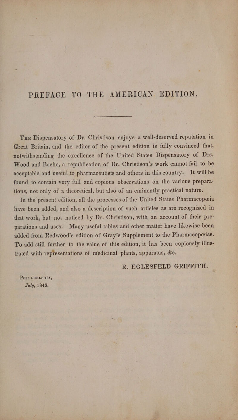 Tue Dispensatory of Dr. Christison enjoys a well-deserved reputation in Great Britain, and the editor of the present edition is fully convinced that, notwithstanding the excellence of the United States Dispensatory of Drs. Wood and Bache, a republication of Dr. Christison’s work cannot fail to be acceptable and useful to pharmaceutists and others in thiscountry. It willbe found to contain very full and copious observations on the various prepara- tions, not only of a theoretical, but also of an eminently practical nature. In the present edition, all the processes of the United States Pharmacopeia have been added, and also a description of such articles as are recognized in that work, but not noticed by Dr. Christison, with an account of their pre- parations and uses. Many useful tables and other matter have likewise been added from Redwood’s edition of Gray’s Supplement to the Pharmacopezias. To add still further to the value of this edition, it has been copiously illus- trated with representations of medicinal plants, apparatus, &amp;c. R. EGLESFELD GRIFFITH. _ PHILADELPHIA, July, 1848.
