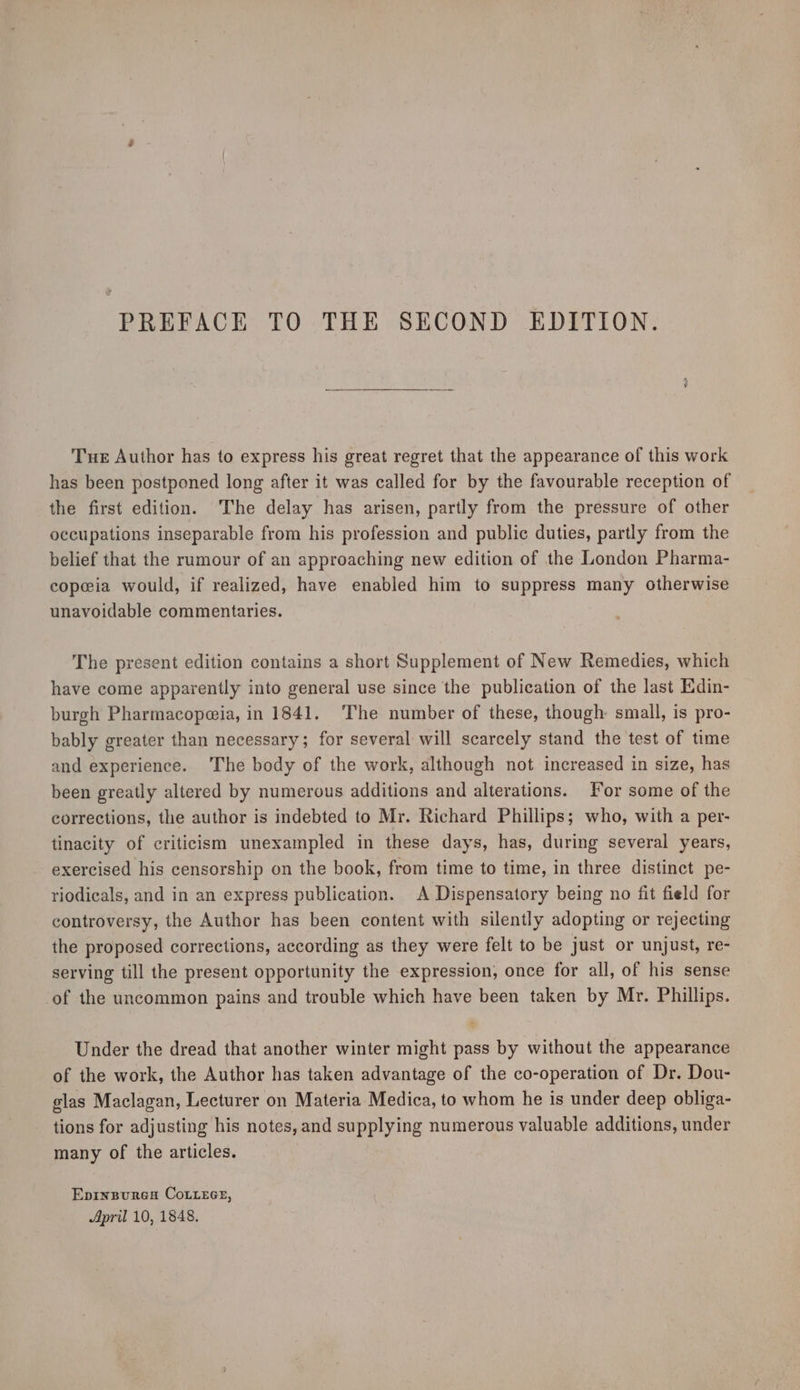 Tue Author has to express his great regret that the appearance of this work has been postponed long after it was called for by the favourable reception of the first edition. The delay has arisen, partly from the pressure of other occupations inseparable from his profession and public duties, partly from the belief that the rumour of an approaching new edition of the London Pharma- copeia would, if realized, have enabled him to suppress many otherwise unavoidable commentaries. The present edition contains a short Supplement of New Remedies, which have come apparently into general use since the publication of the last Edin- burgh Pharmacopeia, in 1841. ‘The number of these, though: small, is pro- bably greater than necessary; for several will scarcely stand the test of time and experience. The body of the work, although not increased in size, has been greatly altered by numerous additions and alterations. for some of the corrections, the author is indebted to Mr. Richard Phillips; who, with a per- tinacity of criticism unexampled in these days, has, during several years, exercised his censorship on the book, from time to time, in three distinct pe- riodicals, and in an express publication. A Dispensatory being no fit field for controversy, the Author has been content with silently adopting or rejecting the proposed corrections, according as they were felt to be just or unjust, re- serving till the present opportunity the expression, once for all, of his sense -of the uncommon pains and trouble which have been taken by Mr. Phillips. Under the dread that another winter might pass by without the appearance of the work, the Author has taken advantage of the co-operation of Dr. Dou- glas Maclagan, Lecturer on Materia Medica, to whom he is under deep obliga- tions for adjusting his notes, and supplying numerous valuable additions, under many of the articles. Epinsures CoLiece, April 10, 1848.