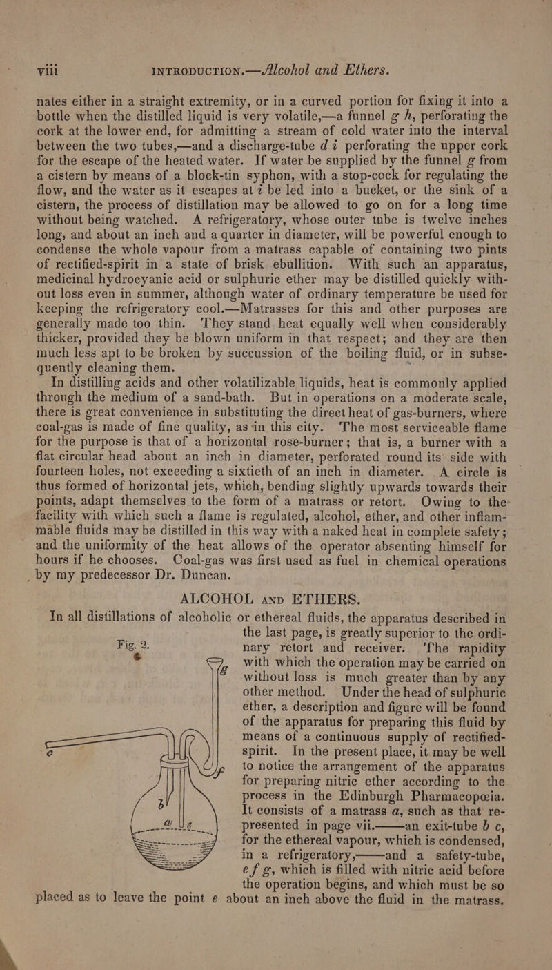 nates either in a straight extremity, or in a curved portion for fixing it into a bottle when the distilled liquid is very volatile,—a funnel g A, perforating the cork at the lower end, for admitting a stream of cold water into the interval between the two tubes,—and a discharge-tube dz perforating the upper cork for the escape of the heated water. If water be supplied by the funnel g from a cistern by means of a block-tin syphon, with a stop-cock for regulating the flow, and the water as it escapes at 2 be led into a bucket, or the sink of a cistern, the process of distillation may be allowed to go on for a long time without being watched. A refrigeratory, whose outer tube is twelve inches | long, and about an inch and a quarter in diameter, will be powerful enough to condense the whole vapour from a matrass capable of containing two pints of rectified-spirit in a state of brisk ebullition. With such an apparatus, medicinal hydrocyanic acid or sulphuric ether may be distilled quickly with- out loss even in summer, although water of ordinary temperature be used for keeping the refrigeratory cool.—Matrasses for this and other purposes are generally made too thin. They stand heat equally well when considerably thicker, provided they be blown uniform in that respect; and they are then much less apt to be broken by succussion of the boiling fluid, or in subse- quently cleaning them. . i In distilling acids and other volatilizable liquids, heat is commonly applied through the medium of a sand-bath. But in operations on a moderate scale, there is great convenience in substituting the direct heat of gas-burners, where coal-gas is made of fine quality, asin this city. The most serviceable flame for the purpose is that of a horizontal rose-burner; that is, a burner with a flat circular head about an inch in diameter, perforated round its side with fourteen holes, not exceeding a sixtieth of an inch in diameter. A circle is thus formed of horizontal jets, which, bending slightly upwards towards their points, adapt themselves to the form of a matrass or retort. Owing to the facility with which such a flame is regulated, alcohol, ether, and other inflam- mable fluids may be distilled in this way with a naked heat in complete safety ; and the uniformity of the heat allows of the operator absenting himself for hours if he chooses. Coal-gas was first used as fuel in chemical operations _ by my predecessor Dr. Duncan. with which the operation may be carried on without loss is much greater than by any other method. Under the head of sulphuric ether, a description and figure will be found of the apparatus for preparing this fluid by means of a continuous supply of rectified- spirit. In the present place, it may be well to notice the arrangement of the apparatus for preparing nitric ether according to the process in the Edinburgh Pharmacopeia. It consists of a matrass a, such as that re- presented in page vii. an exit-tube 0 c¢, for the ethereal vapour, which is condensed, in a refrigeratory, and a_ safety-tube, ef g, which is filled with nitric acid before the operation begins, and which must be so placed as to leave the point e about an inch above the fluid in the matrass.