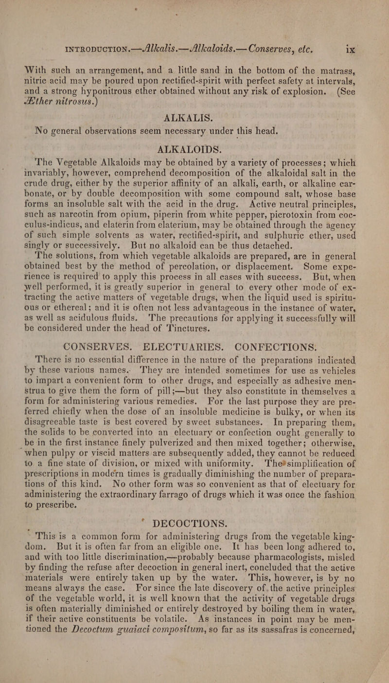 With such an arrangement, and a little sand in the bottom of the matrass, nitric acid may be poured upon rectified-spirit with perfect safety at intervals, and a strong hyponitrous ether obtained without any risk of explosion. (See Ether nitrosus.) ALKALIS. No general observations seem necessary under this head. ALKALOIDS. The Vegetable Alkaloids may be obtained by a variety of processes; which invariably, however, comprehend decomposition of the alkaloidal salt in the crude drug, either by the superior affinity of an alkali, earth, or alkaline car- bonate, or by double decomposition with some compound salt, whose base forms an insoluble salt with the acid in the drug. Active neutral principles, such as narcotin from opium, piperin from white pepper, picrotoxin from coc- culus-indicus, and elaterin from elaterium, may be obtained through the agency of such simple solvents as water, rectified-spirit, and sulphuric ether, used singly or successively. But no alkaloid can be thus detached. _ The solutions, from which vegetable alkaloids are prepared, are in general obtained best by the method of percolation, or displacement. Some expe- rience is required to apply this process in all cases with success. But, when well performed, it is greatly superior in general to every other mode of ex- tracting the active matters of vegetable drugs, when the liquid used is spiritu- ous or ethereal; and it is often not less advantageous in the instance of water, as well as acidulous fluids. ‘The precautions for applying it successfully will be considered under the head of Tinctures. CONSERVES. ELECTUARIES. CONFECTIONS. There is no essential difference in the nature of the preparations indicated by these various names.. ‘They are intended sometimes for use as vehicles to impart a convenient form to other drugs, and especially as adhesive men- Strua to give them the form of pill;—but they also constitute in themselves a form for administering various remedies. For the last purpose they are pre- ferred chiefly when the dose of an insoluble medicine is bulky, or when its disagreeable taste is best covered by sweet substances. In preparing them, the solids to be converted into an electuary or confection ought generally to be in the first instance finely pulverized and then mixed together; otherwise, ‘when pulpy or viscid matters are subsequently added, they cannot be reduced to a fine state of division, or mixed with uniformity. The®simplification of prescriptions in modern times is gradually diminishing the number of prepara- tions of this kind. No other form was so convenient as that of electuary for administering the extraordinary farrago of drugs which it was once the fashion to prescribe. | * DECOCTIONS. This is a common form for administering drugs from the vegetable king- dom. But it is often far from an eligible one. It has been long adhered to, and with too little discrimination,—probably because pharmacologists, misled by finding the refuse after decoction in general inert, concluded that the active materials were entirely taken up by the water. This, however, is by no means always the case. For since the late discovery of.the active principles of the vegetable world, it is well known that the activity of vegetable drugs is often materially diminished or entirely destroyed by boiling them in water, if their active constituents be volatile. As instances in point may be men- tioned the Decoctum guaiact compositum, so far as its sassafras is concerned,