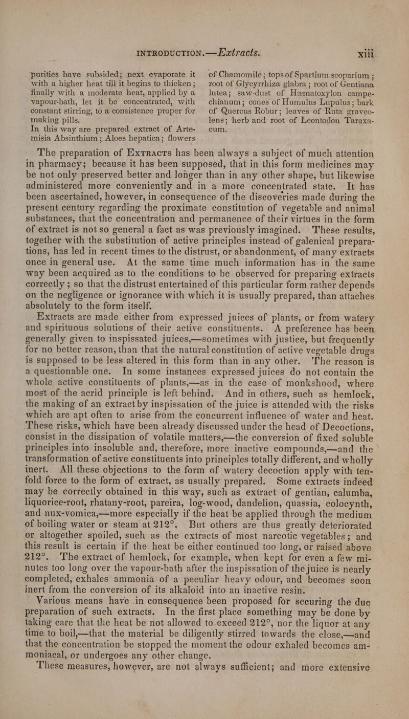 purities have subsided; next. evaporate it with a higher heat till it begins to thicken; finally with a moderate heat, applied by a vapour-bath, let it be concentrated, with constant stirring, to a consistence proper for making pills. X1ll of Chamomile ; tops of Spartium scoparium ; root of Glycyrrhiza glabra ; root of Gentiana lutea; saw-dust of Hematoxylon campe- chianum; cones of Humulus Lupulus; bark of Quercus Robur; leaves of Ruta graveo- lens; herb and root of Leontodon Taraxa- In this way are prepared extract of Arte- cum. misia Absinthium ; Aloes hepatica; flowers The preparation of Extracts has been always a subject of much attention in pharmacy; because it has been supposed, that in this form medicines may be not only preserved better and longer than in any other shape, but likewise administered more conveniently and in a more concentrated state. It has been ascertained, however, in consequence of the discoveries made during the present century regarding the proximate constitution of vegetable and animal substances, that the concentration and permanence of their virtues in the form of extract is not so general a fact as was previously imagined. These results, together with the substitution of active principles instead of galenical prepara- tions, has led in recent times to the distrust, or abandonment, of many extracts once in general use. At the same time much information has in the same way been acquired as to the conditions to be observed for preparing extracts correctly ; so that the distrust entertained of this particular form rather depends on the negligence or ignorance with which it is usually prepared, than attaches absolutely to the form itself. Extracts are made either from expressed juices of plants, or from watery and spirituous solutions of their active constituents. A preference has been generally given to inspissated juices,—sometimes with justice, but frequently for no better reason, than that the natural constitution of active vegetable drugs is supposed to be less altered in this form than in any other. ‘The reason is a questionable one. In some instances expressed juices do not contain the whole active constituents of plants,—as in the case of monkshood, where most of the acrid principle is left behind. And in others, such as hemlock, the making of an extract by inspissation of the juice is attended with the risks which are apt often to arise from the concurrent influence of water and heat. These risks, which have been already discussed under the head of Decoctions, consist in the dissipation of volatile matters,—the conversion of fixed soluble principles into insoluble and, therefore, more inactive compounds,—and the transformation of active constituents into principles totally different, and wholly inert. All these objections to the form of watery decoction apply with ten- fold force to the form of extract, as usually prepared. Some extracts indeed may be correcily obtained in this way, such as extract of gentian, calumba, liquorice-root, rhatany-root, pareira, log-wood, dandelion, quassia, colocynth, and nux-vomica,—more especially if the heat be applied through the medium of boiling water or steam at 212°. But others are thus greatly deteriorated or altogether spoiled, such as the extracts of most narcotic vegetables; and this result is certain if the heat be either continued too long, or raised above 212°. ‘The extract of hemlock, for example, when kept for even a few mi- nutes too long over the vapour-bath after the inspissation of the juice is nearly completed, exhales ammonia of a peculiar heavy odour, and becomes soon inert from the conversion of its alkaloid into an inactive resin. Various means have in consequence been proposed for securing the due preparation of such extracts. In the first place something may be done by taking care that the heat be not allowed to exceed 212°, nor the liquor at any time to boil,—that the material be diligently stirred towards the close,—and that the concentration be stopped the moment the odour exhaled becomes am- moniacal, or undergoes any other change. These measures, however, are not always sufficient; and more extensive