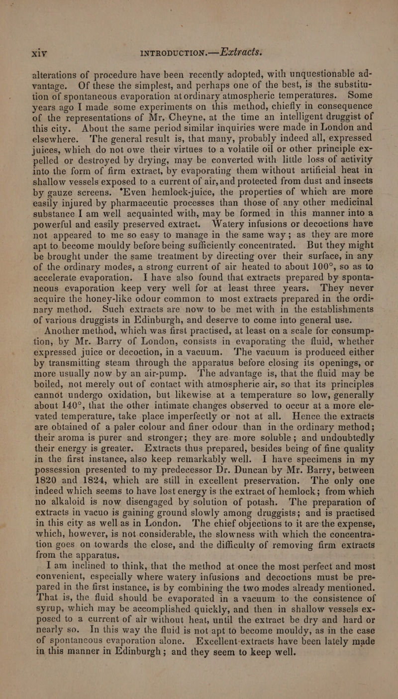 alterations of procedure have been recently adopted, with unquestionable ad- vantage. Of these the simplest, and perhaps one of the best, is the substitu- tion of spontaneous evaporation at ordinary atmospheric temperatures. Some years ago I made some experiments on this method, chiefly in consequence of the representations of Mr. Cheyne, at the time an intelligent druggist of this city. About the same period similar inquiries were made in London and elsewhere. ‘The general result is, that many, probably indeed all, expressed juices, which do not owe their virtues to a volatile oil or other principle ex- pelled or destroyed by drying, may be converted with little loss of activity into the form of firm extract, by evaporating them without artificial heat in shallow vessels exposed to a current of air,and protected from dust and insects by gauze screens. “Even hemlock-juice, the properties of which are more easily injured by pharmaceutic processes than those of any other medicinal substance I am well acquainted with, may be formed in this manner into a powerful and easily preserved extract. Watery infusions or decoctions have not appeared to me so easy to manage in the same way; as they are more apt to become mouldy before being sufficiently concentrated. But they might be brought under the same treatment by directing over their surface, in any of the ordinary modes, a strong current of air heated to about 100°, so as to accelerate evaporation. Ihave also found that extracts prepared by sponta- neous evaporation keep very well for at least three years. ‘They never acquire the honey-like odour common to most extracts prepared in the ordi- nary method. Such extracts are now to be met with in the establishments of various druggists in Edinburgh, and deserve to come into general use. Another method, which was first practised, at least on a scale for consump- tion, by Mr. Barry of London, consists in evaporating the fluid, whether expressed juice or decoction, in a vacuum. ‘The vacuum is produced either by transmitting steam through the apparatus before closing its openings, or more usually now by an air-pump. ‘The advantage is, that the fluid may be boiled, not merely out of contact with atmospheric air, so that its principles cannot undergo oxidation, but likewise, at a temperature so low, generally about 140°, that the other intimate changes observed to occur at a more ele- vated temperature, take place imperfectly or not at all. Hence the extracts are obtained of a paler colour and finer odour than in the ordinary method; their aroma is purer and stronger; they are. more soluble; and undoubtedly their energy is greater. Extracts thus prepared, besides being of fine quality in the first instance, also keep remarkably well. I have specimens in my possession presented to my predecessor Dr. Duncan by Mr. Barry, between 1820 and 1824, which are still in excellent preservation. The only one indeed which seems to have lost energy is the extract of hemlock; from which no alkaloid is now disengaged by solution of potash. The preparation of extracts in vacuo is gaining ground slowly among druggists; and is practised in this city as wellas in London. The chief objections to it are the expense, which, however, is not considerable, the slowness with which the concentra- tion goes on towards the close, and the difficulty of removing firm extracts from the apparatus. | J am inclined to think, that the method at once the most perfect and most convenient, especially where watery infusions and decoctions must be pre- pared in the first instance, is by combining the two modes already mentioned. That is, the fluid should be evaporated in a vacuum to the consistence of syrup, which may be accomplished quickly, and then in shallow vessels ex- posed to a current of air without heat, until the extract be dry and hard or nearly so. In this way the fluid is not apt to become mouldy, as in the case of spontancous evaporation alone. Excellent-extracts have been lately made in this manner in Edinburgh; and they seem to keep well.