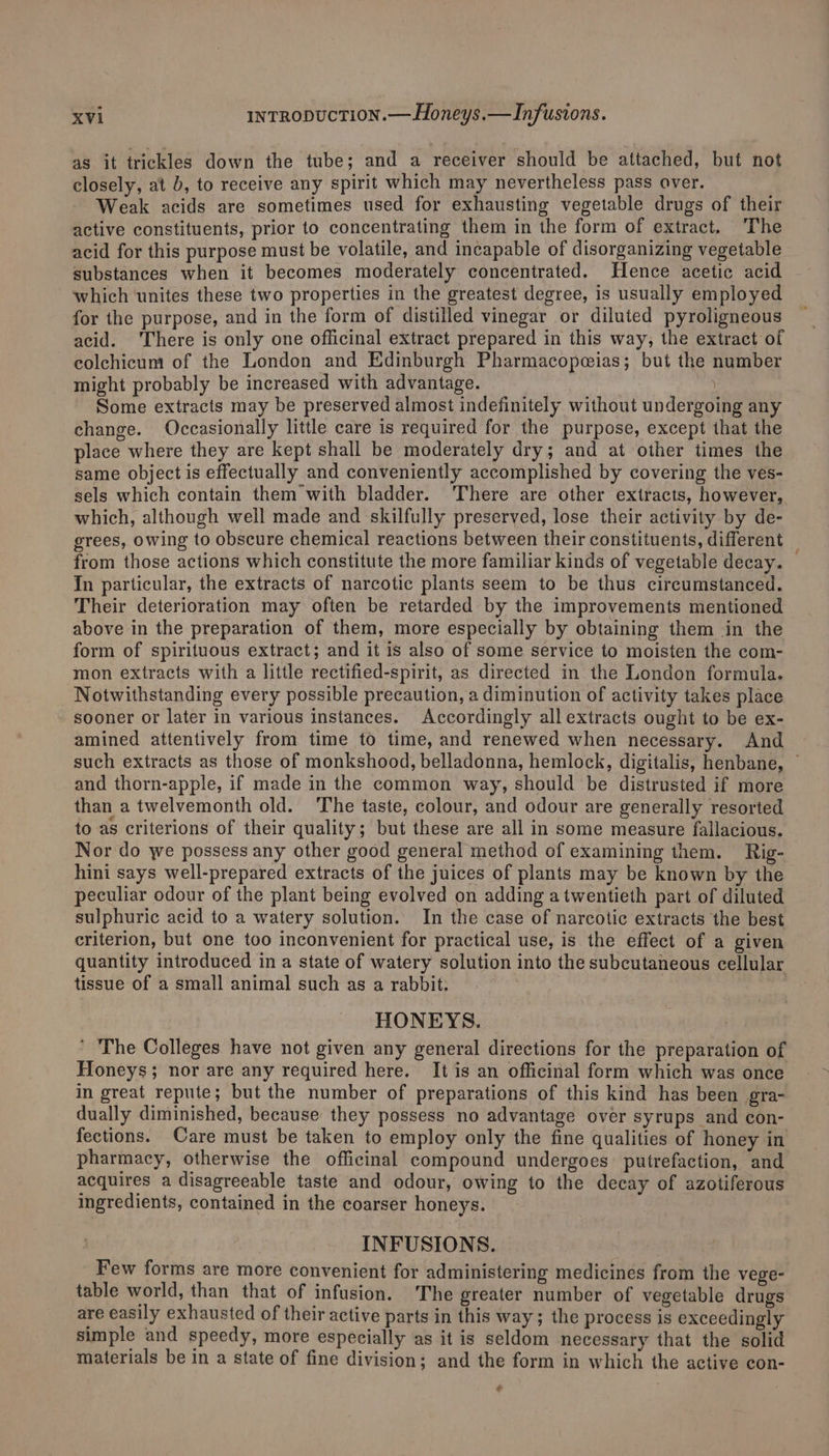 as it trickles down the tube; and a receiver should be attached, but not closely, at b, to receive any spirit which may nevertheless pass over. ; Weak acids are sometimes used for exhausting vegetable drugs of their active constituents, prior to concentrating them in the form of extract. The acid for this purpose must be volatile, and incapable of disorganizing vegetable substances when it becomes moderately concentrated. Hence acetic acid which ‘unites these two properties in the greatest degree, is usually employed for the purpose, and in the form of distilled vinegar or diluted pyroligneous acid. ‘There is only one officinal extract prepared in this way, the extract of colchicum of the London and Edinburgh Pharmacopeeias; but the number might probably be increased with advantage. j Some extracts may be preserved almost indefinitely without undergoing any change. Occasionally little care is required for the purpose, except that the place where they are kept shall be moderately dry; and at other times the same object is effectually and conveniently accomplished by covering the ves- sels which contain them with bladder. There are other extracts, however, which, although weil made and skilfully preserved, lose their activity by de- grees, owing to obscure chemical reactions between their constituents, different : from those actions which constitute the more familiar kinds of vegetable decay. In particular, the extracts of narcotic plants seem to be thus circumstanced. Their deterioration may often be retarded by the improvements mentioned above in the preparation of them, more especially by obtaining them in the form of spirituous extract; and it is also of some service to moisten the com- mon extracts with a little rectified-spirit, as directed in the London formula. Notwithstanding every possible precaution, a diminution of activity takes place sooner or later in various instances. Accordingly all extracts ought to be ex- amined attentively from time to time, and renewed when necessary. And such extracts as those of monkshood, belladonna, hemlock, digitalis, henbane, © and thorn-apple, if made in the common way, should be distrusted if more than a twelvemonth old. The taste, colour, and odour are generally resorted to as criterions of their quality; but these are all in some measure fallacious. Nor do we possess any other good general method of examining them. Rig- hini says well-prepared extracts of the juices of plants may be known by the peculiar odour of the plant being evolved on adding a twentieth part of diluted sulphuric acid to a watery solution. In the case of narcotic extracts the best criterion, but one too inconvenient for practical use, is the effect of a given quantity introduced in a state of watery solution into the subcutaneous cellular tissue of a small animal such as a rabbit. HONEYS. ' The Colleges have not given any general directions for the preparation of Honeys; nor are any required here. It is an officinal form which was once in great repute; but the number of preparations of this kind has been gra- dually diminished, because they possess no advantage over syrups and con- fections. Care must be taken to employ only the fine qualities of honey in pharmacy, otherwise the officinal compound undergoes. putrefaction, and acquires a disagreeable taste and odour, owing to the decay of azotiferous ingredients, contained in the coarser honeys. INFUSIONS. . Few forms are more convenient for administering medicines from the vege- table world, than that of infusion. The greater number of vegetable drugs are easily exhausted of their active parts in this way; the process is exceedingly simple and speedy, more especially as it is seldom necessary that the solid materials be in a state of fine division; and the form in which the active con- ¢