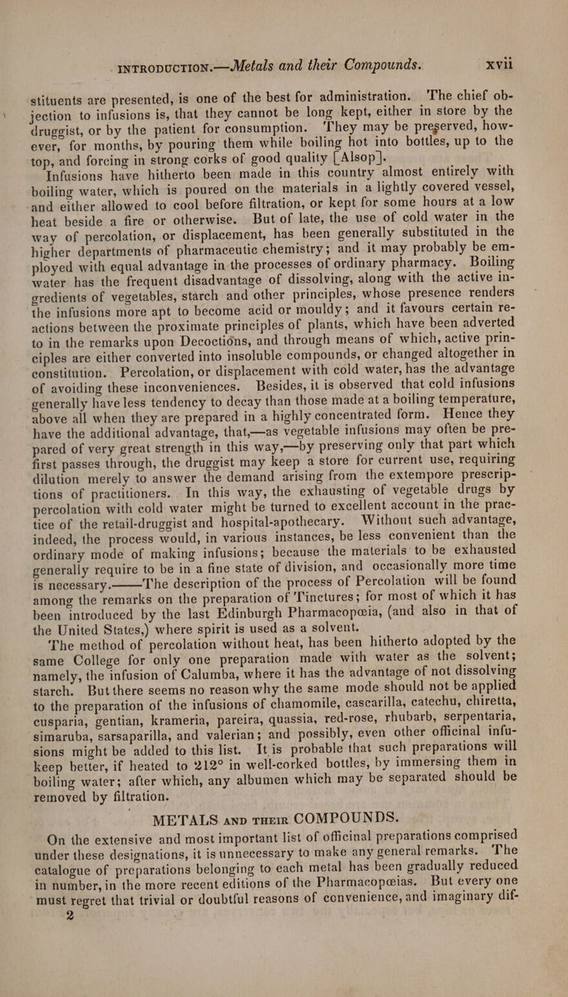 _rnrropuctTion.—Metals and their Compounds. XV stituents are presented, is one of the best for administration. The chief ob- jection to infusions is, that they cannot be long kept, either in store by the druggist, or by the patient for consumption. ‘They may be pregerved, how- ever, for months, by pouring them while boiling hot into bottles, up to the top, and forcing in strong corks of good quality | Alsop]. Infusions have hitherto been made in this country almost entirely with boiling water, which is poured on the materials in a lightly covered vessel, and either allowed to cool before filtration, or kept for some hours at a low heat beside a fire or otherwise. But of late, the use of cold water in the way of percolation, or displacement, has been generally substituted in the higher departments of pharmaceutic chemistry ; and it may probably be em- ployed with equal advantage in the processes of ordinary pharmacy. Boiling water has the frequent disadvantage of dissolving, along with the active in- gredients of vegetables, starch and other principles, whose presence renders the infusions more apt to become acid or mouldy; and it favours certain re- actions between the proximate principles of plants, which have been adverted to in the remarks upon Decoctidns, and through means of which, active prin- ciples are either converted into insoluble compounds, or changed altogether in constitution. Percolation, or displacement with cold water, has the advantage of avoiding these inconveniences. Besides, it is observed that cold infusions generally have less tendency to decay than those made at a boiling temperature, above all when they are prepared in a highly concentrated form. Hence they have the additional advantage, that,—as vegetable infusions may often be pre- pared of very great strength in this way,—by preserving only that part which first passes through, the druggist may keep a store for current use, requiring dilution merely to answer the demand arising from the extempore prescrip- tions of practitioners. In this way, the exhausting of vegetable drugs by percolation with cold water might be turned to excellent account in the prac- tice of the retail-druggist and hospital-apothecary. Without such advantage, indeed, the process would, in various instances, be less convenient than the ordinary mode of making infusions; because’ the materials’ to be exhausted generally require to be in a fine state of division, and occasionally more time is necessary. The description of the process of Percolation will be found among the remarks on the preparation of ‘Tinctures; for most of which it has been introduced by the last Edinburgh Pharmacopeia, (and also in that of the United States,) where spirit is used as a solvent. The method of percolation without heat, has been hitherto adopted by the same College for only one preparation made with water as the solvent; namely, the infusion of Calumba, where it has the advantage of not dissolving starch. Butthere seems no reason why the same mode should not be applied to the preparation of the infusions of chamomile, cascarilla, catechu, chiretta, cusparia, gentian, krameria, pareira, quassia, red-rose, rhubarb, serpentaria, simaruba, sarsaparilla, and valerian; and possibly, even other officinal infu- sions might be added to this list. It,is probable that such preparations will keep better, if heated to 212° in well-corked bottles, by immersing them in boiling water; after which, any albumen which may be separated should be removed by filtration. METALS anp rHerm COMPOUNDS. On the extensive and most important list of officinal preparations comprised under these designations, it is unnecessary to make any general remarks. ‘The catalogue of preparations belonging to each metal has been gradually reduced in number, in the more recent editions of the Pharmacope@ias. But every one must regret that trivial or doubtful reasons of convenience, and imaginary dif- 2 it