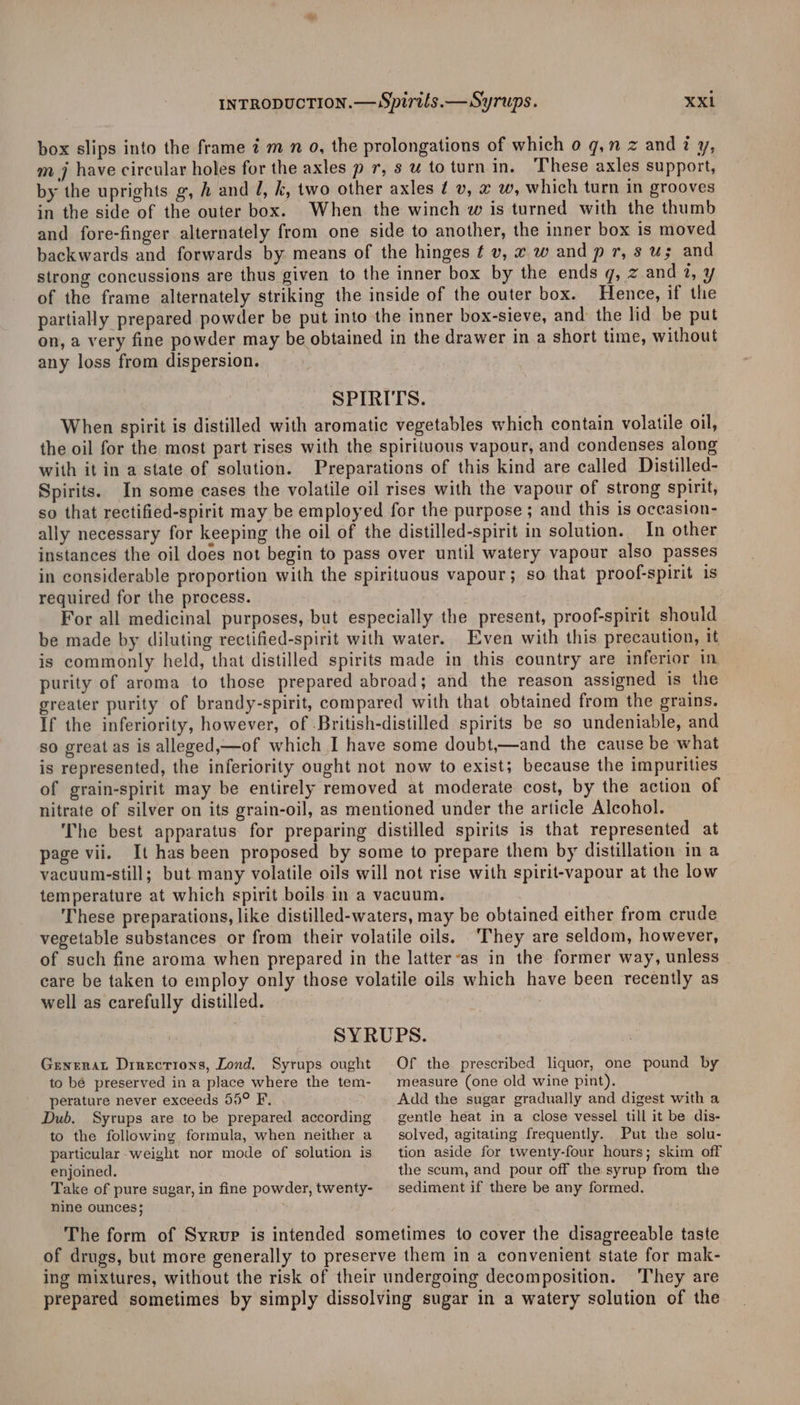 box slips into the frame 7 m n 9, the prolongations of which o g,n z andi y, m j have circular holes for the axles p 7, s u to turnin. These axles support, by the uprights g, A and J, k, two other axles ¢ v, x w, which turn in grooves in the side of the outer box. When the winch w is turned with the thumb and fore-finger alternately from one side to another, the inner box is moved backwards and forwards by means of the hinges ¢ v, x w and pr, s us and strong concussions are thus given to the inner box by the ends q, z and 7, y of the frame alternately striking the inside of the outer box. Hence, if the partially prepared powder be put into the inner box-sieve, and: the lid be put on, a very fine powder may be obtained in the drawer in a short time, without any loss from dispersion. SPIRITS. When spirit is distilled with aromatic vegetables which contain volatile oil, the oil for the most part rises with the spirituous vapour, and condenses along with it in a state of solution. Preparations of this kind are called Distilled- Spirits. In some cases the volatile oil rises with the vapour of strong spirit, so that rectified-spirit may be employed for the purpose ; and this is occasion- ally necessary for keeping the oil of the distilled-spirit in solution. In other instances the oil does not begin to pass over until watery vapour also passes in considerable proportion with the spirituous vapour; so that proof-spirit is required for the process. For all medicinal purposes, but especially the present, proof-spirit should be made by diluting rectified-spirit with water. Even with this precaution, it is commonly held, that distilled spirits made in this country are inferior in purity of aroma to those prepared abroad; and the reason assigned is the greater purity of brandy-spirit, compared with that obtained from the grains. If the inferiority, however, of -British-distilled spirits be so undeniable, and so great as is alleged,—of which I have some doubt,—and the cause be what is represented, the inferiority ought not now to exist; because the impurities of grain-spirit may be entirely removed at moderate cost, by the action of nitrate of silver on its grain-oil, as mentioned under the article Alcohol. The best apparatus for preparing distilled spirits is that represented at page vii. It has been proposed by some to prepare them by distillation in a vacuum-still; but many volatile oils will not rise with spirit-vapour at the low temperature at which spirit boils in a vacuum. These preparations, like distilled-waters, may be obtained either from crude vegetable substances or from their volatile oils. ‘They are seldom, however, of such fine aroma when prepared in the latter-as in the former way, unless care be taken to employ only those volatile oils which have been recently as well as carefully distilled. SYRUPS. Genera Drrections, Lond. Syrups ought to bé preserved in a place where the tem- perature never exceeds 55° F, : Dub. Syrups are to be prepared according to the following formula, when neither a particular-weight nor mode of solution is enjoined. Take of pure sugar, in fine powder, twenty- nine ounces; Of the prescribed liquor, one pound by measure (one old wine pint). Add the sugar gradually and digest with a gentle heat in a close vessel till it be dis- solved, agitating frequently. Put the solu- tion aside for twenty-four hours; skim off the scum, and pour off the syrup from the sediment if there be any formed. They are