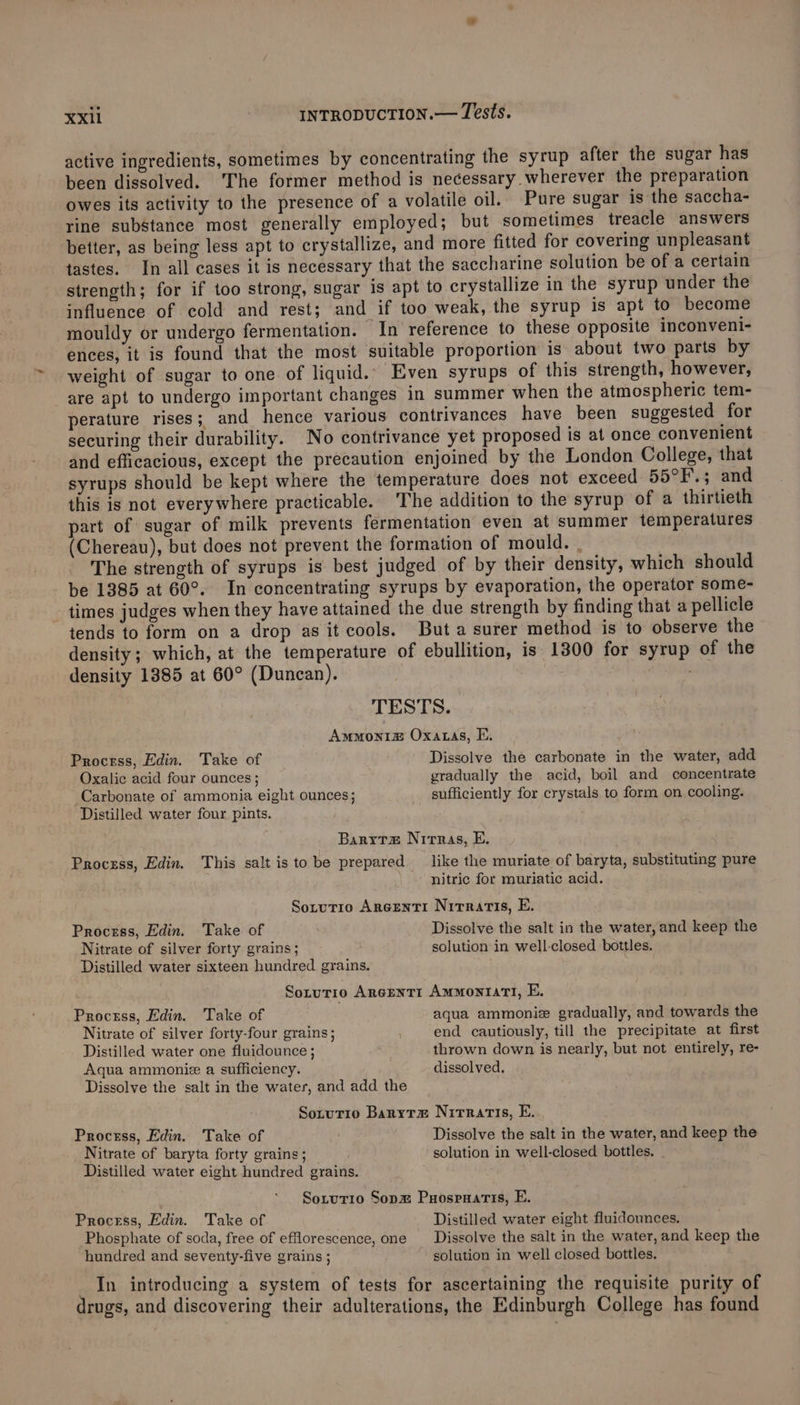 active ingredients, sometimes by concentrating the syrup after the sugar has been dissolved. ‘The former method is necessary wherever the preparation owes its activity to the presence of a volatile oil. Pure sugar is the saccha- rine substance most generally employed; but sometimes treacle answers better, as being less apt to crystallize, and more fitted for covering unpleasant tastes. In all cases it is necessary that the saccharine solution be of a certain strength; for if too strong, sugar is apt to crystallize in the syrup under the influence of cold and rest; and if too weak, the syrup is apt to become mouldy or undergo fermentation. “In reference to these opposite inconveni- ences, it is found that the most suitable proportion is about two parts by weight of sugar to one of liquid.. Even syrups of this strength, however, are apt to undergo important changes in summer when the atmospheric tem- perature rises; and hence various contrivances have been suggested for securing their durability. No contrivance yet proposed is at once convenient and efficacious, except the precaution enjoined by the London College, that syrups should be kept where the temperature does not exceed 55°F.; and this is not everywhere practicable. The addition to the syrup of a thirtieth part of sugar of milk prevents fermentation even at summer temperatures (Chereau), but does not prevent the formation of mould. | The strength of syrups is best judged of by their density, which should be 1385 at 60°. In concentrating syrups by evaporation, the operator some- times judges when they have attained the due strength by finding that a pellicle tends to form on a drop as it cools. But a surer method is to observe the density; which, at the temperature of ebullition, is 1300 for syrup of the density 1885 at 60° (Duncan). | TESTS. Ammonia Oxatas, E. Process, Edin, Take of Dissolve the carbonate in the water, add Oxalic acid four ounces ; gradually the acid, boil and concentrate Carbonate of ammonia eight ounces; sufficiently for crystals to form on cooling. Distilled water four pints. Barytz Nirras, E. Process, Edin. This salt is to be prepared like the muriate of baryta, substituting pure nitric for muriatic acid. Sotutio Arecenti Nirratis, E. Process, Edin. Take of Dissolve the salt in the water, and keep the Nitrate of silver forty grains; solution in well-closed bottles. Distilled water sixteen hundred grains. Sorutio AreentTI AmmMoniatI, E. Proctss, Edin. Take of aqua ammoniz gradually, and towards the Nitrate of silver forty-four grains; end cautiously, till the precipitate at first Distilled water one fluidounce ; thrown down is nearly, but not entirely, re- Aqua ammonie a sufficiency. dissolved. Dissolve the salt in the water, and add the Sotutio Baryrx Nirratis, E. Process, Edin. Take of | Dissolve the salt in the water, and keep the Nitrate of baryta forty grains ; solution in well-closed bottles. Distilled water eight hundred grains. Sotutrio Sopm Puospnatis, E. Process, Edin. ‘Take of Distilled water eight fluidounces. Phosphate of soda, free of efflorescence, one _ Dissolve the salt in the water, and keep the hundred and seventy-five grains ; solution in well closed bottles. _ In introducing a system of tests for ascertaining the requisite purity of drugs, and discovering their adulterations, the Edinburgh College has found