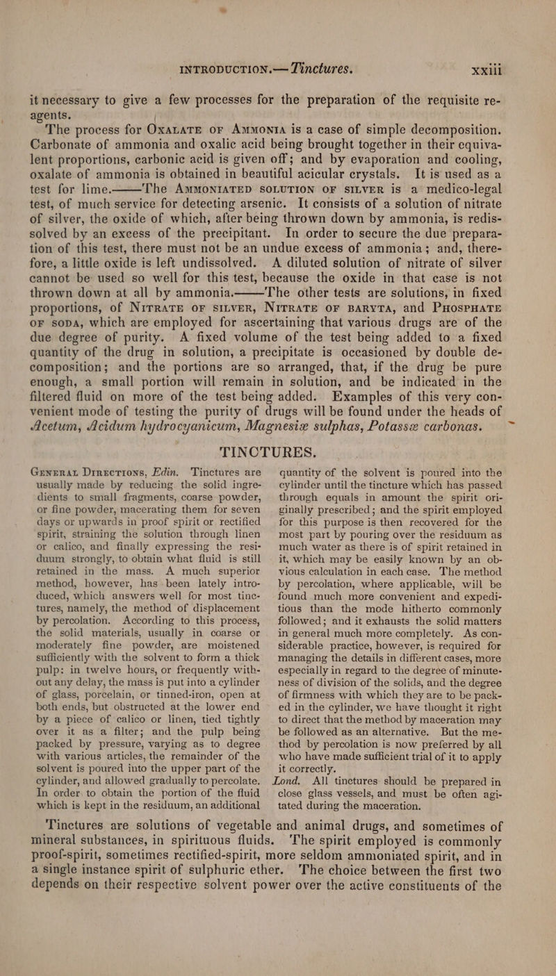 it necessary to give a few processes for the preparation of the requisite re- agents. i The process for OxaLaTE or Ammonta is a case of simple decomposition. Carbonate of ammonia and oxalic acid being brought together in their equiva- lent proportions, carbonic acid is given off; and by evaporation and cooling, oxalate of ammonia is obtained in beautiful acicular crystals. It is used as a test for lime. The AMMONIATED SOLUTION OF SILVER is a medico-legal test, of much service for detecting arsenic. It consists of a solution of nitrate of silver, the oxide of which, after being thrown down by ammonia, is redis- solved by an excess of the precipitant. In order to secure the due prepara- tion of this test, there must not be an undue excess of ammonia; and, there- fore, a little oxide is left undissolved. A diluted solution of nitrate of silver cannot be used so well for this test, because the oxide in that case is not thrown down at all by ammonia. The other tests are solutions, in fixed proportions, of NirratTe oF siLveR, NITRATE OF BARYTA, and PHOSPHATE oF sopa, which are employed for ascertaining that various drugs are of the due degree of purity. A fixed volume of the test being added to a fixed quantity of the drug in solution, a precipitate is occasioned by double de- composition; and the portions are so arranged, that, if the drug be pure enough, a small portion will remain in solution, and be indicated in the filtered fluid on more of the test being added. Examples of this very con- venient mode of testing the purity of drugs will be found under the heads of Acetum, Acidum hydrocyanicum, Magnesizx sulphas, Potassx carbonas. TINCTURES. Generat Drrections, Edin. Tinctures are usually made by reducing the solid ingre- dients to small fragments, coarse powder, or fine powder, macerating them for seven days or upwards in proof spirit or rectified spirit, straining the solution through linen or calico, and finally expressing the resi- duum. strongly, to obtain what fluid is still retained in the mass. A much superior method, however, has-been lately intro- duced, which answers well for most tinc- tures, namely, the method of displacement by percolation. According to this process, the solid materials, usually in coarse or moderately fine powder, are moistened sufficiently with the solvent to form a thick pulp: in twelve hours, or frequently with- out any delay, the mass is put into a cylinder of glass, porcelain, or tinned-iron, open at both ends, but obstructed at the lower end by a piece of calico or linen, tied tightly over it as a filter; and the pulp being packed by pressure, varying as to degree with various articles, the remainder of the solvent is poured into the upper part of the cylinder, and allowed gradually to percolate, In order: to obtain the portion of the fluid which is kept in the residuum, an additional quantity of the solvent is poured into the cylinder until the tincture which has passed through equals in amount the spirit ori- ginally prescribed ; and the spirit employed for this purpose is then recovered for the most part by pouring over the residuum as much water as there is of spirit retained in it, which may be easily known by an ob- vious calculation in each case. The method by percolation, where applicable, will be found much more convenient and expedi- tious than the mode hitherto commonly foliowed; and it exhausts the solid matters in general much more completely. As con- siderable practice, however, is required for managing the details in different cases, more especially in regard to the degree of minute- ness of division of the solids, and the degree of firmness with which they are to be pack- ed in the cylinder, we have thought it right to direct that the method by maceration may be followed as an alternative. But the me- thod by percolation is now preferred by all who have made sufficient trial of it to apply it correctly. close glass vessels, and must be often agi- tated during the maceration. The spirit employed is commonly The choice between the first two