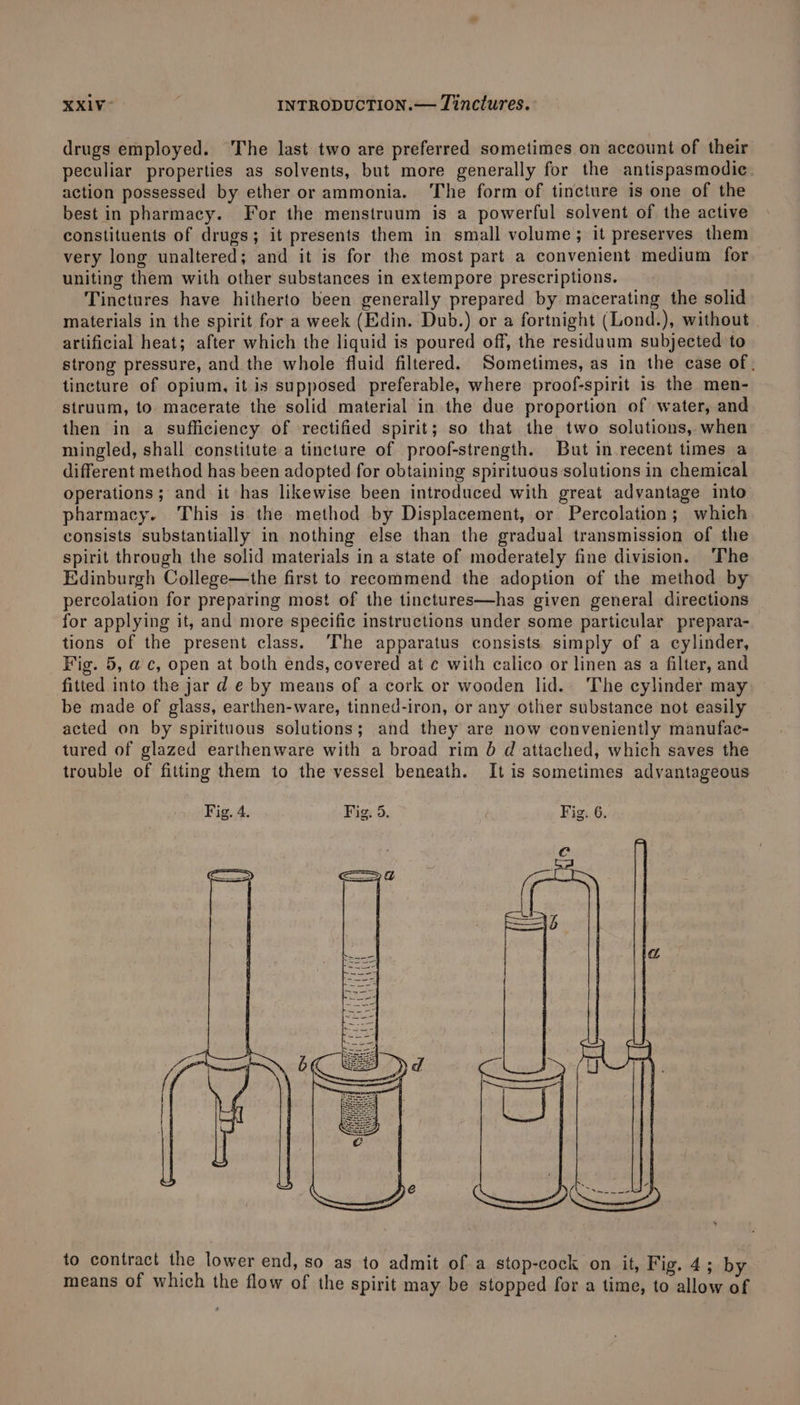 drugs employed. The last two are preferred sometimes on account of their peculiar properties as solvents, but more generally for the antispasmodic. action possessed by ether or ammonia. The form of tincture is one of the best in pharmacy. For the menstruum is a powerful solvent of the active constituents of drugs; it presents them in small volume; it preserves them very long unaltered; and it is for the most part a convenient medium for uniting them with other substances in extempore prescriptions. Tinctures have hitherto been generally prepared by macerating the solid materials in the spirit for a week (Edin. Dub.) or a fortnight (Lond.), without | artificial heat; after which the liquid is poured off, the residuum subjected to strong pressure, and the whole fluid filtered. Sometimes, as in the case of. tincture of opium, it is supposed preferable, where proof-spirit is the men- struum, to macerate the solid material in the due proportion of water, and then in a sufficiency of ‘rectified spirit; so that the two solutions, when mingled, shall constitute a tincture of proof-strength. But in recent times a different method has been adopted for obtaining spirituous solutions in chemical operations; and it has likewise been introduced with great advantage into pharmacy. This is the method by Displacement, or Percolation; which consists substantially in nothing else than the gradual transmission of the spirit through the solid materials in a state of moderately fine division. The Edinburgh College—the first to recommend the adoption of the method by percolation for preparing most of the tinctures—has given general directions for applying it, and more specific instructions under some particular prepara- tions of the present class. The apparatus consists simply of a cylinder, Fig. 5, ac, open at both ends, covered at ¢ with calico or linen as a filter, and fitted into the jar d e by means of a cork or wooden lid. The cylinder may be made of glass, earthen-ware, tinned-iron, or any other substance not easily acted on by spirituous solutions; and they are now conveniently manufac- tured of glazed earthenware with a broad rim 0 d attached, which saves the trouble of fitting them to the vessel beneath. It is sometimes advantageous to contract the lower end, so as to admit of a stop-cock on it, Fig. 4; by means of which the flow of the spirit may be stopped for a time, to allow of