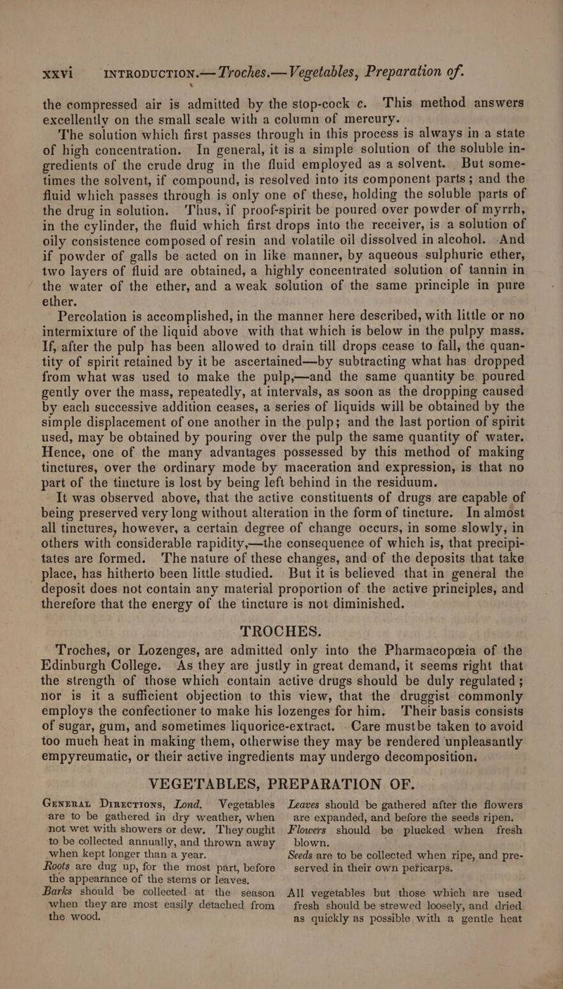 the compressed air is admitted by the stop-cock c. This method answers excellently on the small scale with a column of mercury. The solution which first passes through in this process is always in a state of high concentration. In general, it is a simple solution of the soluble in- eredients of the crude drug in the fluid employed as a solvent. _ But some- times the solvent, if compound, is resolved into its component parts; and the fluid which passes through is only one of these, holding the soluble parts of the drug in solution. hus, if proof-spirit be poured over powder of myrrh, in the cylinder, the fluid which first drops into the receiver, is a solution of oily consistence composed of resin and volatile oil dissolved in aleohol. -And if powder of galls be acted on in like manner, by aqueous sulphuric ether, two layers of fluid are obtained, a highly concentrated solution of tannin in ' the water of the ether, and a weak solution of the same principle in ‘pure ether. | Percolation is accomplished, in the manner here described, with little or no intermixture of the liquid above with that which is below in the pulpy mass. If, after the pulp has been allowed to drain till drops cease to fall, the quan- tity of spirit retained by it be ascertained—by subtracting what has dropped from what was used to make the pulp,—and the same quantity be poured gently over the mass, repeatedly, at intervals, as soon as the dropping caused by each successive addition ceases, a series of liquids will be obtained by the simple displacement of one another in the pulp; and the last portion of spirit used, may be obtained by pouring over the pulp the same quantity of water. Hence, one of the many advantages possessed by this method of making tinctures, over the ordinary mode by maceration and expression, is that no part of the tincture is lost by being left behind in the residuum. It was observed above, that the active constituents of drugs are capable of being preserved very long without alteration in the form of tincture. In almost all tinctures, however, a certain degree of change occurs, in some slowly, in others with considerable rapidity,—the consequence of which is, that precipi- tates are formed. ‘The nature of these changes, and of the deposits that take place, has hitherto been little studied. But it is believed that in general the _ deposit does not contain any material proportion of the active principles, and therefore that the energy of the tincture is not diminished. TROCHES. Troches, or Lozenges, are admitted only into the Pharmacopeia of the Edinburgh College. As they are justly in great demand, it seems right that the strength of those which contain active drugs should be duly regulated ; nor is it a sufficient objection to this view, that the druggist commonly employs the confectioner to make his lozenges for him, ‘Their basis consists of sugar, gum, and sometimes liquorice-extract. . Care mustbe taken to avoid too much heat in making them, otherwise they may be rendered unpleasantly empyreumatic, or their active ingredients may undergo decomposition. VEGETABLES, PREPARATION OF. Genrerat Direcrions, Lond. Vegetables Leaves should be gathered after the flowers are to be gathered in dry weather, when are expanded, and before the seeds ripen, not wet with showers or dew. They ought Flowers should be plucked when fresh to be collected annually, and thrown away blown. when kept longer than a year. Seeds are to be collected when ripe, and pre- Roots are dug up, for the most part, before served in their own peficarps. the appearance of the stems or leaves, Barks should be collected at’ the season All vegetables but those which are used when they are most easily detached from fresh should be strewed loosely, and dried the wood. as quickly as possible, with a gentle heat