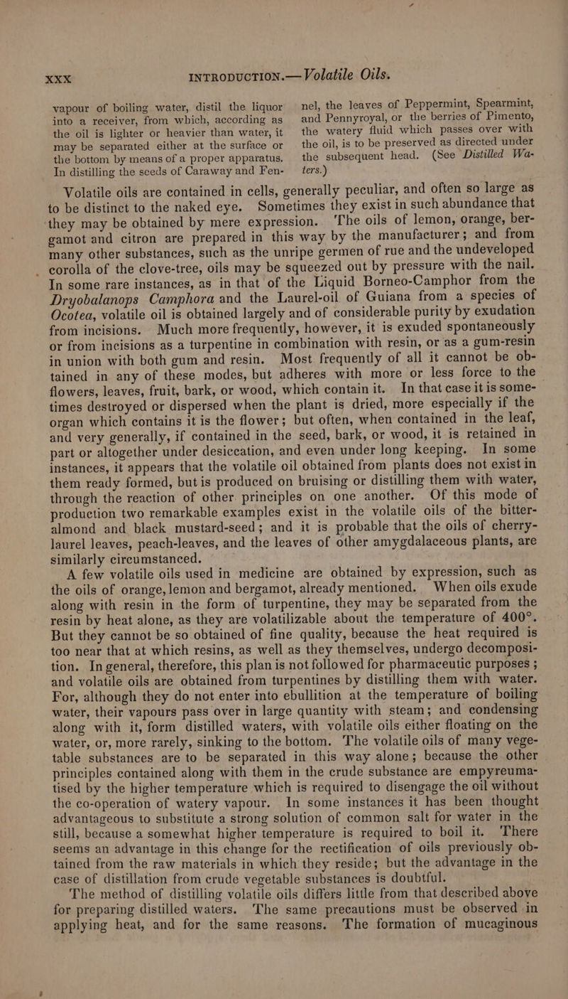 vapour of boiling water, distil the liquor into a receiver, from which, according as the oil is lighter or heavier than water, it may be separated either at the surface or the bottom by means of a proper apparatus, In distilling the seeds of Caraway and Fen- nel, the leaves of Peppermint, Spearmint, and Pennyroyal, or the berries of Pimento, the watery fluid which passes over with the oil, is to be preserved as directed under the subsequent head. (See Distilled Wa- ters.) Volatile oils are contained in cells, generally peculiar, and often so large as to be distinct to the naked eye. Sometimes they exist in such abundance that they may be obtained by mere expression. The oils of lemon, orange, ber- gamot and citron are prepared in this way by the manufacturer ; and from many other substances, such as the unripe germen of rue and the undeveloped - corolla of the clove-tree, oils may be squeezed out by pressure with the nail. In some rare instances, as in that of the Liquid Borneo-Camphor from the Dryobalanops Camphora and the Laurel-oil of Guiana from a species of Ocotea, volatile oil is obtained largely and of considerable purity by exudation from incisions. Much more frequently, however, it is exuded spontaneously or from incisions as a turpentine in combination with resin, or as a gum-resin in union with both gum and resin. Most frequently of all it cannot be ob- tained in any of these modes, but adheres with more or less force to the flowers, leaves, fruit, bark, or wood, which contain it. In that case it is some- times destroyed or dispersed when the plant is dried, more especially if the organ which contains it is the flower ; but often, when contained in the leaf, and very generally, if contained in the seed, bark, or wood, it is retained in part or altogether under desiccation, and even under long keeping. In some instances, it appears that the volatile oil obtained from plants does not exist in them ready formed, but is produced on bruising or distilling them with water, through the reaction of other. principles on one another. Of this mode of production two remarkable examples exist in the volatile oils of the bitter- almond and black mustard-seed; and it is probable that the oils of cherry- laurel leaves, peach-leaves, and the leaves of other amygdalaceous plants, are similarly circumstanced. A few volatile oils used in medicine are obtained by expression, such as the oils of orange, lemon and bergamot, already mentioned. When oils exude along with resin in the form of turpentine, they may be separated from the resin by heat alone, as they are volatilizable about the temperature of 400°. But they cannot be so obtained of fine quality, because the heat required is too near that at which resins, as well as they themselves, undergo decomposi- tion. In general, therefore, this plan is not followed for pharmaceutic purposes ; and volatile oils are obtained from turpentines by distilling them with water. For, although they do not enter into ebullition at the temperature of boiling water, their vapours pass over in large quantity with steam; and condensing along with it, form distilled waters, with volatile oils either floating on the water, or, more rarely, sinking to the bottom. The volatile oils of many vege- table substances are to be separated in this way alone; because the other principles contained along with them in the crude substance are empyreuma- tised by the higher temperature which is required to disengage the oil without the co-operation of watery vapour. In some instances it has been thought advantageous to substitute a strong solution of common salt for water in the still, because a somewhat higher temperature is required to boil it. ‘There seems an advantage in this change for the rectification of oils previously ob- tained from the raw materials in which they reside; but the advantage in the case of distillation from crude vegetable substances is doubtful. The method of distilling volatile oils differs little from that described above for preparing distilled waters. ‘The same precautions must be observed «in applying heat, and for the same reasons. The formation of mucaginous