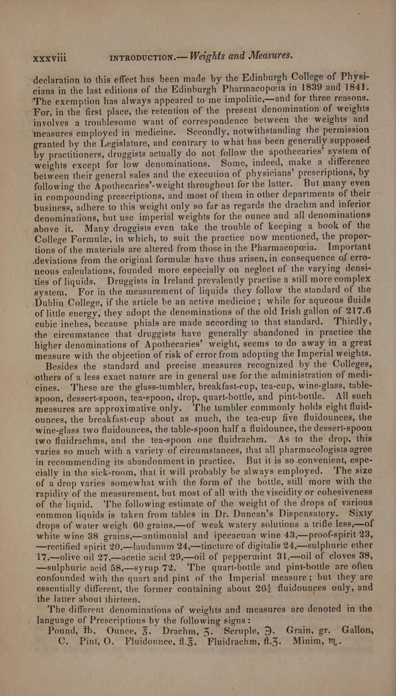 declaration to this effect has been made by the Edinburgh College of Physi- cians in the last editions of the Edinburgh Pharmacopeia in 1839 and 184}. ‘The exemption has always appeared to me impolitice,—and for three reasons. For, in the first place, the retention of the present denomination of weights involves a troublesome want of correspondence between the weights and ‘measures employed in medicine. Secondly, notwithstanding the permission granted by the Legislature, and contrary to what has been generally supposed by practitioners, druggists actually do not follow the apothecaries’ system of weights except for low denominations. Some, indeed, make a difference between their general sales and the execution of physicians’ prescriptions, by following the Apothecaries’-weight throughout for the latter. But many even in compounding prescriptions, and most of them in other departments of their business, adhere to this weight only so far as regards the drachm and inferior denominations, but use imperial weights for the ounce and all denominations above it. Many druggists even take the trouble of keeping a book of the College Formule, in which, to suit the practice now mentioned, the propor- tions of the materials are altered from those in the Pharmacopeia. Important deviations from the original formule have thus arisen, in consequence of erro- neous calculations, founded more especially on neglect of the varying denst- ties of liquids. Druggists in Ireland prevalently practise a still more complex system. For in the measurement of liquids they follow the standard of the - Dublin College, if the article be an active medicine; while for aqueous fluids of little energy, they adopt the denominations of the old Irish gallon of 217.6 cubic inches, because phials are made according to that standard. Thirdly, the circumstance that druggists have generally abandoned in practice the higher denominations of Apothecaries’ weight, seems to do away in a great measure with the objection of risk of error from adopting the Imperial weights. Besides the standard and precise measures recognized by the Colleges, others of a less exact nature are in general use for the administration of medi- cines. ‘I'hese are the glass-tumbler, breakfast-cup, tea-cup, wine-glass, table- ‘spoon, dessert-spoon, tea-spoon, drop, quart-bottle, and pint-bottle. All sueh measures are approximative only. ‘The tumbler commonly holds eight fluid- ounces, the breakfast-cup about as much, the tea-cup five fluidounces, the wine-glass two fluidounces, the table-spoon half a fluidounce, the dessert-spoon two fluidrachms, and the tea-spoon one fluidrachm. As to the drop, this varies so much with a variety of circumstances, that all pharmacologists agree in recommending its abandonment in practice. But it is so convenient, espe- cially in the sick-room, that it will probably be always employed. The size of a drop varies somewhat with the form of the bottle, still more with the rapidity of the measurement, but most of all with the viscidity or cohesiveness of the liquid. The following estimate of the weight of the drops of various common liquids is taken from tables in Dr. Duncan’s Dispensatory. Sixty drops of water weigh 60 grains,—of weak watery solutions a trifle less,—of white wine 88 grains,—antimonial and ipecacuan wine 43,—proof-spirit 23, —rectified spirit 20,—laudanum 24,—tincture of digitalis 24,—sulphuric ether 17,—olive oil 27,—acetic acid 29,—oil of peppermint 31,—oil of cloves 38, —sulphuric acid 58,—syrup 72. The quart-bottle and pint-bottle are often confounded with the quart and pint of the Imperial measure; but they are essentially different, the former containing about 263 fluidounces only, and the latter about thirteen. - The different denominations of weights and measures are denoted in the language of Prescriptions by the following signs: | Pound, tb. Ounce, 3. Drachm, 4. Seruple, 5. Grain, gr. Gallon, C. Pint, O. Fluidounce, 4.3. Fluidrachm, f1.4. Minim, tm.