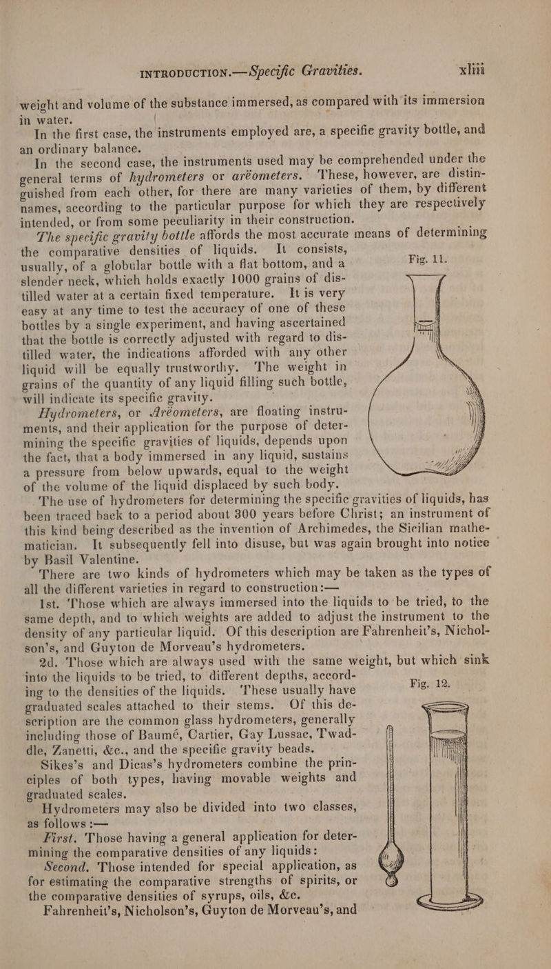 weight and volume of the substance immersed, as compared with its immersion in water. | In the first case, the instruments employed are, a specific gravity bottle, and an ordinary balance. | In the second case, the instruments used may be comprehended under the general terms of hydrometers or aréometers. These, however, are distin- guished from each other, for there are many varieties of them, by different names, according to the particular purpose for which they are respectively intended, or from some peculiarity in their construction. The specific gravity bottle affords the most accurate means of determining the comparative densities of liquids. It consists, usually, of a globular bottle with a flat bottom, anda Fig. 11. slender neck, which holds exactly 1000 grains of dis- tilled water at a certain fixed temperature. It is very easy at any time to test the accuracy of one of these bottles by a single experiment, and having ascertained that the bottle is correctly adjusted with regard to dis- tilled water, the indications afforded with any other liquid will be equally trustworthy. ‘The weight in grains of the quantity of any liquid filling such bottle, will indicate its specific gravity. | Hydrometers, or Aréometers, are floating instru- ments, and their application for the purpose of deter- mining the specific gravities of liquids, depends upon the fact, that a body immersed in any liquid, sustains a pressure from below upwards, equal to the weight of the volume of the liquid displaced by such body. The use of hydrometers for determining the specific gravities of liquids, has been traced back to a period about 300 years before Christ; an instrument of this kind being described as the invention of Archimedes, the Sicilian mathe- matician. It subsequently fell into disuse, but was again brought into notice — by Basil Valentine. There are two kinds of hydrometers which may be taken as the types of all the different varieties in regard to construction :— Ist. ‘Those which are always immersed into the liquids to be tried, to the same depth, and to which weights are added to adjust the instrument to the density of any particular liquid. Of this description are Fahrenheit’s, Nichol- son’s, and Guyton de Morveau’s hydrometers. 2d. Those which are always used with the same weight, but which sink into the liquids to be tried, to different depths, accord- ing to the densities of the liquids. ‘These usually have graduated seales attached to their stems. Of this de- scription are the common glass hydrometers, generally including those of Baumé, Cartier, Gay Lussac, Twad- dle, Zanetti, &amp;c., and the specific gravity beads. | Sikes’s and Dicas’s hydrometers combine the prin- ciples of both types, having movable weights and graduated seales. Hydrometers may also be divided into two classes, as follows :— First. Those having a general application for deter- mining the comparative densities of any liquids: Second. Those intended for special application, as for estimating the comparative strengths of spirits, or the comparative densities of syrups, oils, &amp;c. Fahrenheit’s, Nicholson’s, Guyton de Morveau’s, and