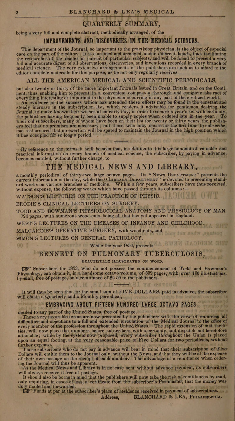 QUARTERLY SUMMARY, being a very full and complete abstract, methodically arranged, of the IMPROVEMENTS AND DISCOVERIES IN THE MEDICAL SCIENCES. This department of the Journal, so important to the practising physician, is the object of especial care on the part of the editor. | It is classified and arranged under different heads, thus facilitating the researches of the reader in pursuit of particular subjects, and will be found to present a very full and accurate digest of all observations, discoveries, and inventions recorded in every branch of medical science. The very extensive arrangements of the publishers are such as to afford to the editor complete materials for this purpose, as he not only regularly receives ALL THE AMERICAN MEDICAL AND SCIENTIFIC PERIODICALS, but also twenty or thirty of the more important Journals issued in Great Britain and on the Conti- nent, thus enabling him to present_in a convenient compass a thorough and complete abstract of everything interesting or important to the physician occurring in any part of the civilized world. An evidence of the success which has attended these efforts may be found in the constant and steady increase in the subscription list, which renders, it advisable for gentlemen desiring the Journal, to make known their wishes at an early day, in order to secure a year’s set with certainty, the publishers having frequently been unable to supply-copies when ordered late in» the»year., To their old subscribers, many of whom have been on their list for twenty or thirty years, the publish- ers feel that no promises are necessary; but those who may desire for the first time to subseribe, ean rest assured that no exertion will be spared to maintain the Journal in the high position which it has oceupied fér so long a period. , er vA _ By reference to the terms it will be seen that, in addition to this large amount of valuable and practical information on every branch of medical-science, the subscriber, by paying in advance, becomes entitled, without further charge, to THE MEDICAL NEWS AND LIBRARY, a.monthly periodical of thirty-two large octavo pages. Its “News DreparTment’’ presents the current information of the day, while the.‘ Lisrary. DEPARTMENT’’ is devoted to presenting stand- ard works on various branches of medicine. Within a few years, subscribers have thus received, without expense, the following works which have passed through its columns :— WATSON’S LECTURES ON THE PRACTICE OF PHYSIC. BRODIE’S CLINICAL LECTURES ON SURGERY. TODD AND BOWMAN’S PHYSIOLOGICAL ANATOMY AND PHYSIOLOGY OF MAN. 724 pages, with numerous wood-cuts, being all that has yet appeared in England. . WEST’S LECTURES ON THE DISEASES OF INFANCY AND. CHILDHOOD... MALGAIGNE’S OPERATIVE SURGERY, with wood-cuts, and SIMON’S LECTURES ON GENERAL PATHOLOGY. : 00: While the year 1854, presents “3 BENNETT ON PULMONARY TUBERCULOSIS, * BEAUTIFULLY ILLUSTRATED ON WOOD. (= Subscribers for 1853, who do not possess the commencement of Todd and Bowman’s Physiology, can obtain it, in a handsome octavo volume, of 552 pages, with) over 150 illustrations, by nail; free of postage, on a remittance of $2 50 to the publishers. pages nics Jt will thus be seen that for the small sum of FIVE DOLLARS, paid in advance, the subseriber wit] obtain a Quarterly and a Monthly periodical, , ; EMBRACING ABOUT FIFTEEN HUNDRED LARGE OCTAVO PAGES... mailed to'any partof the United States, free of postage. _ m1 10 Gas These very favorable terms are now presented by the publishers with the view of removing all difficulties, and objections to:a full and extended circulation of the Medical Journal to the office of every member of the profession throughout the’ United States.” The rapid extension of ‘mail facili- ties, will now place the numbers before subscribers. with a,certainty. and dispatch not heretofore attainable; while by the-system now: proposed, every ‘subscriber throughout the Union is plaeed upon an equal footing, at the very reasonable: price, of Five: Dollars, for two periodicals, wnhout) further expense. ) . to inis ort aA Those subscribers who do not pay in advance will bear in mind that their subscription of Fiver Dollars will entitle them to the Journal only, without the News, and that they will be at the expense of their own postage on the réceipt of each number.’ The advantage of a remittance when order- ing the Journal will thus be apparent. ar ee = As the Medical’News and Library is inno case sent without advance payment, its subscribers. will always receive it free of postage. UOTSMOA YISV ion a It should also be borne in mind that the publishers will now take the.risk.of remittances by mail, only requiring, in cases of loss, a certificate from the subscriber’s* Postmaster, that the money was duly mailed and forwarded. fied -vab ot to anot dic lavibon aon sari brio (> Funds at par at the subseriber’s place of residence received in payment of subscriptions. |. ; Address, BLANCHARD &amp; LEA, Paiapsguruia. ™~