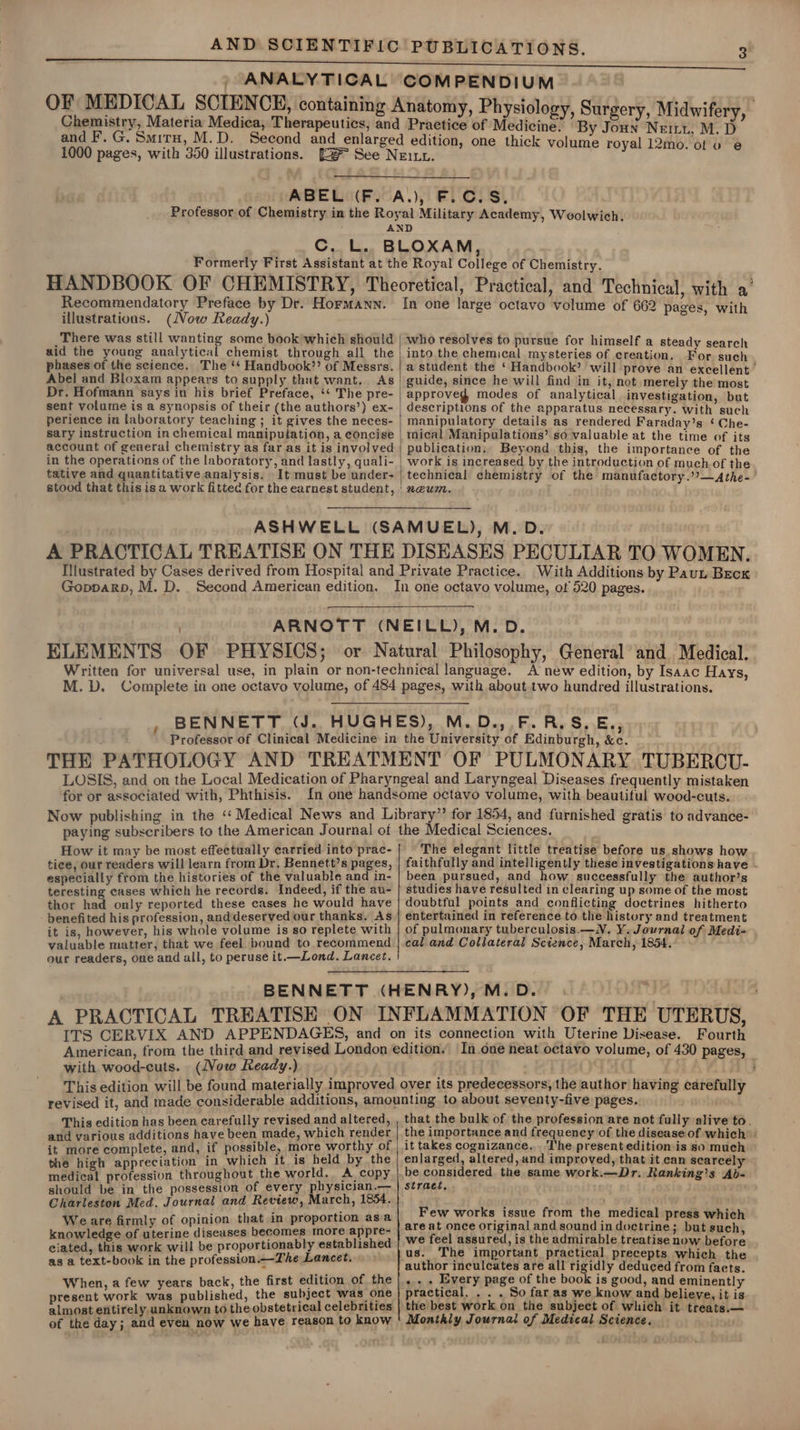 / ANALYTICAL COM PENDIUM Physiology, Surgery, Midwifery, ‘By Joun Neiny, M. D one thick volume royal 12mo. ot vo e@ Recommendatory Preface by Dr. HormMann. illustrations. (Vow Ready.) There was still wanting some book which should aid the young analytical chemist through all the phases of the science. The ‘‘ Handbook”? of Messrs. Abel and Bloxam appears to supply that want. As Dr. Hofmann says in his brief Preface, ‘‘ The pre- sent volume is a synopsis of their (the authors’) ex- perience in laboratory teaching ; it gives the neces- sary instruction in chemical manipulation, a concise account of general chemistry as far as it is involved in the operations of the laboratory, and lastly, quali- tative and quantitative analysis. It must be under- stood that this is a work fitted for the earnest student, In one large octavo volume of 662 pages, with who resolves to pursue for himself a steady search into the chemical mysteries of creation, For such a student the ‘ Handbook’ will prove an excellent guide, since he will find in it, not merely the most approved modes of analytical investigation, but | descriptions of the apparatus necessary. with such manipulatory details as rendered Faraday’s ‘ Che- mical Manipulations’ so valuable at the time of its publication, Beyond this, the importance of the | work is increased by the introduction of much of the technical chemistry of the manufactory.’’—Athe- 'neum. A PRACTICAL TREATISE ON THE Gopparpb, M. D. . Second American edition. DISEASES PECULIAR TO WOMEN. With Additions by Paun Becx for or associated with, Phthisis. How it may be most effectually carried into prac- tice, our readers will learn from Dr. Bennett’s pages, especially from the histories of the valuable and in- teresting cases which he records. Indeed, if the au- thor had only reported these cases he would have - benefited his profession, and deserved our thanks, As it is, however, his whole volume is so replete with valuable matter, that we feel. bound to recommend our readers, one and all, to peruse it.—Lond. Lancet. The elegant little treatise before us shows how faithfully and intelligently these investigations have been pursued, and how successfully the author’s studies have resulted in clearing up some of the most doubtful points and conflicting doctrines hitherto entertained in reference to the history and treatment of pulmonary tuberculosis.—N. Y. Journal of Medi- cal and Collateral Science, March, 1854. Fourth with wood-cuts. (Vow Ready.) This edition has been carefully revised and altered, and various additions have been made, which render it more complete, and, if possible, more worthy of the high appreciation in which it 1s held by the medical profession throughout the world. A copy should be in the possession of every physician.— Charleston Med. Journal and Review, March, 1854. Weare firmly of opinion that in proportion asa knowledge of uterine diseases becomes more appre- ciated, this work will be proportionably established as a text-book in the profession.—The Lancet. When, a few years back, the first edition of the present work was published, the subject was one almost entirely unknown to the obstetrical celebrities of the day; and even now we have reason to know that the bulk of the profession are not fully alive to. the importance and frequency of the disease of which: it takes cognizance... The present edition is so much enlarged, altered, and improved, that it can scarcely be considered the same work.—Dr. Ranking’s Ab- stract. . Few works issue from the medical press which are at once original and sound in doctrine; but such, we feel assured, is the admirable treatise now before us. The important practical precepts which the author inculcates are all rigidly deduced from facts. « - . Every page of the book is good, and eminently practical. . . . So far as we know and believe, it is the best work on the subject of which it treats.— Monthly Journal of Medteal Science.
