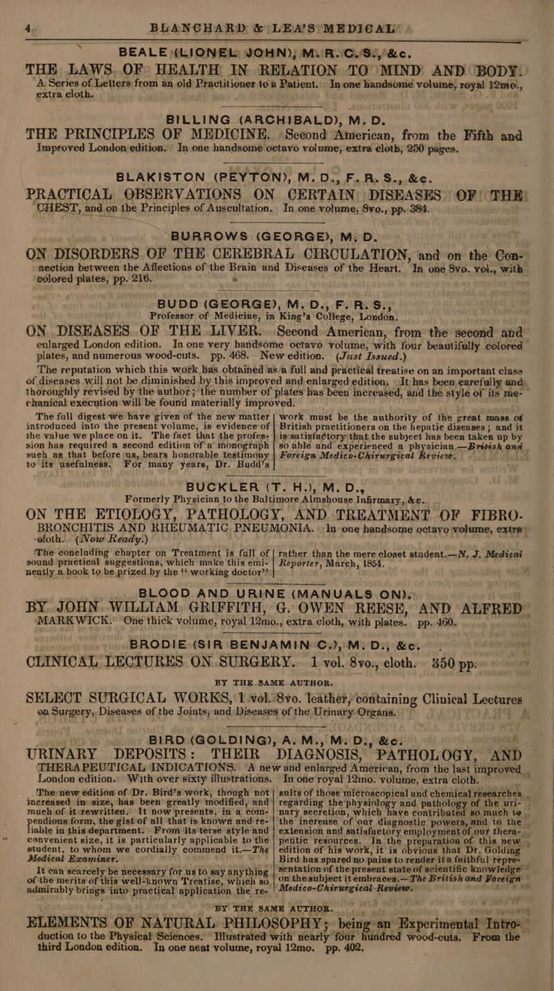 ‘\ BEALE (LIONEL YOHN)) Mi/R.CwSi,&amp;c. THE, LAWS. OF» HEALTH IN RELATION TO MIND’ AND (BODY!) ‘A Series of Letters from an old Practitioner toa Patient. In one handsome volume, royal 12mo., extra cloth. BILLING (ARCHIBALD), M. D. THE PRINCIPLES OF MEDICINE. Second Aiierican, from the Fifth and Improved London edition. In one handsome oetavo volume, extra cloth, 250 pages. BLAKISTON (PEYTON), M.D., F.R.S., &amp;c. PRACTICAL OBSERVATIONS ON CERTAIN: DISEASES “CHEST, _and on the Principles of Auscultation. In one volume; 8vo., pp. 384. OF THE: “BURROWS (GEORGE), M.D. ON DISORDERS OF THE CEREBRAL CIRCULATION, and on the Con- nection between the Affeetions of the Brain and Diseases of the Heart. on one 8vo. vol., with eolored plates, pp. 216. ap BUDD (GEORGE), M, D., F.R.S., Professor of Medicine, in King’s College, Ldndin’ ON DISEASES. OF THE LIVER. Second: American, from the second’ and’ enlarged London edition. In one very handsome: octavo volume, Width four Peete colored» plates, and numerous wood-cuts. pp. 468. Neweedition. (Just Isswed.) The reputation which this work has obtained as a full and practical treatise on an important class of diseases will not be diminished by this improved and enlarged edition: » It has been earefully and, thoroughly revised by the author; the number of plates has been increased, and the style of its me- chanical execution will be found materially improved. The full digest-we have given of the new matter introduced into the present volume, is evidence of the value we place on it. The fact that the profes- sion has required a second edition of a monograph such as that before us, bears honorable tegtimdny, to its usefulness. For many years, Dr. Budd’s BUCKLER (T. H.), M.D., Formerly Physician to the Baltimore Almshouse Infirmary, &amp;c. ON THE ETIOLOGY, PATHOLOGY, AND TREATMENT. OF FIBRO. BRONCHITIS AND RHEUMATIC PNEUMONIA. | In one handsome octavo volume, extra) -eloth. (Vow Ready.) he ‘The concluding chapter on Treatment is full of sound practical ‘suggestions, which make this emi- nently a book to be prized by the ‘* working doctor”? BLOOD AND URINE (MANUALS ON). BY. JOHN. WILLIAM. GRIFFITH, G. OWEN REESE, AND ALFRED. MARKWICK. One thick volume, royal sand extra cloth, with plates. pp. 460... work must be the authority of the great mass of British practitioners on the hepatic diseases ; and it is satisfactory that the subject has been taken up by so able and experienced a physician.—Brétish and Foreign Medico-Chirurgical Review. rather than the mere closet student.—W. J. Medical Reporter, March, | . BRODIE (SIR BENJAMIN’ C.),M. D., &amp;c. CLINICAL LECTURES ON SURGERY. 1 vol. 8vo., cloth. BY THE. SAME..AUTHOR, SELECT SURGICAL WORKS, 1 vol.-8vo. leather, containing Clinical Lectaaay on Surgery, Diseases of the Joints, and Diseases of the ‘Urinary Organs. 350 pp: BIRD (GOLDING), A. M., M. D:, &amp;e. xe URIN ARY DEPOSITS: THEIR DIAGN OSIS, PATHOL OGY, AN D eee ee INDICATIONS. ‘A new and enlarged EET an, from the last improved. ondon edition The new edition of Dr. Bird’s work, though not - Increased im size, has been greatly modified, and much of it rewritten. It now presents, in a com- pendious form, the gist of all that is known and re- liable in this department. From ‘its terse style and convenient size, it is particularly applicable to the student, to whom we cordially commend it. —— 1 Medical Examiner. It can scarcely be necessary for us to say anything of the merits of this well-known Treatise, which so admirably nie into practical application the re- In one royal 12mo. volume, extra cloth. nary secretion, which ty peutic resources. _In the edition of his work, it is ébyibae that Dr. Golding Bird has spared no pains to render ita faithful repre- ~ ‘ SaVERRCR ORE wave Review. duction to the Physieal Sciences. wood-cuts. From the —
