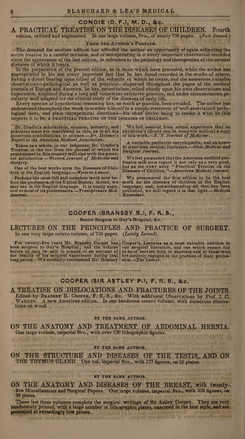 CONDIE (D.F.), M.D., &amp;c. A PRACTICAL TREATISE ON THE DISEASES OF CHILDREN. Fourth aL revere and augmented. In one large volume, 8vo., of nearly 750 pages. hegat Issued. ) FRoM THE AvuTHOR’s PREFACE. Phe demand for another edition has afforded the author an opportunity of again subjecting the entire treatise to a careful revision, and of incorporating in it every important observation recorded since the appearance of the last edition, in reference. to the pathology and therapeutics. of the several diseases of which it treats. appropriated to his use every important fact that he has found recorded in the works of others, having a direct bearing upon either of the subjects of which he treats, and the numerous valuable observations—pathological as well as practical—dispersed throughout the pages of the medical journals of Europe and America, he has, nevertheless, relied chiefly upon his own observations and experience, acquired during a Jong and ‘somewhat extensive practice, and under circumstances pe- logical facts, Dr. Condie‘s, scholarship, acumen, industry, and practical sense are manifested in this, as in all his numerous contributions to science.—Dr. Holmes’s Report to the American Medical Association. Taken asa whole, in/our judgment, Dr. Condie's Treatise 18 the one. from the perusal of which the practitioner in this country will rise with the great- est satisfaction —Western Journal of Medicine and Surgery. One of the best works upon the Diseases of Chil- dren in the English language.— Western Lancet. Perhaps the most full and complete work now be- fore the profession of the United States; indeed; we may say in the English language. It is vastly supe- rior to most of its predecessors. —Transylvana Med. Journal. We feel assured from actual experience that no physician’s library can be, complete without.a copy of this work.— NV. Y. Journal of Medicine. A veritable pediatric encyclopedia, and an, iin to American medical literature.—Ohio Medical and Surgical Journal. We feel persuaded that the American medieal pro- fession will soon regard it not only as a very good, but as the vERY BEsT ‘‘ Practical Treatise on the Diseases of Children.’’—American Medical Journal. We pronounced the first edition to be the best work on the diseases of children in the En lish language, and, notwithstanding all that has been published, we still regard it in that light. —Medical Examiner. a In one very large octavo volume, of 750 pages. For twenty-five years Mr. Bransby Cooper has. (Lately Issued). Cooper’s. Lectures as a most valuable addition to before us may be said to consist .of.an account of the results of his surgical experience during that long period: We cordially recommend Mr. Bransby to be of | service both to students and to these who ‘are actively engaged in the practice of their profes- ‘sion Pad: Lancet. _ WARREN. _ tions. on wood. With additional Observations by Prof. J. C.. a . = 36 plates. hah at, Kesceetingly hii stale very. i —. oiied