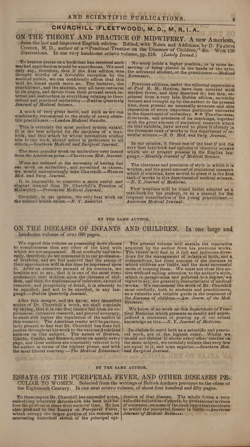 from the last and improved English ‘edition. To bestow praise ona book that has received such marked approbation would be superfluous. We need only say, therefore, that if the first edition was thought worthy of a favorable reception by the medical public, we can confidently affirm that this . will be found much more so. The lecturer, the practitioner, and the student, may all have recourse to its pages, and derive from their perusal much in- terest and instruction in everything relating to theo- retical and practical midwifery.—Dublin Quarterly Journal of Medical Sctence. A work of very great merit, and such as we can confidently recommend to the study of every obste- tric practitioner.—London Medical Gazette. This is certainly the most perfect system extant. [t is the best adapted for the purposes of a text- book, and that which he whose necessities confine him to one book, should select in preference to all others.—Southern Medical and Surgical Journal. The most popular work on midwifery ever issued from the American press.—Charleston Med: Journal. Were we reduced to the necessity of having but exe work on midwifery, and permitted to choose, we wouid unhesitatingly take Churchill.— Western Med. and Surg. Journal. It is impossible to conceive a more useful and elegant manual than Dr. Charchill’s Practice of Midwifery.—Provinctal Medical Journal. Certainly, in our opinion, the very best work on the subject which exists.—N. VY. Annalist. by D. Francis With 139 (Lately Issued.) No work holds a higher position, or is more de- serving of being placed in the hands of the ‘tyro, the advanced student, or the practitioner.— Medical Examiner. ; Previous editions, under the editorial supervisio of Prof R. M. Huston, have been rock ith with marked favor, and they deserved it; but this, re- printed from avery late Dublin edition, carefully revised and brought up by the author to the present time, does present an unusually accurate and able exposition of every important particular embraced in the department of midwifery. * * The clearness, directness, and precision of its teachings, together with the great amount of statistical research which its text exhibits, have served to place it already in the foremost rank of works in this department of re- medial science.—N, O. Med. and Surg. Journal, In our opinion, it forms one of the best if not the very best text-book and epitome of obstetric science which we at present possess in the English lan- guage.— Monthly Journal of Medical Science. The clearness and precision of style in which it is written, and the great amount of statistical research which it contains, have served to place it in the first rank of works in this department of medical science. —WN. ¥. Journal of Medicine. Few treatises will be found better adapted as a text-book for the student, or as a manual for the frequent consultation of the young practitioner.— American Medical Journal. ON THE DISEASES OF INFANTS handsome volume of over 600 pages. We regard this volume as possessing more claims to eempieteness than any other of the kind with which we are acquainted. Most cordially and earn- estly, therefore, do we commend it to our profession- al brethren, and we feel assured that the stamp of their approbation will in due time be impressed upon it. After an attentive perusal of its contents, we hesitate not to say, that it is one of the most com- prehensive ever written upon the diseases of chil- drea, and that, for copiousness of reference, extent of research, and perspicuity of detail, it is scarcely to be equalied, and not to be excelled, in any lan- guage. — Dublin Quarteriy Journal, After this meagre, and we know, very imperfect notice of Dr. Churchill’s work, we shall conclude by saying, that it is one that cannot fail from its co- plousness, extensive research, and general accuracy, to exalt still higher the reputation of the author in this country. ‘The American reader will beparticu- larly pleased to find that Dr. Churchill has done full justice throughout his work to the various American authors on this subject. The names of Dewees, Eberle, Condie, and Stewart, occur on nearly every page, and these authors are constantly referred to by the author in terms of the highest praise, and with the most liberal courtesy.—The Medical Examiner. AND CHILDREN. In one large and The present volume will sustain the reputation acquired by the author from his. previous works. The reader will find in it full and judicious diree- tions for the management of infants at birth, and a compendious, but clear account. of the diseases to which children are liable, and the most successful mode of treating them. We must not close this no- tice without calling attention to the author’s style, which is perspicuous and polished to a degree, we regret tosay, not generally characteristic of medical works. We recommend the work of Dr. Churchill most cordially, both to students and practitioners, as a valuable and reliable guide in the treatment of the diseases of children.—Am. Journ. of the Med. Sctences. We know of no work on this department of Prae- tical Medicine which presents so candid and unpre- judiced a statement or posting up of our actual knowledge as this.—N. Y. Journal of Medicine. Its claims to merit both as a scientific and practi- cal work, are of the highest order... Whilst. we would not elevate it above every other treatise on the same subject, we certainly believe that very few and Surgical Journal. To these papers Dr. Churchill has appended notes, embodying whatever information has been laid be- fore the profession since their authors’ time, He has also ‘prefixed to the Essays on Puerperal. Fever, which occupy the larger portion of the volume, an iateresting historical sketch of the principal epi- demics of that disease, The whole forms a very valuable collection of papers, by professional writers of eminence, on some of the most important accidents to which the puerperal female is liable.—American Journal of Medical Sciences.