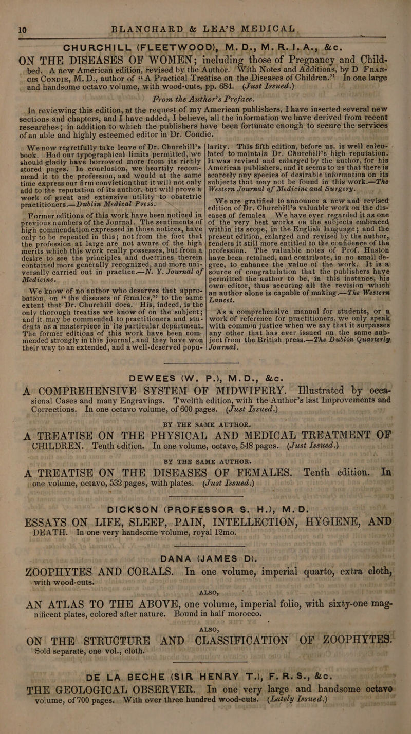 (Fust Issued.) ale? . We now regretfully take leave of Dr. Churchill’s book. Had our typographical limits permitted, we should gladly have borrowed more from its richly stored pages. In—conclusion, we heartily recom- mend it to the profession, and would at the same time express our firm conviction that it will not only add to the reputation of its author,-but will prove a work of great and extensive utility to obstetric practitioners.—Dwublin Medical Press. ~ - Former editions of this work have been noticed in previous numbers of the Journal. The sentiments of high commendation expressed in those notices, have only to be repeated in this; not from the fact that merits which this work really possesses, but froma desire to see the principles, and doctrines. therein contained more generally recognized, and more uni- versally carried out in practice.—N. Y. Journal of Medicine. We know of no author who deserves that appro- bation, on ‘‘ the diseases of females,’? to the same extent that’ Dr. Churchill does. His, indeed, is the and it, may be commended to practitioners and stu- dents as a masterpiece in its particular department. The former editions of this work have been com: mended strongly in this journal, and they have won their way to an extended, and a well-deserved popu- larity. This fifth edition, before us. is well ealeu- - lated to maintain Dr. Churchill’s high reputation. It was revised and enlarged by the author, for his American publishers, and it seems to us that there is scareely any species of desirable information on its subjects that may not be found in this work.—The Western Journal of Medicine and Surgery. We are gratified to announee a new and revised edition of Dr. Churchill’s valuable work on the dis- eases of females We have ever regarded it as one of the very best works on the subjects embraced within its seope, in the English language; and the present edition, enlarged and revised by the awthor, The valuable notes of: Prof. Huston have been retained, and contribute, in no sma} de- gree, to enhance the value of the work. It is @ source of congratulation that the publishers haye permitted the author to be, in this instance, his own editor, thus securing all the revision which an author alone is capable of making .—The Western Lancet. As a comprehensive manual for students, or a work of reference for practitioners, we only speak with common justice when we say that it surpasses any other that has ever issued on, the same sub- ject from the British press.—The Dublin Quarterly, Journal, sional Cases and many Engravings. and } oF * cm | with wood-cuts. AN ATLAS TO THE ABOVE, one cloth, ON THE STRUCTURE AND Sold separate, one vol., cloth. OF ZOOPHYTES. a i 4 % ? sft srs F t oni \