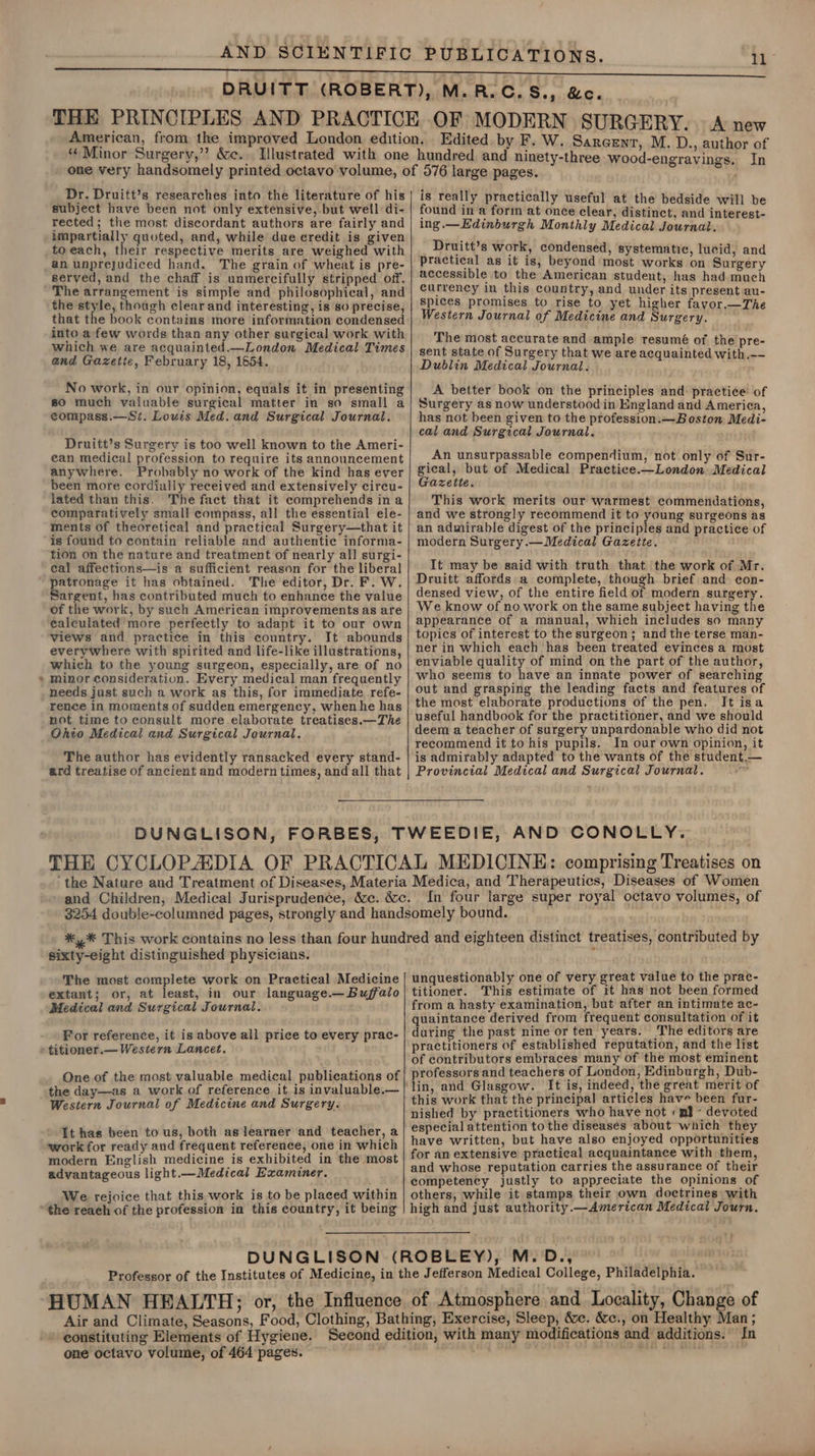 “ Minor Surgery,’’ &amp;c. Edited. by F. W. Sarcenr, M. D., author of Dr. Druitt’s researches into the literature of his subject have been not only extensive, but well di- rected; the most discordant authors are fairly and impartially quoted, and, while due credit is given to each, their respective merits are weighed with The grain of wheat is pre- served, and the chaff is unmercifully stripped off. 4 the style, though clear and interesting, is so precise, that the book contains more information condensed into afew words than any other surgical work with which we are acquainted.—London Medical Times and Gazette, February 18, 1654. No work, in our opinion, equals it in presenting 80 much vaiuable surgical matter in so small a compass.—Si. Louis Med. and Surgical Journal. Druitt’s Surgery is too well known to the Ameri- ean medical profession to require its announcement anywhere. Probably no work of the kind has ever been more cordially received and extensively circu- lated than this. The fact that it comprehends in a comparatively small compass, all the essential ele- ments of theoretical and practical Surgery—that it is found to contain reliable and authentic informa- tion on the nature and treatment of nearly all surgi- cal affections—is a sufficient reason for the liberal patronage it has obtained. The editor, Dr. F. W. Sargent, has contributed much to enhance the value of the work, by such American improvements as are calculated more perfectly to adapt it to our own views and practice in this country. It abounds everywhere with spirited and life-like illustrations, which to the young surgeon, especially, are of no minor consideration. Every medical man frequently needs just such a work as this, for immediate. refe- rence in moments of sudden emergency, when he has not time to consult more elaborate treatises.—The Ohio Medical and Surgical Journal, The author has evidently ransacked every stand- ard treatise of ancient and modern times, and all that is really practically useful at the bedside will be found in a form at once clear, distinct, and interest- ing.—Edinburgh Monthly Medical Journal, Druitt’s work, condensed, systematic, lucid, and Practical as it is, beyond most works on Surgery accessible to the American student, has had much currency in this country, and under its present au- Spices promises to rise to yet higher favor.—The Western Journal of Medicine and Surgery. The most accurate and ample resumé of the pre- sent state of Surgery that we are acquainted with.-- Dublin Medical Journal. A better book on the principles and practice of Surgery as now understood in England and America, has not been given to the profession.—Boston Medi- cal and Surgical Journal. An unsurpassable compendium, not only of Sur- 7 Speie but of Medical Practice.—London Medical azette. This work merits our warmest commendations, and we strongly recommend it to young surgeons as an admirable digest of the principles and practice of modern Surgery.—Medical Gazette. It may be said with truth that the work of Mr. Druitt affords:a complete, though brief and con- densed view, of the entire field of modern surgery. We know of no work on the same subject having the appearance of a manual, which includes so many topics of interest to the surgeon; and the terse man- ner in which each has been treated evinces a most enviable quality of mind on the part of the author, who seems to have an innate power of searching out and grasping the leading facts and features of the most elaborate productions of the pen. It isa useful handbook for the practitioner, and we should deem a teacher of surgery unpardonable who did not recommend it to his pupils. In our own opinion, it is admirably adapted to the wants of the student.— Provincial Medical and Surgical Journal. In four large super royal octavo volumes, of sixty-eight distinguished physicians. The most complete work on Practical Medicine extant; or, at least, in our language.— Buffalo Medical and Surgical Journal. For reference, it is above all price to every prac- One of the most valuable medical publications of the day—as a work of reference it is invaluable.— Western Journal of Medicine and Surgery. It has been to us, both as learner and teacher, a work for ready and frequent reference, one in which modern English medicine is exhibited in the most advantageous light.—Medical Examiner. We rejoice that this work is to be placed within unquestionably one of very great value to the prac- titioner. This estimate of it has not been formed from a hasty examination, but after an intimate ac- quaintance derived from frequent consultation of it during the past nine or ten years. The editors are practitioners of established reputation, and the list of contributors embraces many of the most eminent professors and teachers of London, Edinburgh, Dub- It is, indeed, the great merit of this work that the principal articles have been fur- nished by practitioners who have not « pl - devoted especial attention to the diseases about which they have written, but have also enjoyed opportunities for an extensive practical acquaintance with them, and whose reputation carries the assurance of their competency justly to appreciate the opinions of others, while it stamps their own doctrines with high and just authority.—American Medical Journ, one octavo volume, of 464 pages.