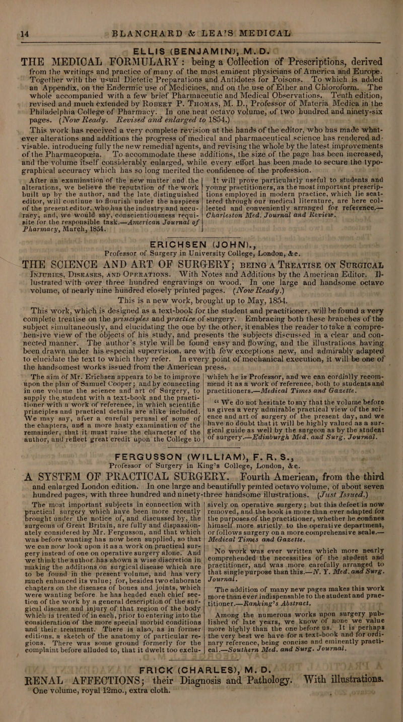 ELLIS (BENJAMIN), M.D. — THE MEDICAL FORMULARY : being a Collection of Prescriptions, derived from the writings and practice of many of the most eminent physicians of America and Europe. Together with the usual Dietetic Preparations and Antidotes for Poisons. To which is added an Appendix, on the Endermic use of Medicines, and on the use of Ether and Chloroform. The whole accompanied with a few brief Pharmaceutic and Medical Observations.. Tenth edition, revised and much extended by Rosert P. Tuomas, M. D., Professor of Materia Medica in the Philadelphia College of Pharmacy. In one neat octavo volume, of two hundred and ninety-six pages. (Now Ready. Revised and enlarged to 1854.) . watt .. This work has received a very complete revision at the hands of the editor, who has made what- ever alterations and additions the progress of medical and pharmaceutical science has rendered ad- visable, introducing fully the new remedial agents, and revising the whole by the latest improvements of the Pharmacopeeia,. To accommodate these additions, the size of the page has been increased, After an examination of the néw matter andthe alterations, we believe the reputation of the work built up by the author, and the late distinguished editor, will continue to flourish under the auspices of the present editor, who has the industry and accu- racy, and, we would say, conscientiousness requi- site for the responsible task.—American Journal of Pharmacy, March, 1854. i It will prove particularly nseful to students and young practitioners, as the most important prescrip- tions employed in modern practice, which lie seat- tered through our medical literature, are here col- lected and conveniently arranged for reference.— Charleston Med. Journal and Review. In_ one large and handsome octavo This is a new work, brought up to May, 1854. This work, which is designed as a text-book for the student and practitioner, will be found a very complete treatise on the prenciples and practice of surgery. Embracing both these branches of the subject simultaneously, and elucidating the one by the other, it enables the reader to take a compre- hensive view of the objects of his study, and presents the subjects discussed in a clear and con- nected manner. The author’s style will be found easy and flowing, and the illustrations having been drawn under. his especial supervision, are with few exceptions new, and admirably adapted to elucidate the text to which they refer. The aim of Mr. Erichsen appears to be to improve upon the plan of Samuel Cooper; and by connecting in one volume the science and art of Surgery, to supply the student with a text-book and the practi- tioner with a work of reference, in which scientific principles and practical details are alike included. We may say, afver a careful perusal ef some of the chapters, and a more hasty examination of the remainder, that it) must raise the churacter of the author, and reflect great credit upon the College to which he is Professor, and we ean cordially recom- mend it as a work of reference, both to students and practitioners.—Medical Times and Gazetie. “‘ We do not hesitate tosay that the volume before us gives a very admirable practical view of the sci- ence and art of surgery of the present day, and we have no doubt that it will be highly valued as a sur- gical guide as well by the surgeon as by the student of surgery.— Edinburgh Med. and Surg. Journal. and enlarged London edition. Fourth American, from the third The most important subjects in connection with practical surgery which have been more recently brought under the notice of, and discussed by, the surgeons of Great Britain, are fully and dispassion- ately considered by Mr. Fergusson, and that which was before wanting has now been supplied, so that we can now look upon it asa work on practical sur- gery instead of one on operative surgery alone. And making the additions on surgical disease which are to be found in the present volume, and has very much enhanced its value; for, besides two elaborate chapters on the diseases of bones and joints, which were wanting before. he has headed each chief see- tion of the work by a genera! description of the sur- gical disease and injury of that region of the body which is treated of in each, prior to entering into the consideration of the more special morbid conditions and their treatment. There is also, as in former editions, a sketch of the anatomy of particular re- gions. There was some ground formerly for the “One volume, royal 12mo., extra cloth. © sively on operative surgery ; but this defeet is now removed, and.the book is more than ever adapted for the purposes of the practitioner, whether he confines himself more strictly to the operative department, or follows surgery on a more. comprehensive seale.— Medical Times and Gazetie. No work was ever written which more nearly comprehended the necessities of the stadent and practitioner, and was more carefully arranged to that single purpose than this.— lV. Y. Med. and Surg. Journal, india. The addition of many new pages makes this work more than ever indispensable to the student and prac titioner.—Ranking’s Abstract, r Among the numerous works upon surgery pub- lished of late years, we know Of none we value more highly than the one before us. It is perhaps the very best we have for a text-book and for ordi- nary reference, being concise and eminently practi- cal.—Southern Med. and Surg. Journal, AAT LA Ds. -