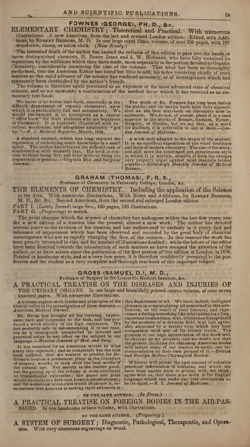 FOWNES (GEORGE), PH.D,, &amp;c. ELEMENTARY. CHEMISTRY ; . Theoretical and Practical. With’ numerous illustrations. A new American, from the last and revised London edition: Edited, with Addi- tions, by Roser Bripces, M. D. In one large royal 12mo. volume, of 590 pag i wood-cuts, sheep, or extra cloth. (Now Ready.) u 1 nana Ri tt The lamented death of the author has caused the revision of this edition to pass into the hands of tnose distinguished chemists, H. Bence Jones and A. W. Hofmann, who have fully sustained its reputation by the additions which they have made, more especially in the portion devoted to Organic Chemistry, considerably increasing the size of the volume. ‘This labor has been so thoroughly performed, that the American Editor has found but little to add, his notes consisting chiefly of such matters as the rapid advance of the science has rendered necessary, or of investigations which had apparently been overlooked by the author’s friends. The volume is therefore again presented as an exponent of the most advanced state of chemical science, and as not unworthy a continuation of the marked favor which it has received as an ele- mentary text-book. \ _We know of no better text-book, especially in the; The work of Dr. Fownes has long been before difficult department of organic chemistry, upon | the public, and its merits have been fully appreci-- which it is particularly full aad satisfactory. We ated as the best text-book on chemistry now in would recommend it to. preceptors as a capital | existence. We do not, of course, place it in a rank “¢ office book’? for their students who are beginners | superior to the works of Brande, Graham, Turner, in Chemistry. It is copiously illustrated with ex- | Gregory, or Gmelin, but we say that, as a work cellent wood-cuts, and altogether admirably “ got | for students, it is preferable to any of them.—Lon- up.’—N. J. Medical Reporter, March, 1854. ‘| don Journal of Medicine. A standard manual, which has jong enjoyed the; A work well adapted to the wants of the student. reputation of embodying much knowledge ina small | It is an excellent exposition of the chief doctrines space. The author has achieved the difficult task of | and facts of modern chemistry. The size of the work, condensation with masterly tact. His book is con- | and still more the condensed yet. perspicuous style eise without being dry, and brief without being too | in which it is written, absolve it from the charges dogmatical or general.— Virginia Med.and Surgical | very properly urged against most manuals termed Journae. popular.—Edinburgh Monthly Journal of Medical Science. GRAHAM (THOMAS), F.R.S., Professor of Chemistry in University College, London, &amp;e. THE ELEMENTS OF CHEMISTRY. Including the application of the Science to the Arts. With numerous illustrations. With Notes and Additions, by Roserr Bripess, M. D., &amp;e. &amp;. Second American, from the second and enlarged London edition PART [{. (Lately Issued) large 8vo., 430 pages, 185 illustrations. PART If. (Preparing) to match. ; The great changes which the science of chemistry has undergone within the last few years, ren- der a new edition of a treatise like the present, almost a new work. The author has devoted several years to the revision of his treatise, and has endeavored to embody in it every fact and inference of importance which has been observed and recorded by the great body of chemical investigators who are so rapidly changing the face of the science. In this manner the work has been greatly increased in size, and the number of illustratioas doubled; while the labors of the editor have been directed towards the introduction of such matters as have escaped the attention of the author, or as have arisen since the publication of the first portion of this edition in London, in 1850. Priated in handsome style, and at a very low price, it is therefore confidently presented to the pro- fession and the student as a very complete and thorough text-book of this important subject. GROSS (SAMUEL D.), M.D., Professor of Surgery in the Louisville Medical Institute, &amp;. A PRACTICAL TREATISE ON THE DISEASES AND INJURIES OF THE URINARY ORGANS. In one large and beautifully printed octavo volume, of over seven hundred pages. With numerous illustrations. A volume replete with truths and principles of the | this department of art. We have, indeed, unfeigned utmost value in the investigation of these diseases.— pleasure in qcaeraia ane ait a Fgh in —e pub- American Medical Journal. ication, on the result of their labours; and expe- sate ; nil . | rience a feeling something like what animates a long- am ret Hecate’ Sl avert taud! naaprel expectant husbandman, who, oftentimes disappointed duced a work worthy of his high reputation. We | by the produce of a favorite field, is at last agree- feei perfectly safe in recommending it to our read- | bly surprised by a stately crop which may pees ets as a monograph unequalled in interest and eee mek ho of its Rid ke rif practical value by any other on the subject in our ee 8 OL OWE eis sb, si ae EL act tend ce.—Western Journal of Med. and Surg. GPAYCOHS HAINE De Oetedg rem mcs ee . Raigenge ; : L the present facilities for obtaining American books It has remained for an American writer to wipe | wil} induce many of our readers to-verify our re- away this reproach; and so completely has the task | ¢ommendation by their own perusal of it.—British been fulfilled, that we venture to predict for Dr. | ang Foreign Medico-Chirurgical Review. Gross’s treatise a permanent place in the literature ae of surgery, worthy to rank with the best works of | ‘Whoever will peruse the vast amount of valuable the present age. Not merely is the matter good, | practical information it contains, and which we but the getting up of the volume is most creditable | have been unable even to notice, will, we think, to transatlantic enterprise; the paper and print | agree with us, that there is no work in the English would do credit toa first-rate London establishment; language which can make any just pretensions to and the numerous wood-cuts which illustrate it, de- be its equal.—N. Y. Journal ef Medicine. monstrate that America is making rapid advances in | ’ BY THE SAME AUTHOR. (In Press.) A PRACTICAL TREATISE ON FOREIGN BODIES IN THE AIR-PAS- SAGES. In one handsome octavo volume, with illustrations. BY THE SAME AUTHOR. (Preparing.) A SYSTEM OF SURGERY ; Diagnostic, Pathological, Therapeutic, and Opera- tive. With very numerous engravings on wood.